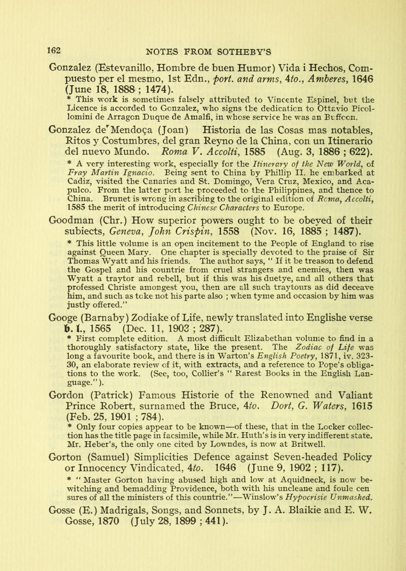 Gonzalez (Estevanillo, Hombre de buen Humor) Vida i Hechos, Com- puesto per el mesmo, 1st Edn,, port, and arms, Ato., Amheres, 1646 (June 18, 1888 ; 1474). * This work is sometimes falsely attributed to Vincente Espinel, but the Licence is accorded to Gonzalez, who signs the dedication to Ottavio Picol- lomini de Arragon Duque de Amalfi, in whose service he was an Buffoon. Gonzalez de*^Mendo9a (Joan) Historia de las Cosas mas notables, Ritos y Costumbres, del gran Reyno de la China, con un Itinerario del nuevo Mundo. Roma V. Accolfi, 1585 (Aug. 3, 1886 ; 622). * A very interesting work, especially for the Itinerary of the New World, of Fray Martin Ignacio. Being sent to China by Phillip II. he em^barked at Cadiz, visited the Canaries and St. Domingo, Vera Cruz, Mexico, and Aca- pulco, From the latter port he proceeded to the Philippines, and thence to China. Brunet is wrong in ascribing to the original edition of Roma, Accolti, 1585 the merit of introducing Chinese Characters to Europe. Goodman (Chr.) How superior powers ought to be obeyed of their subiects, Geneva, John Crispin, 1558 (Nov. 16, 1885 ; 1487). * This little volume is an open incitement to the People of England to rise against Queen Mary. One chapter is specially devoted to the praise of Sir Thomas Wyatt and his friends. The author says, “ If it be treason to defend the Gospel and his countrie from cruel strangers and enemies, then was Wyatt a traytor and rebell, but if this was his duetye, and all others that professed Christe amongest you, then are all such traytours as did deceave him, and such as tcke not his parte also ; when tyme and occasion by him was justly offered,” Googe (Barnaby) Zodiake of Life, newly translated into Englishe verse t, 1565 (Dec. 11, 1903 ; 287). * First complete edition. A most difficult Elizabethan volume to find in a thoroughly satisfactory state, like the present. The Zodiac of Life was long a favourite book, and there is in Warton’s English Poetry, 1871, iv. 323- 30, an elaborate review of it, with extracts, and a reference to Pope’s obliga- tions to the work. (See, too, Collier’s “ Rarest Books in the English Lan- guage.”). Gordon (Patrick) Famous Historic of the Renowned and Valiant Prince Robert, surnamed the Bruce, Ato. Dort, G. Waters, 1615 (Feb. 25, 1901 ; 784). * Only four copies appear to be known—of these, that in the Locker collec- tion has the title page in facsimile, while Mr. Huth’s is in very indifferent state. Mr. Heber’s, the only one cited by Lowndes, is now at Britwell. Gorton (Samuel) Simplicities Defence against Seven-headed Policy or Innocency Vindicated, Ato. 1646 (June 9, 1902 ; 117). * “ Master Gorton having abused high and low at Aquidneck, is now be- witching and bemadding Providence, both with his uncleane and foule cen sures of all the ministers of this countrie,”—Winslow’s Hypocrisie Unmasked, Gosse (E.) Madrigals, Songs, and Sonnets, by J. A. Blaikie and E. W. Gosse, 1870 (July 28, 1899 ; 441).