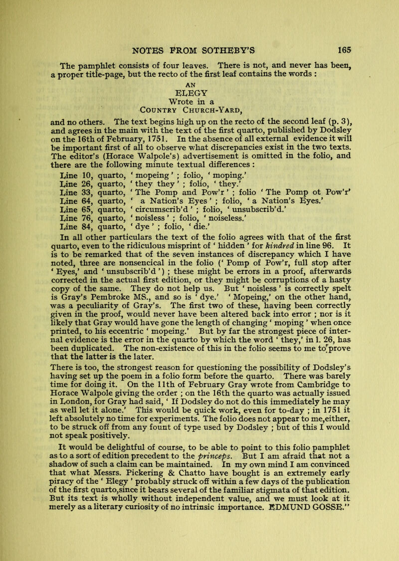 The pamphlet consists of four leaves. There is not, and never has been, a proper title-page, but the recto of the first leaf contains the words : AN EEEGY Wrote in a Country Church-Yard, and no others. The text begins high up on the recto of the second leaf (p. 3), and agrees in the main with the text of the first quarto, published by Dodsley on the 16th of February, 1751. In the absence of all external evidence it will be important first of all to observe what discrepancies exist in the two texts. The editor’s (Horace Walpole’s) advertisement is omitted in the folio, and there are the following minute textual differences: Tine 10, quarto, ‘ mopeing ’ ; folio, ‘moping.’ Line 26, quarto, ‘ they they ’ ; foho, ‘ they.’ Line 33, quarto, ‘ The Pomp and Pow’r ’ ; folio ‘ The Pomp ot Pow’r’ Line 64, quarto, ‘ a Nation’s Eyes ’ ; folio, ‘ a Nation's Eyes.’ Line 65, quarto, ‘ circumscrib’d ’ ; folio, ‘ unsubscrib’d.’ Line 76, quarto, ‘ noisless ’ ; folio, * noiseless.’ Line 84, quarto, ‘ dye ’ ; folio, ‘ die.’ In all other particulars the text of the folio agrees with that of the first quarto, even to the ridiculous misprint of ‘ hidden ’ for kindred in line 96. It is to be remarked that of the seven instances of discrepancy which I have noted, three are nonsencical in the folio (‘ Pomp of Pow’r, full stop after ‘ Eyes,’ and ‘ imsubscrib’d ’) ; these might be errors in a proof, afterwards corrected in the actual first edition, or they might be corruptions of a hasty copy of the same. They do not help us. But ‘ noisless ’ is correctly spelt is Gray’s Pembroke MS., and so is ‘ dye.’ ‘ Mopeing,’ on the other hand, was a peculiarity of Gray’s. The first two of these, having been correctly given in the proof, would never have been altered back into error ; nor is it likely that Gray would have gone the length of changing ‘ moping ’ when once printed, to his eccentric ‘ mopeing.’ But by far the strongest piece of inter- nal evidence is the error in the quarto by which the word ‘ they,’ in 1. 26, has been duplicated. The non-existence of this in the folio seems to me to[^prove that the latter is the later. There is too, the strongest reason for questioning the possibility of Dodsley’s having set up the poem in a folio form before the quarto. There was barely time for doing it. On the 11th of February Gray wrote from Cambridge to Horace Walpole giving the order ; on the 16th the quarto was actually issued in London, for Gray had said, ‘ If Dodsley do not do this immediately he may as well let it alone.’ This would be quick work, even for to-day ; in 1751 it left absolutely no time for experiments. The folio does not appear to me,either, to be struck off from any fount of type used by Dodsley ; but of this I would not speak positively. It would be delightful of course, to be able to point to this folio pamphlet as to a sort of edition precedent to the princeps. But I am afraid that not a shadow of such a claim can be maintained. In my own mind I am convinced that what Messrs. Pickering & Chatto have bought is an extremely early piracy of the ‘ Elegy ’ probaWy struck off within a few days of the publication of the first quarto,since it bears several of the familiar stigmata of that edition. But its text is wholly without independent valuej and we must look at it merely as a literary curiosity of no intrinsic importance. EDMUND GOSSE.”