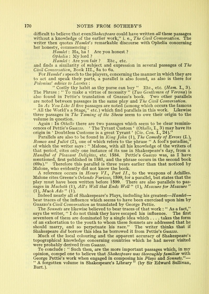 difficult to believe that evenShakespeare could have written all these passages without a knowledge of the earlier work,” i. e., The Civil Conversation. The writer then quotes Hamlet's remarkable discourse with Ophelia concerning her honesty, commencing : Hamlet: Ha, ha ! Are you honest ? Ophelia : My lord ? Hamlet: Are you fair ? Etc., etc. and finds a similarity of subject and expression in several passages of The Civil Conversation, Book III., 5a to 6a. For Hamlet's speech to the players, concerning the manner in which they are to act and speak their parts, a parallel is also found, as also is there for Polonius' advice to Laertes : ” Costly thy habit as thy purse can buy ” Etc., etc. {Ham. I., 3). The Phrase : “ To make a virtue of necessity ” {Two Gentlemen of Verona) is also found in Pettie’s translation of Guazzo’s book. Two other parallels are noted between passages in the same play and The Civil Conversation. In .^5 You Like It five passages are noted (among which occurs the famous ” All the World’s a Stage,” etc.) which find parallels in this work. Likewise three passages in The Taming of the Shrew seem to owe their origin to the volume in question. Again : In Othello there are two passages which seem to be clear reminis- cences of Pettie’s Guazzo. ‘ The Tyrant Custom ’ {Othello, I., 3) may have its origin in ‘ Doubtless Custome is a great Tyrant ’ {Civ. Con. I., 24).” Parallels are also to be fotmd in King John (1), The Comedy of Errors (I.), Romeo and Juliet (2), one of which refers to the phrase “ A fool’s paradise,” of which the writer says : ” Malone, with all his knowledge of the writers of that period, cites only one instance of its use in Shakespeare’s day, from a Handful of Pleasant Delightes, etc. 1584. Pettie’s Guazzo was, as I have mentioned, first published in 1581, and the phrase occurs in the second book (69a).” Therefore this parallel is three years earlier than that noticed by Malone, who evidently did not know the book. A reference occurs in Henry VI., Part II., to the weapons of Achilles. Malone cites Greene’s Orlando Furioso, 1599, for a parallel, but states that the play must have been written before 1599. There are also parallels to pas- sages in Macbeth (1), All's Well that Ends Well ” (1), Measure for Measure ” (1), Much Ado ” (1). Indeed nearly all of Shakespeare’s Plays, including his greatest—Hamlet— bear traces of the influence which seems to have been exercised upon him by Guazzo’s Civil Conversation as translated by George Pettie. The Sonnets are likewise believed to bear traces of that work : “ As a fact,” says the writer, “ I do not think they have escaped his influence. The first seventeen of them are dominated by a single idea which .... takes the form of an exhortation to the youth to whom these Sonnets are addressed that he should marry, and so perpetuate his race.” The writer thinks that if Shakespeare did borrow this idea he borrowed it from Pettie’s Guazzo. Much of the local colouring and the apparent accuracy of Shakespeare’s topographical knowledge concerning countries which he had never visited were probably derived from Guazzo. To conclude : ” Such then, are the more important passages which, in my opinion, compel one to believe that Shakespeare was thoroughly familiar with George Pettie’s work when engaged in composing his Plays and Sonnets.'*— “ A forgotten volume in Shakespeare’s Library ” (by Sir Edward Sullivan, Bart.).