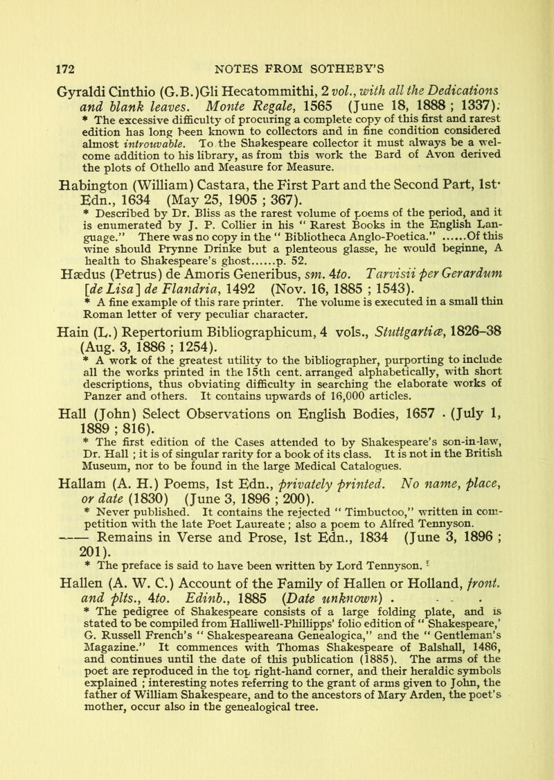 Gyraldi Cinthio (G.B.)Gli Hecatommithi, 2 voL, with all the Dedications and blank leaves. Monte Regale, 1565 (June 18, 1888 ; 1337); * The excessive difficulty of procuring a complete copy of this first and rarest edition has long heen known to collectors and in fine condition considered almost introuvahle. To, the Shakespeare collector it must always be a wel- come addition to his library, as from this work the Bard of Avon derived the plots of Othello and Measure for Measure. Habington (William) Castara, the First Part and the Second Part, 1st* Edn., 1634 (May 25, 1905 ; 367). * Described by Dr. Bliss as the rarest volume of poems of the period, and it is enumerated by J. P. Collier in his “ Rarest Books in the English Lan- guage.” There was no copy in the ” Bibliotheca Anglo-Poetica.” Of this wine should Prynne Drinke but a plenteous glasse, he would beginne, A health to Shakespeare’s ghost p. 52. Hsedus (Petrus) de Amoris Generibus, sm. 4to. Tarvisii per Gerardum [deLisa'] de Flandria, 1492 (Nov. 16, 1885 ; 1543). * A fine example of this rare printer. The volume is executed in a small thin Roman letter of very peculiar character. Hain (E.) Repertorium Bibliographicum, 4 vols., Stuttgartice, 1826-38 (Aug. 3, 1886 ; 1254). * A work of the greatest utility to the bibliographer, purporting to include all the works printed in the 15th cent, arranged alphabetically, with short descriptions, thus obviating difficulty in searching the elaborate works of Panzer and others. It contains upwards of 16,000 articles. Hall (John) Select Observations on English Bodies, 1657 . (July 1, 1889 ; 816). * The first edition of the Cases attended to by Shakespeare’s son-in-law. Dr. Hall ; it is of singular rarity for a book of its class. It is not in the British Museum, nor to be found in the large Medical Catalogues. Hallam (A. H.) Poems, 1st Edn., privately printed. No name, place, or date (1830) (June 3, 1896 ; 200). * Never published. It contains the rejected “ Tim^buctoo,” written in com- petition with the late Poet Laureate ; also a poem to Alfred Termyson. Remains in Verse and Prose, 1st Edn., 1834 (June 3, 1896 ; 201). * The preface is said to have been written by Lord Tennyson. - Hallen (A. W. C.) Account of the Family of Hallen or Holland, front, and pits., 4to. Edinb., 1885 (Date unknown) . ... * The pedigree of Shakespeare consists of a large folding plate, and is stated to be compiled from Halliwell-Phillipps’ folio edition of ‘‘ Shakespeare,’ G. Russell French’s ” Shakespeareana Genealogica,” and the “ Gentleman’s Magazine.” It commences with Thomas Shakespeare of Balshall, 1486, and continues until the date of this publication (1885). The arms of the poet are reproduced in the top right-hand corner, and their heraldic symbols explained ; interesting notes referring to the grant of arms given to J ohn, the father of William Shakespeare, and to the ancestors of Mary Arden, the poet’s mother, occur also in the genealogical tree.