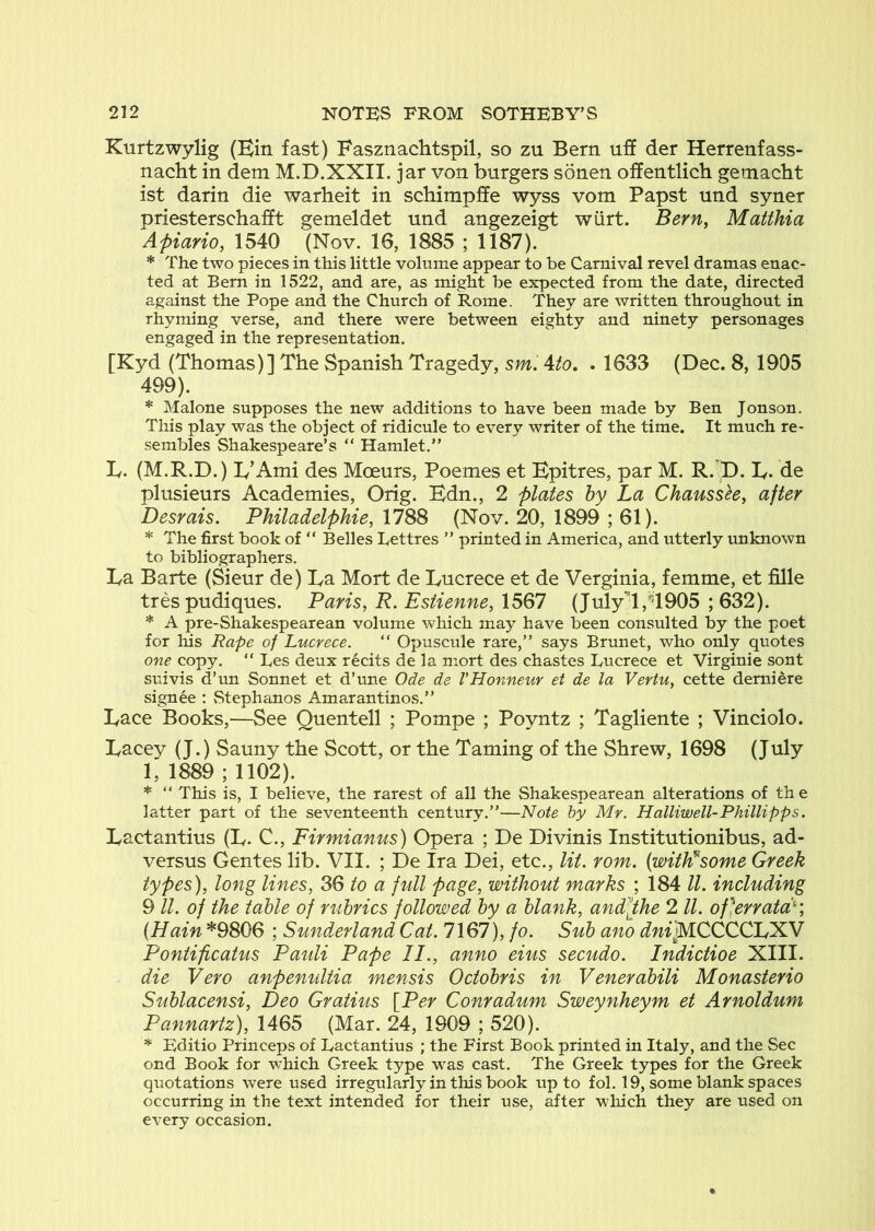 Kurtzwylig (Bin fast) Basznachtspil, so zu Bern uff der Herrenfass- nacht in dem M.D.XXII. jar von burgers sonen offentlich gemacht ist darin die warheit in schimpffe wyss vom Papst und syner priesterschafft gemeldet und angezeigt wiirt. Bern, Matthia Apiario, 1540 (Nov. 16, 1885 ; 1187). * The two pieces in this little volume appear to be Carnival revel dramas enac- ted at Bern in 1522, and are, as might be expected from the date, directed against the Pope and the Church of Rome, They are written throughout in rhyming verse, and there were between eighty and ninety personages engaged in the representation. [Kyd (Thomas)] The Spanish Tragedy, sm, Ato, . 1633 (Dec. 8, 1905 499). * Malone supposes the new additions to have been made by Ben Jonson. This play was the object of ridicule to every writer of the time. It much re- sembles Shakespeare’s “ Hamlet.” L. (M.R.D.) ly’Ami des Moeurs, Poemes et Bpitres, par M. R. ^D. B. de plusieurs Academies, Orig. Bdn., 2 plates by La Chaussh, after Desrais. Philadelphie, 1788 (Nov. 20, 1899 ; 61). * The first book of ” Belles Eettres ” printed in America, and utterly unknown to bibliographers. La Barte (Sieur de) La Mort de Lucrece et de Verginia, femme, et fille tres pudiques. Paris, R. Estienne, 1567 (July’^l,’4905 ; 632). * A pre-Shakespearean volume which may have been consulted by the poet for Ins Rape of Lucrece. “ Opuscule rare,” says Brunet, who only quotes one copy. “ Les deux recits de la mort des chastes Lucrece et Virginie sont suivis d’un Sonnet et d’une Ode de VHonneur et de la Vertu, cette demiere signee : Stephanos Amarantinos.” Lace Books,-—See Quentell ; Pompe ; Poyntz ; Tagliente ; Vinciolo. Lacey (J.) Sauny the Scott, or the Taming of the Shrew, 1698 (July 1, 1889 ; 1102). * “ This is, I believe, the rarest of all the Shakespearean alterations of the latter part of the seventeenth century.”—Note by Mr. Halliwell- Phillipps, Lactantius (L. C., Firmianus) Opera ; De Divinis Institutionibus, ad- versus Gentes lib. VII. ; De Ira Dei, etc., lit. rom. {with^some Greek types), long lines, 36 to a full page, without marks ; 184 ll. including 9 ll. of the table of rubrics followed by a blank, amPPhe 2 ll. of]erratP', {Hain *9806 ; Sunderland Cat. 7167), fo. Sub ano dni^CCCCLfXN Pontificatus Pauli Pape II., anno eius secudo. Indictioe XIII. die Vero anpenultia mensis Octobris in Venerabili Monasterio Sublacensi, Deo Gratius {Per Conradum Sweynheym et Arnoldum Pannartz), 1465 (Mar. 24, 1909 ; 520). * Editio Princeps of Lactantius ; the First Book printed in Italy, and the Sec ond Book for which Greek type was cast. The Greek types for the Greek quotations were used irregularly in tliis book up to fob 19, some blank spaces occurring in the text intended for their use, after which they are used on every occasion.
