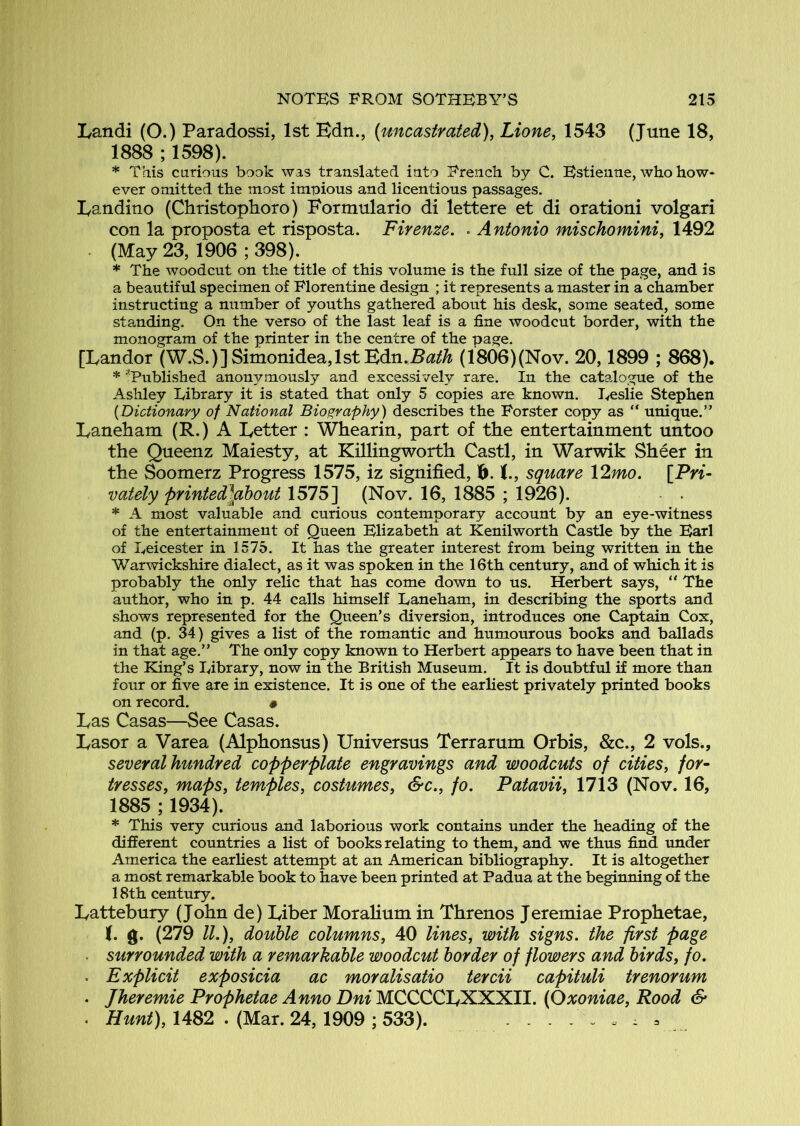 Landi (O.) Paradossi, 1st Bdn., (uncastrated), Lione, 1543 (June 18, 1888 ; 1598). * This curious book was translated into French by C. Estienne, who how- ever omitted the most impious and licentious passages. Bandino (Christoplioro) Formulario di lettere et di orationi volgari con la proposta et risposta. Firenze. . Antonio mischomini, 1492 ^ (May 23, 1906 ; 398). * The woodcut on the title of this volume is the full size of the page, and is a beautiful specimen of Florentine design ; it represents a master in a chamber instructing a number of youths gathered about his desk, some seated, some standing. On the verso of the last leaf is a fine woodcut border, with the monogram of the printer in the centre of the page. [Landor (W.S.)]Simonidea,lst Bdn.B^3!^^ (1806)(Nov. 20,1899 ; 868). * '’Published anonymously and excessively rare. In the catalogue of the Ashley Library it is stated that only 5 copies are known. Leslie Stephen {Dictionary of National Biography) describes the Forster copy as “ unique.” Baneham (R.) A Better : Whearin, part of the entertainment untoo the Queenz Maiesty, at Killingworth Castl, in Warwik Sheer in the Soomerz Progress 1575, iz signified, 1^. (., square Vlmo. [Pn- vately printed]fibout 1575] (Nov. 16, 1885 ; 1926). - . * A most valuable and curious contemporary account by an eye-witness of the entertainment of Queen Elizabeth at Kenilworth Castle by the Earl of Leicester in 1575. It has the greater interest from being written in the Warwickshire dialect, as it was spoken in the 16th century, and of which it is probably the only relic that has come down to us. Herbert says, “ The author, who in p. 44 calls himself Laneham, in describing the sports and shows represented for the Queen’s diversion, introduces one Captain Cox, and (p. 34) gives a list of the romantic and humourous books and ballads in that age.” The only copy known to Herbert appears to have been that in the King’s Library, now in the British Museum. It is doubtful if more than four or five are in existence. It is one of the earliest privately printed books on record. # Bas Casas—See Casas. Basor a Varea (Alphonsus) Universus Terr arum Orbis, &c., 2 vols., several hundred copperplate engravings and woodcuts of cities, for- tresses, maps, temples, costumes, &c., fo. Patavii, 1713 (Nov. 16, 1885 ; 1934). * This very curious and laborious work contains under the heading of the different countries a list of books relating to them, and we thus find under America the earliest attempt at an American bibliography. It is altogether a most remarkable book to have been printed at Padua at the beginning of the 18th century. Battebury (John de) Biber Moralium in Threnos Jeremiae Prophetae, (. «. (279 //.), double columns, 40 lines^ with signs, the first page . surrounded with a remarkable woodcut border of flowers and birds, fo. . Explicit exposicia ac moralisatio tercii capituli trenorum . Jheremie Prophetae Anno Dni MCCCCBXXXII. (Oxoniae, Rood & . 1482 . (Mar. 24, 1909 ; 533).