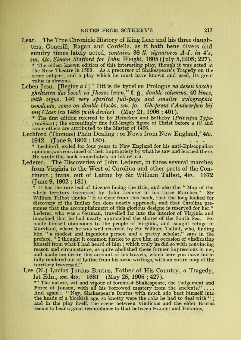 Lear. The True Chronicle History of King Lear and his three daugh- ters, Gonerill, Ragan and Cordelia, as it hath bene divers and sundry times lately acted, contains 36 ll. signatures A-I. in 4’s, sm. Ato. Simon Stafford for John Wright, 1605 (July 5,1905; 227). * The oldest known edition of this interesting play, though it was acted at the Rose Theatre in 1593. As a precursor of Shakespeare’s Tragedy on the same subject, and a play which he must have known and used, its great value is obvious. Leben Jesu. [Begins a i^ “ Dit is de tytel en Prologus va desen hoeche ghehieten dat hoeck va Jhesvs leven,” t. g., double columns, 40 lines, with signs. 146 very spirited full-page and smaller xylographic woodcuts, some on double blocks, sm. fo. Gheprent f Antwerpen bij mij Claes leu 1488 (with device) (May 21, 1906 ; 401). * The first edition referred to by Heineken and Sotheby {Principia Typo- ' ' graphica) ; the exceedingly fine full-length figure of Christ before a iii and some others are attributed to the Master of 1466. Lechford (Thomas) Plain Dealing : or News from New England,^ 4?!o. 1642 (June 9, 1902 ; 180). . . * Techford, exiled for four years to New England for his anti-Episcopalian opinions,was convinced of their impropriety by what he saw and learned there. He wrote this book immediately on his return. Lederer. The Discoveries of John Lederer, in three several marches from Virginia to the West of Carolina and other parts of the Con- tinent ; trans. out of Latine by Sir William Talbot, 4^o. 1672 (June 9, 1902 ; 181). * It has the rare leaf of License facing the title, and also the “ Map of the whole territory traversed by John Lederer in his three Marches.” Sir William Talbot thinks “it is clear from this book, that the long looked for discovery of the Indian Sea does nearly approach, and that Carolina pre- sumes that the accomplishment of this glorious designe is reserved for her.” Lederer, who was a German, travelled far into the interior of Virginia and imagined that he had nearly approached the shores of the South Sea. He made himself obnoxious to the people of Virginia, and sought refuge in Maryland, where he was well received by Sir William Talbot, who, finding him ” a modest and ingenious person and a pretty scholar,” says in the preface, ” I thought it common justice to give him an occasion of vindicating himself from what I had heard of him ; which truly he did so with convincing reason and circumstance, as quite abolished those former impressions in me, and made me desire this account of his travels, which here you have faith- fully rendered out of Latine from his owne writings, with an entire map of the territory traversed.” Lee (N.) Lucius Junius Brutus, Father of His Country, a Tragedy, 1st Edn., sm. Ato. 1681 (May 25, 1905 ; 427). The nature, wit and vigour of foremost Shakespeare, the Judgement and Force of Jonson, with all his borrowed mastery from the ancients.” .... And again : ” Nay, Shakespear’s Brutus with much ado beat himself into the heads of a blockish age, so knotty were the oaks he had to deal with ” ; and in the play itself, the scene between Vindicius and the elder Brutus ' seems to bear a great resemblance to that between Hamlet and Polonius.