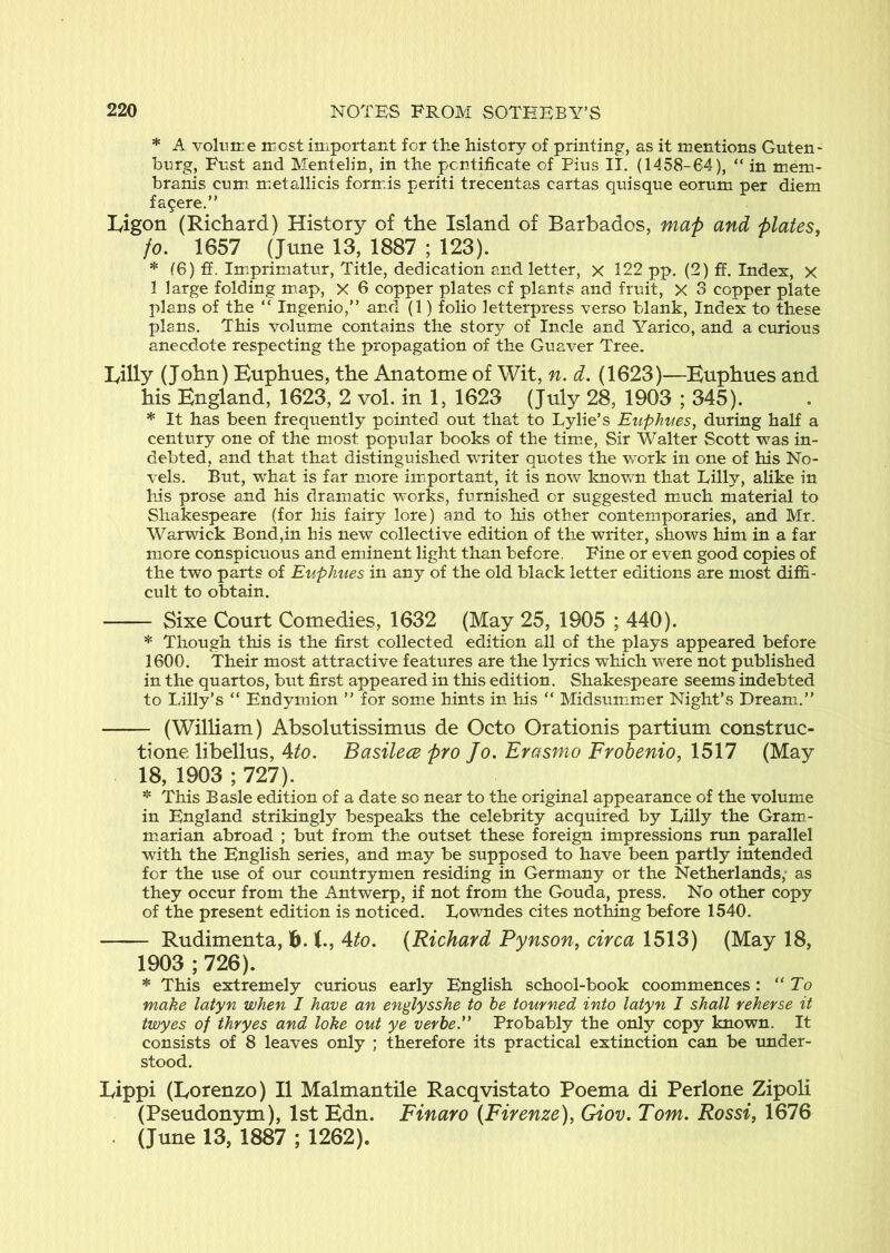 * A volt!ire most important for the history of printing, as it mentions Guten- bnrg, Fnst and Mentelin, in the pontificate of Pius II. (1458-64), “ in mem- hranis cum metallicis form.is periti trecentas cartas quisque eorum per diem fa9ere.” Ivigon (Richard) History of the Island of Barbados, map and plates^ fo, 1657 (June 13, 1887 ; 123). * (6) ff. Imprimatur, Title, dedication and letter, x 122 pp. (2) ff. Index, x 1 large folding map, x 6 copper plates of plants and fruit, X 3 copper plate plans of the “ Ingerdo,” and (1) folio letterpress verso blank. Index to these plans. This volume contains the story of Incle and Yarico, and a curious anecdote respecting the propagation of the Guaver Tree. rilly (Jo!m) Euptmes, the Anatome of Wit, n. d. (1623)—Euphues and his England, 1623, 2 vol. in 1, 1623 (July 28, 1903 ; 345). * It has been frequently pointed out that to Lylie’s Euphues, during half a century one of the most popular books of the time, Sir Walter Scott was in- debted, and that that distinguished writer quotes the work in one of his No- vels. But, what is far more imtportant, it is now knov/n that Lilly, alike in his prose and his dramatic works, furnished or suggested much material to Shakespeare (for his fairy lore) and to his other contemporaries, and Mr. Warwick Bond,in his new collective edition of the writer, shows him in a far more conspicuous and eminent light than before. Fine or even good copies of the two parts of Euphues in any of the old black letter editions are most diffi- cult to obtain. Sixe Court Comedies, 1632 (May 25, 1905 ; 440). * Though this is the first collected edition all of the plays appeared before 1600. Their most attractive features are the lyrics which were not published in the quartos, but first appeared in this edition. Shakespeare seems indebted to Lilly’s “ Endymion ” for some hints in his “ Midsummer Night’s Dream.” (William) Absolutissimus de Octo Orationis partium construc- tione libellus, Ato. Basilece pro Jo. Erasmo Frobenio, 1517 (May 18, 1903 ; 727). This Basle edition of a date so near to the original appearance of the volume in England strikingly bespeaks the celebrity acquired by Lilly the Gram- marian abroad ; but from the outset these foreign impressions run parallel with the English series, and may be supposed to have been partly intended for the use of our countrymen residing in Germany or the Netherlands, as they occur from the Antwerp, if not from the Gouda, press. No other copy of the present edition is noticed. Lowndes cites nothing before 1540. Rudimenta, 16.1., 4to. (Richard Pynson, circa 1513) (May 18, 1903 ; 726). * This extremely curious early English school-book coommences : “To make latyn when I have an englysshe to he tourned into latyn I shall vehevse it twyes of thryes and loke out ye vevbe” Probably the only copy known. It consists of 8 leaves only ; therefore its practical extinction can be under- stood. Lippi (Lorenzo) II Malmantile Racqvistato Poema di Perlone Zipoli (Pseudonym), 1st Edn. Finaro (Firenze), Giov. Tom. Rossi, 1676 . (June 13, 1887 ; 1262).