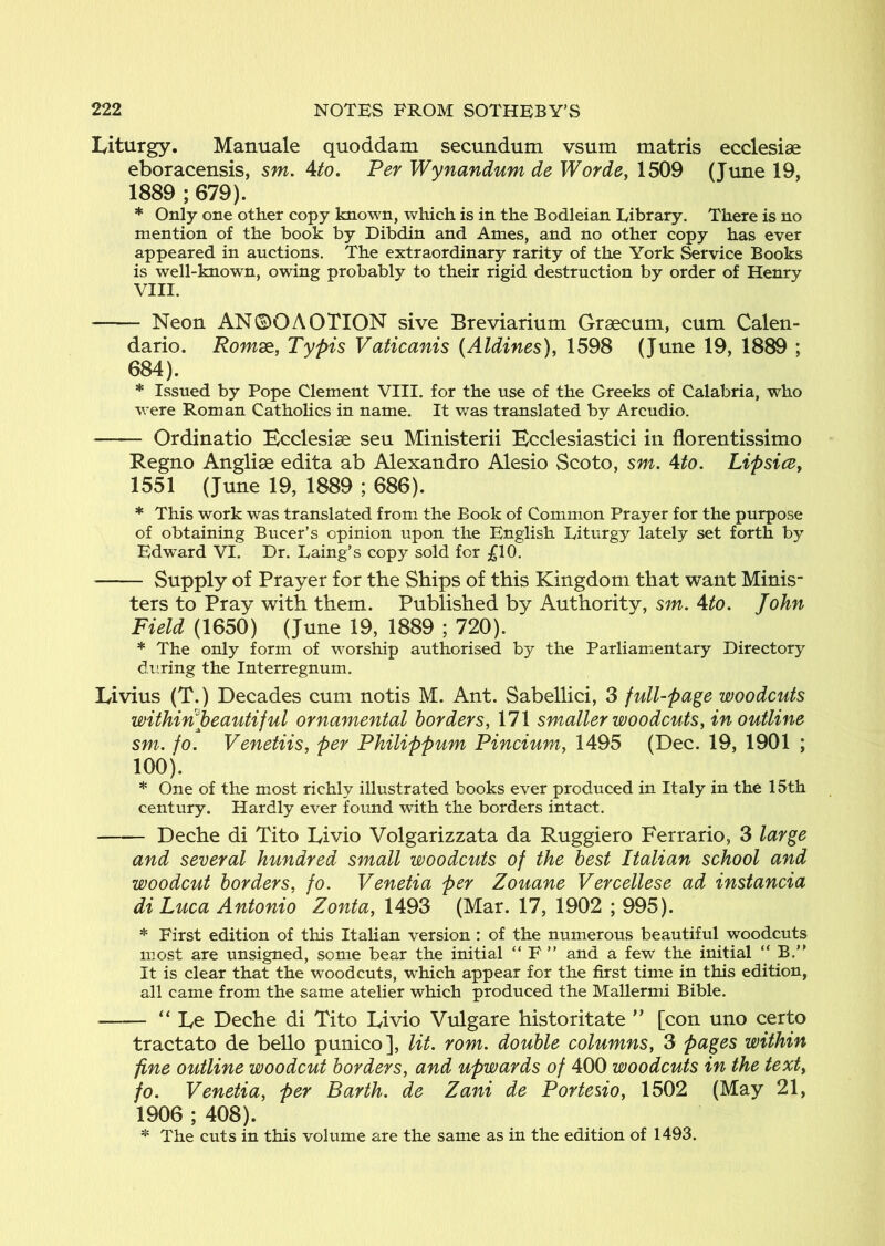 Liturgy. Manuale quoddam secundum vsum matris ecclesiae eboracensis, sm. \to. Per Wynandum de Worde, 1509 (Tune 19, 1889 ; 679). * Only one other copy known, which is in the Bodleian Library. There is no mention of the book by Dibdin and Ames, and no other copy has ever appeared in auctions. The extraordinary rarity of the York Service Books is well-known, owing probably to their rigid destruction by order of Henry VIII. Neon AN0OAOTION sive Breviarium Graecum, cum Calen- dario. Romse, Typis Vaticanis (Aldines), 1598 (June 19, 1889 ; 684). * Issued by Pope Clement VIII. for the use of the Greeks of Calabria, who were Roman Catholics in name. It was translated by Arcudio. Ordinatio Bcclesise seu Ministerii Hcclesiastici in florentissimo Regno Anglise edita ab Alexandro Alesio Scoto, sm. Ato. Lipsice^ 1551 (June 19, 1889 ; 686). * This work was translated from the Book of Common Prayer for the purpose of obtaining Bucer’s opinion upon the English Liturgy lately set forth by Edward VI. Dr. Laing’s copy sold for ;^10. Supply of Prayer for the Ships of this Kingdom that want Minis- ters to Pray with them. Published by Authority, sm. Ato. John Field (1650) (June 19, 1889 ; 720). * The only form of worship authorised by the Parliamentary Directory during the Interregnum. Livius (T.) Decades cum notis M. Ant. Sabellici, 3 full-page woodcuts wiihiri%eautiful ornamental borders, 171 smaller woodcuts, in outline sm. fo. Venetiis, per Philippum Pincium, 1495 (Dec. 19, 1901 ; 100). * One of the most richly illustrated books ever produced in Italy in the 15th century. Hardly ever found with the borders intact. Deche di Tito Livio Volgarizzata da Ruggiero Ferrario, 3 large and several hundred small woodcuts of the best Italian school and woodcut borders, fo. Venetia per Zouane Vercellese ad instancia di Luca Antonio Zonta, 1493 (Mar. 17, 1902 ; 995). * First edition of this Italian version : of the numerous beautiful woodcuts most are unsigned, some bear the initial “ F ” and a few the initial “ B.” It is clear that the woodcuts, which appear for the first time in this edition, all came from the same atelier which produced the Mallermi Bible. “ Le Deche di Tito Livio Vulgare historitate ” [con uno certo tractato de bello punico], lit. rom. double columns, 3 pages within fine outline woodcut borders, and upwards of 400 woodcuts in the texty fo. Venetia, per Barth, de Zani de Portesio, 1502 (May 21, 1906 ; 408). * The cuts in this volume are the same as in the edition of 1493.