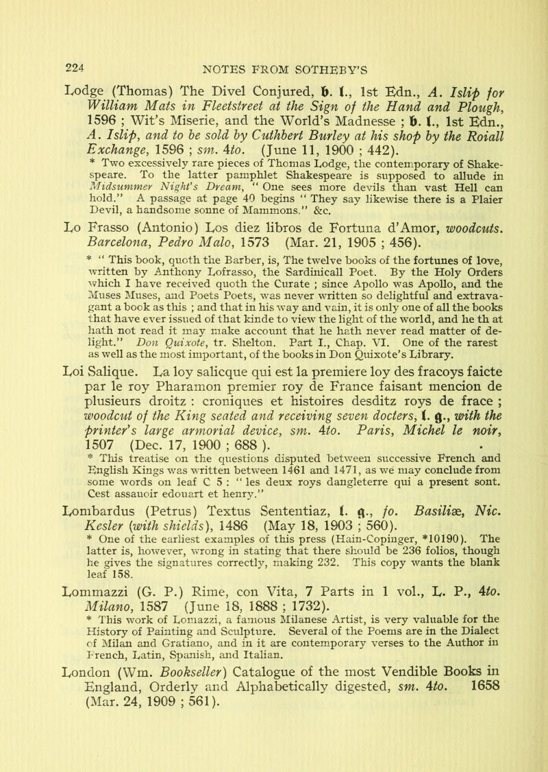 Lodge (Thomas) The Divel Conjured, h. t, 1st Edn., A. Islip for William Mats in Fleetstreet at the Sign of the Hand and Plough, 1596 ; Wit’s Miserie, and the World’s Madnesse ; 1st Edn., A. Islip, and to be sold by Cuthbert Burley at his shop by the Roiall Exchange, 1596 ; sm. Ato. (June 11, 1900 ; 442). * Two excessively rare pieces of Thomas Lodge, the contemporary of Shake- speare. To the latter pamphlet Shakespeare is supposed to allude in Midsummer Night’s Dream, “ One sees more devils than vast Hell can hold.” A passage at page 40 begins “ They say likewise there is a Plaier Devil, a handsome sonne of Mammons.” &c. Lo Frasso (Antonio) Los diez libros de Fortuna d’Amor, woodcuts. Barcelona, Pedro Malo, 1573 (Mar. 21, 1905 ; 456). * “ This book, quoth the Barber, is, The twelve books of the fortunes of love, written by Anthony Lofrasso, the Sardim’call Poet. By the Holy Orders which I have received quoth the Curate ; since Apollo was Apollo, and the Muses Muses, and Poets Poets, was never written so delightful and extrava- gant a book as this ; and that in his way and vain, it is only one of all the books that have ever issued of that kinde to view the light of the world, and he th at hath not read it may make account that he hath never read matter of de- light.” Don Quixote, tr. Shelton, Part I,, Chap. VI. One of the rarest as well as the most important, of the books in Don Quixote’s Library. Loi Salique. La loy salicque qui est la premiere loy des fracoys faicte par le roy Pharamon premier roy de France faisant mencion de plusieurs droitz : croniques et histoires desditz roys de frace ; woodcut of the King seated and receiving seven docters, (. g., with the printe/s large armorial device, sm. Ato. Paris, Michel le noir, 1507 (Dec. 17, 1900 ; 688 ). * This treatise on the cpiestions disputed between successive French and English Kings was written between 1461 and 1471, as we may conclude from some words on leaf C 5 : “ ies deux roys dangleterre qui a present sont. Cest assauoir edouart et henry.” Lombardus (Petrus) Textus Sententiaz, i. g., fo. Basilise, Nic. Kesler (with shields), 1486 (May 18, 1903 ; 560). * One of the earliest examples of this press (Hain-Copinger, *10190). The latter is, however, wrong in stating that there should be 236 folios, though he gives the signatures correctly, making 232. This copy wants the blank leaf 158. Lommazzi (G. P.) Rime, con Vita, 7 Parts in 1 vol., L. P., Ato. Milano, 1587 (June 18, 1888 ; 1732). * This work of Lomazzi, a famous Milanese Artist, is very valuable for the History of Painting and Sculpture. Several of the Poems are in the Dialect of Milan and Gratiano, and in it are contemporary verses to the Author in Prench, Latin, Spanish, and Italian. London (Wm. Bookseller) Catalogue of the most Vendible Books in England, Orderly and Alphabetically digested, sm. Ato. 1658 (Mar. 24, 1909 ; 561).