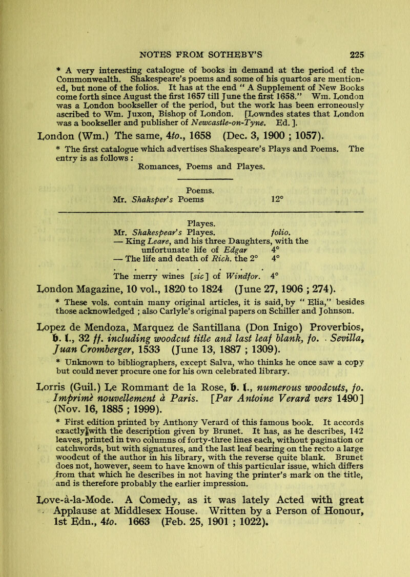 * A very interesting catalogue of books in demand at the period of the Commonwealth. Shakespeare’s poems and some of his quartos are mention- ed, but none of the folios. It has at the end “ A Supplement of New Books come forth since August the first 1657 till June the first 1658.” Win. Eondon was a London bookseller of the period, but the work has been erroneously ascribed to Wm. Juxon, Bishop of London. [Lowndes states that London was a bookseller and publisher of Newcastle-on-Tyne. Ed. ]. Ivondon (Wm.) The same, 4^o., 1658 (Dec. 3, 1900 ; 1057). * The first catalogue which advertises Shakespeare’s Plays and Poems. The entry is as follows : Romances, Poems and Playes. Poems. Mr. Shaksper*s Poems 12° Playes. Mr. Shakespear's Playes. folio. — King Leave, and his three Daughters, with the unfortunate life of Edgar 4° — The life and death of Rich, the 2° 4° • ••••••• The merry wines [s«c] of Windfor. 4° London Magazine, 10 vol., 1820 to 1824 (June 27,1906 ; 274). * These vols. contain many original articles, it is said, by ” Elia,” besides those acknowledged ; also Carlyle’s original papers on Schiller and Johnson. Lopez de Mendoza, Marquez de SantiUana (Don Inigo) Proverbios, b. 32 tf. including woodcut title and last leaf blank, fo» • Sevilla^ Juan Cromherger, 1533 (June 13, 1887 ; 1309). * Unknown to bibliographers, except Salva, who thinks he once saw a copy but could never procure one for his own celebrated library. Lords (Guil.) Le Rommant de la Rose, b. 1., numerous woodcuts, fo, , Imprim^ nouvellement d Paris. [Par Antoine Verard vers 1490] (Nov. 16, 1885 ; 1999). * First edition printed by Anthony Verard of this famous book. It accords exactly|with the description given by Brunet. It has, as he describes, 142 leaves, printed in two columns of forty-three lines each, without pagination or catchwords, but with signatures, and the last leaf bearing on the recto a large woodcut of the author in his library, with the reverse quite blank. Brunet does not, however, seem to have known of this particular issue, which differs from that which he describes in not having the printer’s mark on the title, and is therefore probably the earlier impression. Love-a-la-Mode. A Comedy, as it was lately Acted with great . Applause at Middlesex House. Written by a Person of Honour, 1st Edn., 4/0. 1663 (Feb. 25, 1901 ; 1022).