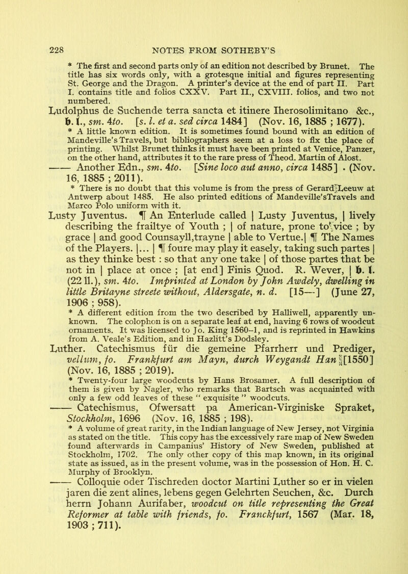 * The first and second parts only of an edition not described by Brunet. The title has six words only, with a grotesque initial and figures representing St. George and the Dragon. A printer’s device at the end of part II. Part I. contains title and folios CXXV. Part II., CXVIII. folios, and two not numbered. lyudolphus de Suchende terra sancta et itinere Iherosolimitano &c., b. sm. Uo. [s. I, et a. sed circa 1484] (Nov. 16, 1885 ; 1677). * A little known edition. It is sometimes found bound with an edition of Mandeville’s Travels, but bibliographers seem at a loss to fix the place of printing. Whilst Brunet thinks it must have been printed at Venice, Panzer, on the other hand, attributes it to the rare press of Theod. Martin of Alost. Another Edn., sm. Ato. [Sine loco aut anno, circa 1485] . (Nov. 16, 1885 ; 2011). * There is no doubt that this volume is from the press of Gerard|Leeuw at Antwerp about 1485. He also printed editions of Mandeville’sTravels and Marco Polo uniform with it. Lnsty Juventus. H An Enterlude called | Ensty Juventus, | lively describing the frailtye of Youth ; | of nature, prone tolvice ; by grace | and good Counsayll,trayne | able to Vertue.j ^ The Names of the Players. |... | U foure may play it easely, taking such partes | as they thinke best: so that any one take | of those partes that be not in I place at once ; [at end] Finis Quod. R. Wever, | 1^. (. (2211.), sm. Ato. Imprinted at London hy John Awdely, dwelling in little Britayne streete without, Aldersgate, n. d. [15—] (June 27, 1906 ; 958). * A different edition from the two described by Halliwell, apparently un- known. The colophon is on a separate leaf at end, having 6 rows of woodcut ornaments. It was licensed to Jo. King 1560-1, and is reprinted in Hawkins from A. Veale’s Edition, and in Hazlitt’s Dodsley. Euther. Catechismus fiir die gemeine Pfarrherr und Prediger, velhm, fo. Frankf^lrt am Mayn, durch Weygandt l[1550] (Nov. 16, 1885 ; 2019). * Twenty-four large woodcuts by Hans Brosamer. A full description of them is given by Nagler, who remarks that Bartsch was acquainted with only a few odd leaves of these “ exquisite ” woodcuts. Catechismus, Ofwersatt pa American-Virginiske Spraket, Stockholm, 1696 (Nov. 16, 1885 ; 198). * A volume of great rarity, in the Indian language of New Jersey, not Virginia as stated on the title. This copy has the excessively rare map of New Sweden found afterwards in Campanius’ History of New Sweden, published at Stockholm, 1702. The only other copy of this map known, in its original state as issued, as in the present volume, was in the possession of Hon. H. C. LIurphy of Brooklyn. Colloquie oder Tischreden doctor Martini Euther so er in vielen jaren die zent alines, lebens gegen Gelehrten Seuchen, &c. Durch herrn Johann Aurifaber, woodcut on title representing the Great Reformer at table with friends, fo. Franckfurt, 1567 (Mar. 18, 1903; 711).