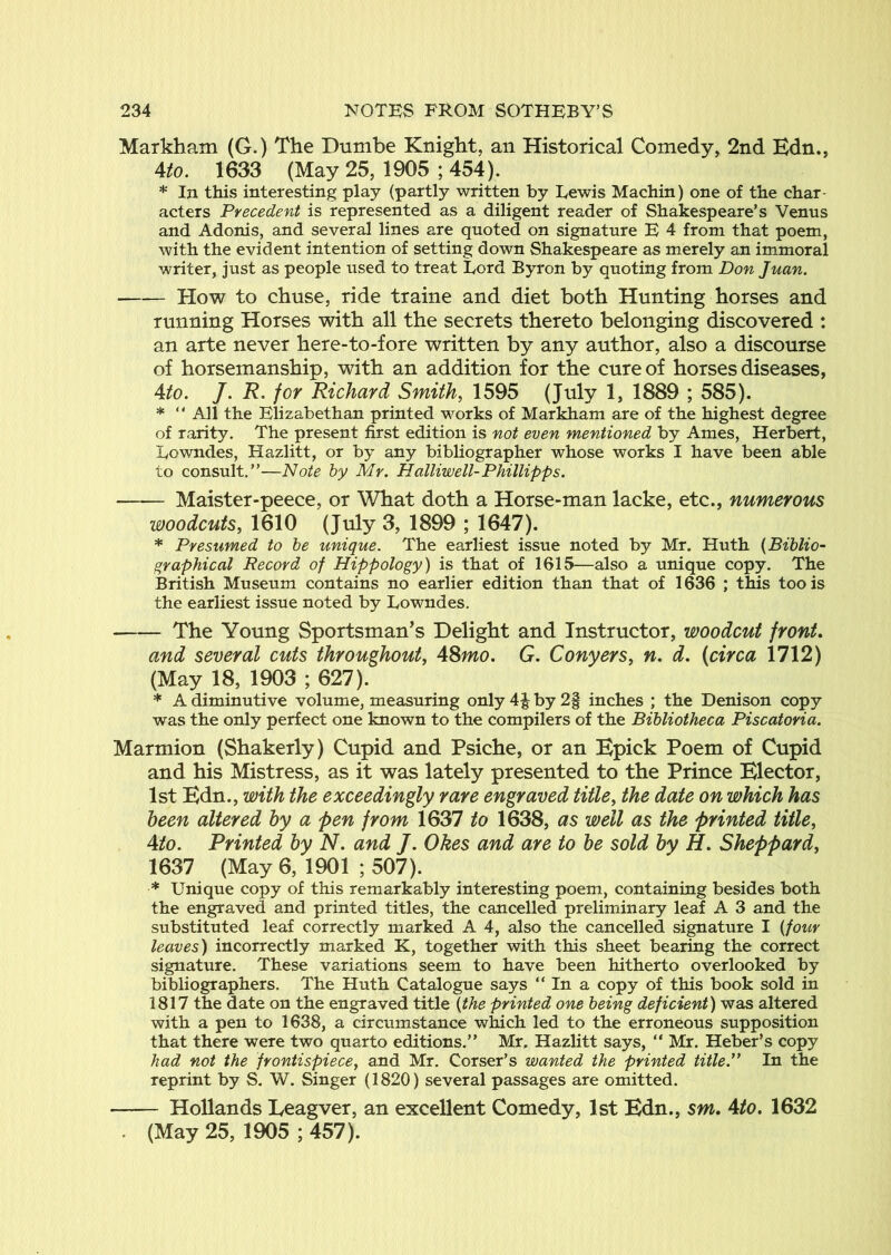 Markham (G.) The Dumbe Knight, an Historical Comedy, 2nd Edn., 4to. 1633 (May 25, 1905 ; 454). * In this interesting play (partly written by Eewis Machin) one of the char- acters Precedent is represented as a diligent reader of Shakespeare’s Venus and Adonis, and several lines are quoted on signature E 4 from that poem, with the evident intention of setting down Shakespeare as merely an immoral writer, just as people used to treat Lord Byron by quoting from Don Juan. How to chuse, ride traine and diet both Hunting horses and running Horses with all the secrets thereto belonging discovered : an arte never here-to-fore written by any author, also a discourse of horsemanship, with an addition for the cure of horses diseases, 4/0. /. R. for Richard Smithy 1595 (July 1, 1889 ; 585). * “ All the Elizabethan printed works of Markham are of the highest degree of rarity. The present first edition is not even mentioned by Ames, Herbert, Lowndes, Hazlitt, or by any bibliographer whose works I have been able to consult.”—Note by Mr. Halliwell-Phillipps. Maister-peece, or What doth a Horse-man lacke, etc., numerous woodcuts, 1610 (July 3, 1899 ; 1647). * Presumed to be unique. The earliest issue noted by Mr. Huth {Biblio- graphical Record of Hippology) is that of 1615—also a unique copy. The British Museum contains no earlier edition than that of 1636 ; this too is the earliest issue noted by Lowndes. The Young Sportsman’s Delight and Instructor, woodcut front, and several cuts throughout, ASmo. G. Conyers, n. d, (circa 1712) (May 18, 1903 ; 627). * A diminutive volume, measuring only 4| by 2| inches ; the Denison copy was the only perfect one known to the compilers of the Bibliotheca Piscatoria. Marmion (Shakerly) Cupid and Psiche, or an Epick Poem of Cupid and his Mistress, as it was lately presented to the Prince Elector, 1st Edn., with the exceedingly rare engraved title, the date on which has been altered by a pen from 1637 to 1638, as well as the printed title, 4/0. Printed by N. and J. Okes and are to be sold by H. Sheppard, 1637 (May 6, 1901 ; 507). * Unique copy of this remarkably interesting poem, containing besides both the engraved and printed titles, the cancelled preliminary leaf A 3 and the substituted leaf correctly marked A 4, also the cancelled signature I {four leaves) incorrectly marked K, together with this sheet bearing the correct signature. These variations seem to have been hitherto overlooked by bibliographers. The Huth Catalogue says ” In a copy of this book sold in 1817 the date on the engraved title {the printed one being deficient) was altered with a pen to 1638, a circumstance which led to the erroneous supposition that there were two quarto editions.” Mr, Hazlitt says, ” Mr. Heber’s copy had not the frontispiece, and Mr. Corser’s wanted the printed title.” In the reprint by S. W. Singer (1820) several passages are omitted. Hollands Leagver, an excellent Comedy, 1st Edn., sm. Ato. 1632 . (May 25, 1905 ; 457).