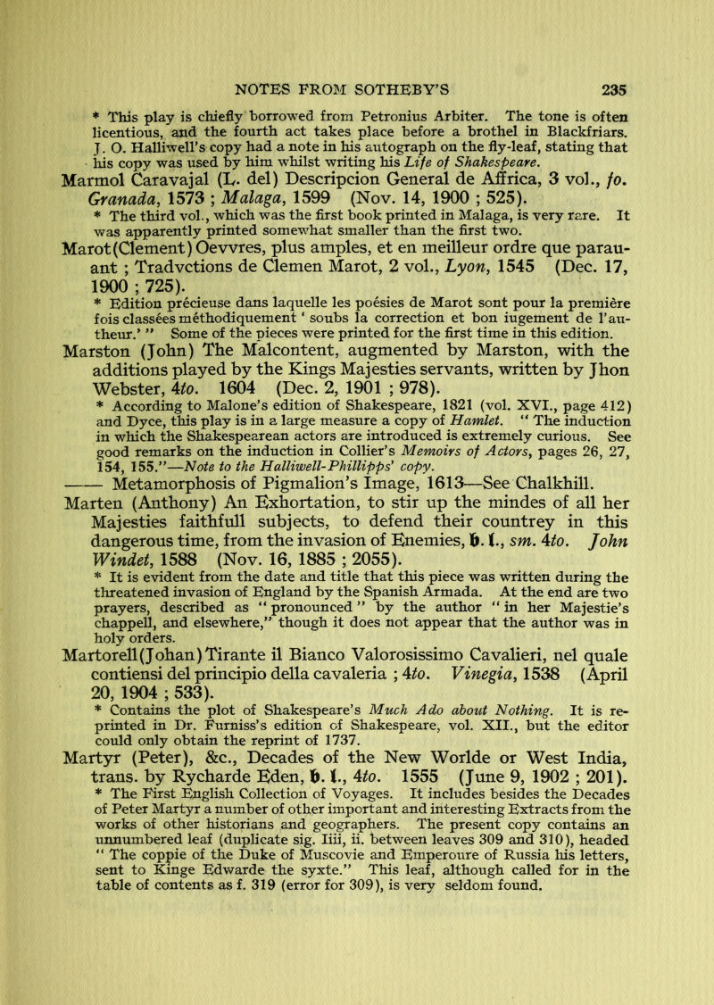 * This play is chiefly borrowed from Petronius Arbiter, The tone is often licentious, and the fourth act takes place before a brothel in Blackfriars. J, O. Halliwell’s copy had a note in his autograph on the fly-leaf, stating that Ids copy was used by him whilst writing his Life of Shakespeare. Marmol Caravajal (L. del) Descripcion General de Affrica, 3 vol., fo. Granada, 1573 ; Malaga, 1599 (Nov. 14, 1900 ; 525). * The third vol., which was the first book printed in Malaga, is very rare. It was apparently printed somewhat smaller than the first two. Marot(Clement) Oevvres, plus amples, et en meilleur ordre que parau- ant ; Tradvctions de Clemen Marot, 2 vol., Lyon^ 1545 (Dec. 17, 1900 ; 725). * Edition precieuse dans laquelle les poesies de Marot sont pour la premiere fois classees method!quement ‘ soubs la correction et bon iugement de I’au- theur.’ ” Some of the pieces were printed for the first time in this edition. Marston (John) The Malcontent, augmented by Marston, with the additions played by the Kings Majesties servants, written by Jhon Webster, 4^o. 1604 (Dec. 2, 1901 ; 978). * According to Malone’s edition of Shakespeare, 1821 (vol. XVI., page 412) and Byce, this play is in a large measure a copy of Hamlet. “ The induction in which the Shakespearean actors are introduced is extremely curious. See good remarks on the induction in Collier’s Memoirs of Actors, pages 26, 27, 154, 155.”—Note to the Halliwell-Phillipps' copy. Metamorphosis of Pigmalion’s Image, 1613—See Chalkhill. Marten (Anthony) An Exhortation, to stir up the mindes of all her Majesties faithfull subjects, to defend their countrey in this dangerous time, from the invasion of Enemies, 1^. sm. Ato. John Windet, 1588 (Nov. 16, 1885 ; 2055). * It is evident from the date and title that this piece was written during the threatened invasion of England by the Spanish Armada. At the end are two prayers, described as ” pronounced ” by the author “ in her Majestie’s Chappell, and elsewhere,” though it does not appear that the author was in holy orders. Martorell (Johan )Tirante il Bianco Valorosissimo Cavalieri, nel quale contiensi del principio della caValeria ; 4^. Vinegia,\^dS (April 20, 1904 ; 533). * Contains the plot of Shakespeare’s Much Ado about Nothing. It is re- printed in Br. Furniss’s edition of Shakespeare, vol. XII., but the editor could only obtain the reprint of 1737. Martyr (Peter), &c.. Decades of the New Worlde or West India, trans. by Rycharde Eden, 1^. Ato. 1555 (June 9, 1902 ; 201). * The First English Collection of Voyages. It includes besides the Becades of Peter Martyr a number of other important and interesting Extracts from the works of other historians and geographers. The present copy contains an unnumbered leaf (duplicate sig. liii, ii. between leaves 309 and 310), headed ” The coppie of the Buke of Muscovie and Emperoure of Russia his letters, sent to Kinge Edwarde the syxte.” This leaf, although called for in the table of contents as f. 319 (error for 309), is very seldom found.