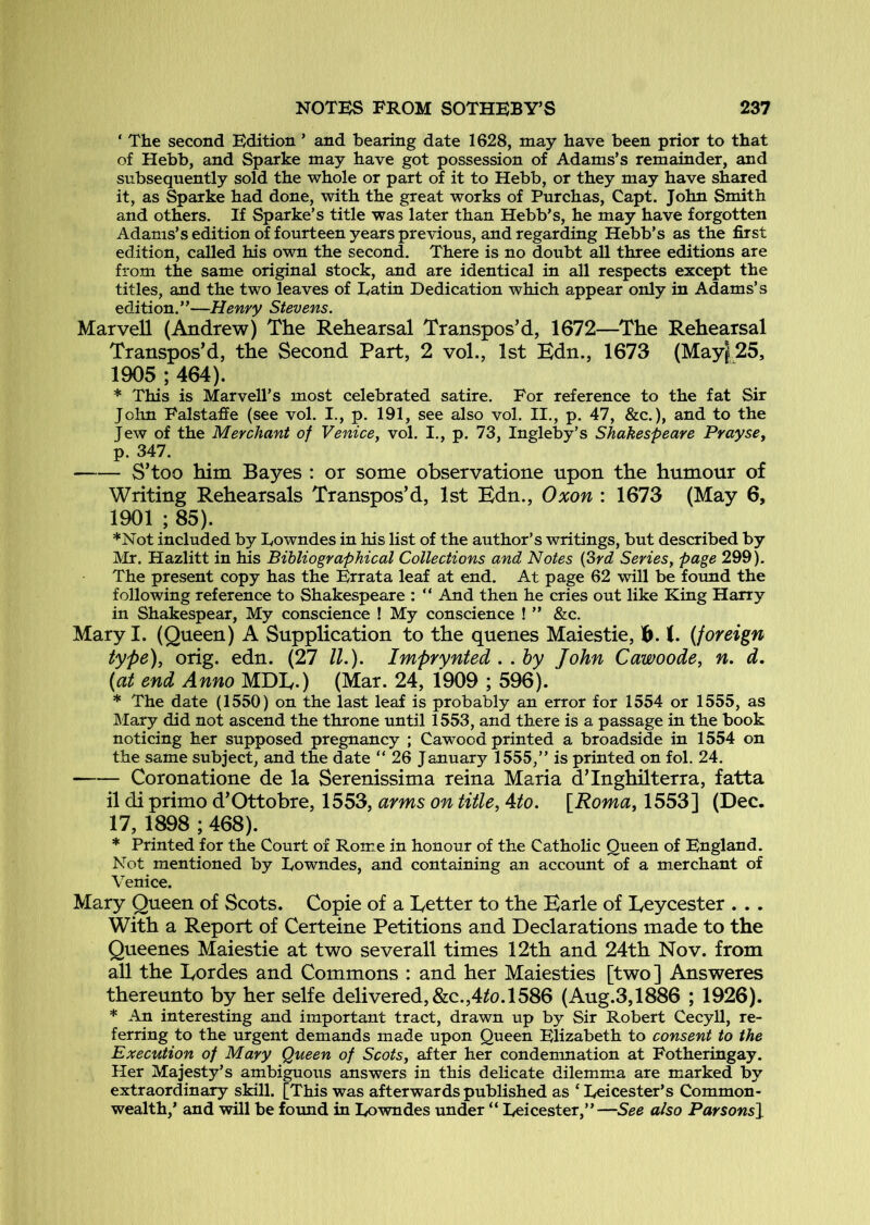 ‘ The second Edition ’ and bearing date 1628, may have been prior to that of Hebb, and Sparke may have got possession of Adams’s remainder, and subsequently sold the whole or part of it to Hebb, or they may have shared it, as Sparke had done, with the great works of Purchas, Capt. John Smith and others. If Sparke’s title was later than Hebb’s, he may have forgotten Adams’s edition of fourteen years previous, and regarding Hebb’s as the first edition, called his own the second. There is no doubt all three editions are from the same original stock, and are identical in all respects except the titles, and the two leaves of Latin Dedication which appear only in Adams’s edition.”—Henry Stevens. Marvell (Andrew) The Rehearsal Transpos’d, 1672—The Rehearsal Transpos’d, the Second Part, 2 vol., 1st Hdn., 1673 (May|25, 1905 ; 464). * This is Marvell’s most celebrated satire. For reference to the fat Sir Jolm Falstaffe (see vol. I., p. 191, see also vol. II., p. 47, &c.), and to the Jew of the Merchant of Venice^ vol. I., p, 73, Ingleby’s Shakespeare PraysCy p. 347. S’too him Bayes : or some observatione upon the humour of Writing Rehearsals Transpos’d, 1st Kdn., Oxon : 1673 (May 6, 1901 ; 85). ♦Not included by Lowndes in his list of the author’s writings, but described by Mr. Hazlitt in his Bibliographical Collections and Notes {Srd Seriesy page 299). The present copy has the Errata leaf at end. At page 62 will be found the following reference to Shakespeare : “ And then he cries out like King Harry in Shakespear, My conscience ! My conscience ! ” &c. Mary I. (Queen) A Supplication to the quenes Maiestie, h. 1. (foreign type)y orig. edn. (27 IL). Imfrynted . . hy John Cawoode, n. d. (at end Anno MDIy.) (Mar. 24, 1909 ; 596). * The date (1550) on the last leaf is probably an error for 1554 or 1555, as Mary did not ascend the throne until 1553, and there is a passage in the book noticing her supposed pregnancy ; Cawood printed a broadside in 1554 on the same subject, and the date ” 26 January 1555,” is printed on fol. 24. Coronatione de la Serenissima reina Maria d’Inghilterra, fatta il di primo d’Ottobre, 1553, arms on title, Ato. \Romay 1553] (Dec. 17, 1898 ; 468). * Printed for the Court of Rome in honour of the Catholic Queen of England. Not mentioned by Lowndes, and containing an account of a merchant of Venice. Mary Queen of Scots. Copie of a Letter to the Earle of Leycester . .. With a Report of Certeine Petitions and Declarations made to the Queenes Maiestie at two sever all times 12th and 24th Nov. from all the Lordes and Commons : and her Maiesties [two] Answeres thereunto by her selfe delivered, &c.,4/o.1586 (Aug.3,1886 ; 1926). * An interesting and important tract, drawn up by Sir Robert Cecyll, re- ferring to the urgent demands made upon Queen Elizabeth to consent to the Execution of Mary Queen of ScotSy after her condemnation at Fotheringay. Her Majesty’s ambiguous answers in this delicate dilemma are marked by extraordinary skill. [This was afterwards published as ‘ Leicester’s Common- wealth,* and will be foimd in Lowndes under “ Leicester,”—See also Parsons}^