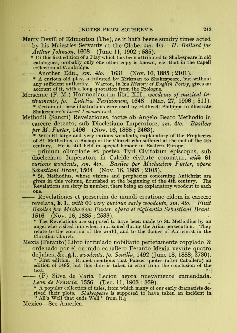 Merry Devill of Edmonton (The), as it hath beene sundry times acted by his Maiesties Servants at the Globe, sm. Ato. H. Ballard for Arthur Johnson, 1608 (June 11, 1902 ; 585). * Of this first edition of a Play which has been attributed to Shakespeare in old catalogues, probably only one other copy is known, viz. that in the Capell collection at Cambridge. Another Edn., sm. Ato. 1631 (Nov. 16, 1885 ;2101). * A curious old play, attributed by Kirkman to Shakespeare, but without any sufficient authority. Wart on, in his History of English Poetry, gives an account of it, with a long quotation from the Prologue. Mersenne (F. M.) Harmonicorum libri XII., woodmts of musical in- struments, fo. Lutetice Parisiorum, 1648 (Mar. 27, 1906 ; 511). * Certain of these illustrations were used by Halliwell-Phillipps to illustrate Shakespeare’s Loves’ Labours Lost. Methodii (Sancti) Revelationes, factse ab Angelo Beato Methodio in carcere detento, sub Diocletiano Imperatore, sm. Ato. Basilece j>er M. Furter, 1496 (Nov. 16, 1885 ; 2463). * With 61 large and very curious woodcuts, explanatory of the Prophecies of St. Methodius, a Bishop of the Church who suffered at the end of the 4th century. He is still held in special honour in Eastern Europe. primum olimpiade et postea Tyri Civitatum episcopus, sub diocleciano Imperatore in Calcide civitate coronatur, with 61 curious woodcuts, sm. Ato. Basilee per Michaelem Furter, opera Sehastiani Brant, 1504 (Nov. 16, 1885 ; 2105). * St. Methodius, whose visions and prophecies concerning Antichrist are given in this volume, flourished at the beginning of the 4th century. The Revelations are sixty in number, there being an explanatory woodcut to each one. Revelationes et presertim de mundi creatione eidem in carcere revelata, i). t., with 60 very curious early woodcuts, sm. Ato. Finit Basilee per Michaelem Furter, opera et vigilantia Sehastiani Brant. 1516 (Nov. 16, 1885 ; 2533). * The Revelations are supposed to have been made to St. Methodius by an angel who visited him when imprisoned during the Arian persecution. They relate to the creation of the world, and to the doings of Antichrist in the Christian Church. Mexia (Feranto)Libro intitulado nobiliario perfetamente copylado & ordenado por el onrrado cauallero Feranto Mexia veynte quatro dejaben,&c.,g.!(., woodcuts, fo. Seuilla, 1492 (June 18, 1888; 2730). * First edition. Brunet mentions that Panzer quotes (after Caballero) an edition of 1485, but this date is taken in error from the conclusion of the text. (P) Silva de Varia Eecion agora nuevamente enmendada. Leon de Francia, 1556 (Dec. 11, 1903 ; 359). * A popular collection of tales, from which many of our early dramatists de- rived their plots. Shakespeare is supposed to have taken an incident in “ All’s Well that ends Well ” from it.t^ Mexico—See America.