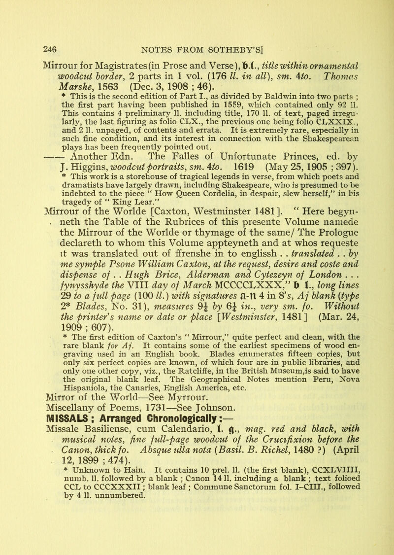 Mirrour for Magistrates (in Prose and Verse), title within ornamental woodcut border, 2 parts in 1 vol. (176 ll. in all), sm. Ato. Thomas Marshe, 1563 (Dec. 3, 1908 ; 46). * This is the second edition of Part I., as divided by Baldwin into two parts ; the first part having been published in 1559, which contained only 92 11. This contains 4 preliminary 11. including title, 170 11. of text, paged irregu- larly, the last figuring as folio CLX., the previous one being folio CRXXIX., and 2 11. unpaged, of contents and errata. It is extremely rare, especially in such fine condition, and its interest in connection with the Shakespearean plays has been frequently pointed out. Another Edn. The Falles of Unfortunate Princes, ed. by J. Higgins, woodcut portraits, sm, Ato. 1619 (May 25,1905 ; 397). * This work is a storehouse of tragical legends in verse, from which poets and dramatists have largely drawn, including Shakespeare, who is presumed to be indebted to the piece “ How Queen Cordelia, in despair, slew herself,'’ in his tragedy of “ King Lear.” Mirrour of the Worlde [Caxton, Westminster 1481]. “ Here begyn- . neth the Table of the Rubrices of this presente Volume namede the Mirrour of the Worlde or thymage of the same/ The Prologue declareth to whom this Volume appteyneth and at whos requeste it was translated out of ffrenshe in to englissh . . translated , . by me symple Psone William Caxton, at the request, desire and coste and dispense of . . Hugh Brice, Alderman and Cytezeyn of London . . . fynysshyde the VIII day of March MCCCCEXXX,” f) long lines 29 to a full page (100 ll.) with signatures a-U 4 in 8’s, Aj blank (type 2* Blades, No. 31), measures 9J by 6J in., very sm. fo. Without the printer's name or date or place {Westminster, 1481] (Mar. 24, 1909 ; 607). * The first edition of Caxton’s “ Mirrour,” quite perfect and clean, vdth the rare blank for Aj. It contains some of the earliest specimens of wood en- graving used in an English book. Blades enumerates fifteen copies, but only six perfect copies are known, of which four are in public libraries, and only one other copy, viz., the Ratcliffe, in the British Museum,is said to have the original blank leaf. The Geographical Notes mention Peru, Nova Hispaniola, the Canaries, English America, etc. Mirror of the World—See Myrrour. Miscellany of Poems, 1731—See Johnson. MISSALS; Arranged Chronologically:— Missale Basiliense, cum Calendario, J. g., mag. red and black, with - musical notes, fine full-page woodcut of the Crucifixion before the . Canon, thick fo. Absque ulla nota (Basil. B. Richel, 1480 ?) (April . 12, 1899 ; 474). * Unknown to Hain. It contains 10 prel. 11. (the first blank), CCXLVIIII, numb. 11. followed by a blank ; Canon 1411. including a blank ; text folioed CCL to CCCXXXII; blank leaf ; Commune Sanctorum fol. I-CIIT., followed by 4 11. unnumbered.