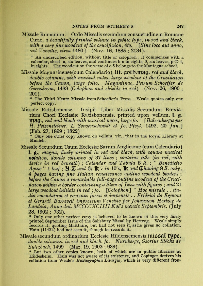 Missale Romanum. Ordo Missalis secundum consuetudinem Romane Curie, a beautifully printed volume in gothic type, in red and black, with a very fine woodcut of the crucifixion, Ato. [Sine loco aut anno, sed Venettis, circa 1480] (Nov. 16, 1885 ; 2134). * An undescribed edition, without title or colophon ; it commences with a calendar, sheet a, six leaves, and continues b-n in eights, 0, six leaves, p-D 4, in eights. The woodcut on the verso of o 5 belongs to the Mantegna school. Missale Maguntinense(cum Calendario), Ut. OOtb.lU^O. red and black, double columns, with musical notes, large woodcut of the Crucifixion before the Canon, large folio. Maguntinae, Petrum Schoeffer de Gernsheym, 1483 (Colophon and shields in red) (Nov. 26, 1900 ; 201). * The Third Mentz Missale from Schoetfer’s Press. Weale quotes only one perfect copy. Missale Ratisbonense. Insipit Liber Missalis Secundum Brevia- rium Chori Ecclesise Ratisbonensis, printed upon vellum, <. g. mag., red and black with musical notes, large fo. [Baleenbergceper H. Petzensteiner, L. Sensenschmidt et Jo. Pfeyl, 1492, 20 Jan.'] (Feb. 27, 1899 ; 1822) * Only one other copy known on vellum, viz., that in the Royal Library at Munich. Missale Secundum Usum Kcclesise Sarum Anglicanae (cum Calendario) (. g., magna, finely printed in red and black, with square musical notation, double columns of 37 lines ; contains title (in red, with device in red beneath) ; Calendar and Tabula 8 ll. ; “ Benedictio AqucB ” 1 leaf ; and H-lk ' in lO’s, ‘Ik o.nd(Zhaving 8 ll. only, 4 pages having fine Italian renaissance outline woodcut borders : before the Canon a remarkable full-page outline woodcut of the Cruci- . fixion within a border containing a Stem of Jesse with figures ; and 21 large woodcut initials in red ; fo. [Colophon] “ Hoc missale .. stu- dio emendatum et revisum jussu et impensis . . Fridrici de Egmont et Gerardi Barrevelt impressum Venetiis per Johannem Hertzog de Landoia, Anno dni. MCCCCXCIIII KaVs mensis Septembris. (July 28, 1902 ; 732). * Only one other perfect copy is believed to be known of this very finely printed September Issue of the Salisbury Missal by Hertzog. Weale simply records it, quoting Maittaire, but had not seen it, as he gives no collation. Hain (11422) had not seen it, though he records it. Missale secundum ordinarium Ecclesie Hildensemensis,linSSal double columns, in red and black, fo. Nurnberge, Georius Stbchs de Sulczbach, 1499 (Mar. 19, 1903 ; 939). * But two other copies known, both of which are in public libraries at Hildesheim. Hain was not aware of its existence, and Copinger derives his collation from Weale’s Bibliographia Liturgia, which is very different from