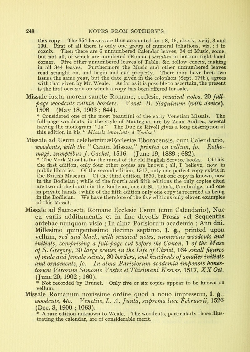 this copy. The 354 leaves are thus accounted for : 8, 16, clxxiv, xviij, 8 and 130. First of all there is only one group of numeral foliations, viz, : i to ccxcix. Then there are 6 unnumbered Calendar leaves, 34 of Music, some, but not all, of which are numbered (Roman) seriatim in bottom right-hand corner. Five other unnumbered leaves of Table, &c. follow ccxcix, making in all 344 leaves. Furthermore the Music and other unnumbered leaves read straight on, and begin and end properly. There may have been two issues the same year, but the date given in the colophon (Sept, 17th), agrees with that given by Mr, Weale. As far as it is possible to ascertain, the present is the first occasion on which a copy has been offered for sale. Missale iuxta morem sancte Romane, ecclesie, musical notes, 20 full- page woodcuts within borders. Venet. B. Staguinum (with device), 1506 (May 18, 1903 ; 644). * Considered one of the most beautiful of the early Venetian Missals. The full-page woodcuts, in the style of Mantegna, are by Zoan Andrea, several having the monogram “ la.” The Due de Rivoli gives a long description of this edition in his ‘' Missels imprimis d Venise.” Missale ad Usum celeberrimaeEcclesise Eboracensis, cum Calendario, woodcuts, with the “ Canon Missae,” printed on vellum, fo. Rotho- magi, sumptibus /. Cachet, 1516 (June 19, 1889 ; 682). * The York Missal is far the rarest of the old English Service books. Of this, the first edition, only four other copies are known ; all, I believe, now in public libraries. Of the second edition, 1517, only one perfect copy exists in the British Museum. Of the third edition, 1530, but one copy is known, now in the Bodleian ; while of the fourth and fifth editions the only copies cited are two of the fourth in the Bodleian, one at St. John’s, Cambridge, and one in private hands ; while of the fifth edition only one copy is recorded as being in the Bodleian. We have therefore of the five editions only eleven examples of this Missal. Missale ad Sacrosete Romane Ecclesie Usum (cum Calendario), Nuc cu variis additamentis et in fine devotis Prosis vel Sequentiis antehac nunquam visio ; In alma Parisiorum academia ; Ann dni. Millesimo quingentesimo decimo septimo, i. g., printed upon vellum, red and black, with musical notes, numerous woodcuts and initials, comprising a full-page cut before the Canon, 1 of the Mass of S. Gregory, 30 large scenes in the Life of Christ, 164 small figures of male and female saints, 30 borders, and hundreds of smaller initials and ornaments, fo. In alma Parisiorum academia impensis hones- torum Virorum Simonis Vostre et Thielmani Kerver, 1517, XX Oct. (June 20, 1902 ; 160). * Not recorded by Brunet. Only five or six copies appear to be known on vellum. Missale Romanum novissime ordine quod a nouo impressum, 1. g-, woodcuts, 4/0. Venetiis, L. A. Junta, suprema luce Februarii, 1526 (Dec. 3, 1900 ; 1063). * A rare edition unknown to Weale. The woodcuts, particularly those illus- trating the calendar, are of considerable merit.
