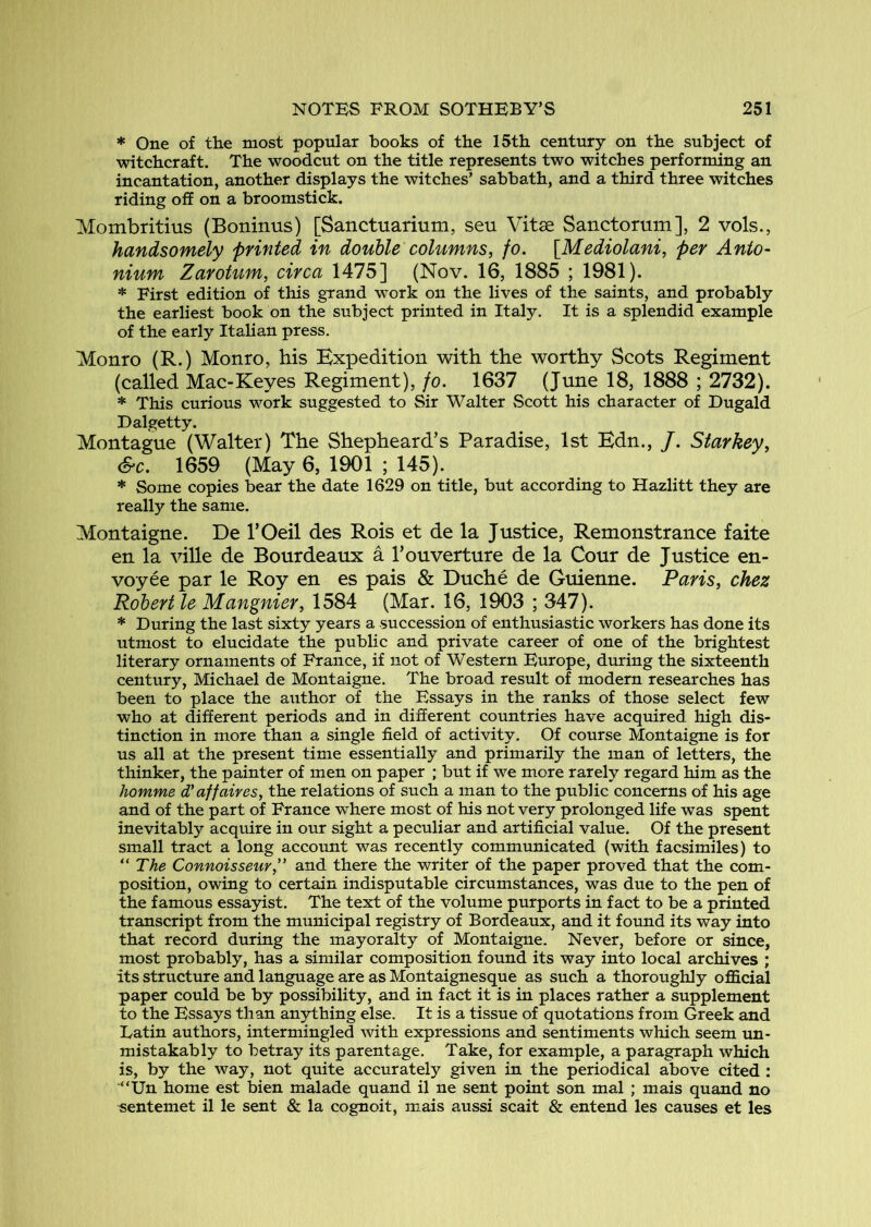 * One of the most popular books of the 15th century on the subject of witchcraft. The woodcut on the title represents two witches performing an incantation, another displays the witches’ sabbath, and a third three witches riding off on a broomstick. Mombritius (Boninus) [Sanctuarium, seu Vitae Sanctorum], 2 vols., handsomely printed in double columns, fo. [Mediolani, per Anto- nium Zarotum, circa 1475] (Nov. 16, 1885 ; 1981). * First edition of this grand work on the lives of the saints, and probably the earliest book on the subject printed in Italy. It is a splendid example of the early Italian press. Monro (R.) Monro, his Expedition with the worthy Scots Regiment (called Mac-Keyes Regiment), fo. 1637 (June 18, 1888 ; 2732). * This curious work suggested to Sir Walter Scott his character of Dugald Dalgetty. Montague (Walter) The Shepheard’s Paradise, 1st Edn., /. Starkey, &c. 1659 (May 6, 1901 ; 145). * Some copies bear the date 1629 on title, but according to Hazlitt they are really the same. Montaigne. De I’Oeil des Rois et de la Justice, Remonstrance faite en la ville de Bourdeaux a Touverture de la Cour de Justice en- voyee par le Roy en es pais & Duche de Guienne. Paris, chez Robert le Mangnier, 1584 (Mar. 16, 1903 ; 347). * During the last sixty years a succession of enthusiastic workers has done its utmost to elucidate the public and private career of one of the brightest literary ornaments of France, if not of Western Europe, during the sixteenth century, Michael de Montaigne. The broad result of modern researches has been to place the author of the Essays in the ranks of those select few who at different periods and in different countries have acquired high dis- tinction in more than a single field of activity. Of course Montaigne is for us all at the present time essentially and primarily the man of letters, the thinker, the painter of men on paper ; but if we more rarely regard him as the homme d'affaires, the relations of such a man to the public concerns of his age and of the part of France where most of his not very prolonged life was spent inevitably acquire in our sight a peculiar and artificial value. Of the present small tract a long account was recently communicated (with facsimiles) to The Connoisseur,” and there the writer of the paper proved that the com- position, owing to certain indisputable circumstances, was due to the pen of the famous essayist. The text of the volume purports in fact to be a printed transcript from the municipal registry of Bordeaux, and it found its way into that record during the mayoralty of Montaigne. Never, before or since, most probably, has a similar composition found its way into local archives ; its structure and language are as Montaignesque as such a thoroughly official paper could be by possibility, and in fact it is in places rather a supplement to the Essays than anything else. It is a tissue of quotations from Greek and Latin authors, intermingled with expressions and sentiments which seem un- mistakably to betray its parentage. Take, for example, a paragraph which is, by the way, not quite accurately given in the periodical above cited : “Un home est bien malade quand il ne sent point son mal ; mais quand no sentemet il le sent & la cognoit, mais aussi scait & entend les causes et les