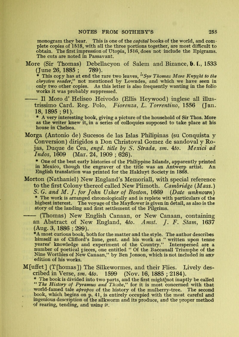 monogram they bear. This is one of the capital books of the world, and com - plete copies of 1518, with all the three portions together, are most difficult to obtain. The first impression of Utopia, 1516, does not include the Epigrams. The cuts are noted in Pa.ssavant. More (Sir Thomas) Debellacyon of Salem and Bizance, 1533 (June 26, 1885 ; 789). * This copy has at end the rare two leaves, “Syy Thomas More Knyght to the chrysten reader^' not mentioned by Lowndes, and which we have seen in only two other copies. As this letter is also frequently wanting in the folio works it was probably suppressed. II Moro d’ Heliseo Heivodo (Ellis Hey wood) inglese all illus- trissimo Card. Reg. Polo, Fiorenza, L. Torrentino, 1556 (Jan. 18, 1895 ; 91). * A very interesting book, giving a picture of the household of Sir Thos. More as the writer knew it, in a series of colloquies supposed to take place at his house in Chelsea. Morga (Antonio de) Sucesos de las Islas Philipinas (su Conquista y Conversion) dirigidos a Don Christoval Gomez de sandoval y Ro- jas, Duque de Cea, engd. title by S. Strada, sm. 4to. Mexici ad Indos, 1609 (Mar. 24, 1909 ; 626). * One of the best early histories of the Philippine Islands, apparently printed in Mexico, though the engraver of the title was an Antwerp artist. An English translation was printed for the Hakluyt Society in 1868. Morton (Nathaniel) New England’s Memoriall, with special reference to the first Colony thereof called New Plimoth. Cambridge {Mass.) S. G. and M. J. for John Usher of Boston^ 1669 {Date unknown) * The work is arranged chronologically and is replete with particulars of the highest interest. The voyage of the Mayflower is given in detail, as also is the story of the landing and first settlement of the Pilgrims. (Thomas) New English Canaan, or New Canaan, containing an Abstract of New England, 4to. Amst. J. F. Stam, 1637 (Aug. 3, 1886 ; 299). *A most curious book, both for the matter and the style. The author describes himself as of Clifford’s Inne, gent, and his work as “ written upon tenne yeares’ knowledge and experiment of the Country.” Interspersed are a number of poetical pieces, one entitled ” Of the Baccanall Triumphe of the Nine Worthies of New Canaan,” by Ben Jonson, which is not included in any edition of his works. M[ufiet] (Tpiomas]) The Silkewormes, and their Flies. Lively des- cribed in Verse, sm. Ato. 1599 (Nov. 16, 1885 ; 2184). * The book is divided into two parts, and the first might|not inaptly be called “ The History of Pyramus and Thishe” for it is most concerned with that world-famed tale apropos of the history of the mulberry-tree. The second , book, which begins on p. 41, is entirely occupied with the most careful and ingenious description of the silkworm and its produce, and the proper method of rearing, tending, and using it.