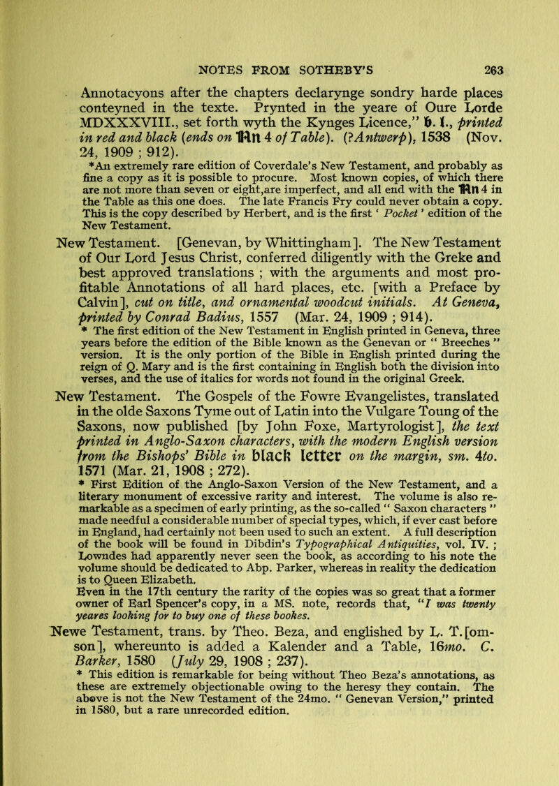 Annotacyons after the chapters declarynge sondry harde places conteyned in the texte. Prynted in the yeare of Oure I^orde MDXXXVIII., set forth wyth the Kynges lyicence,” 1&. printed in red and black (ends on4: of Table). (}Antwerp), (Nov. 24, 1909 ; 912). *An extremely rare edition of Coverdale’s New Testament, and probably as fine a copy as it is possible to procure. Most known copies, of which there are not more than seven or eight,are imperfect, and all end with the ‘fiJln 4 in the Table as this one does. The late Francis Fry could never obtain a copy. This is the copy described by Herbert, and is the first ‘ Pocket ’ edition of the New Testament. New Testament. [Genevan, by Whittingham]. The New Testament of Our Lord Jesus Christ, conferred diligently with the Greke and best approved translations ; with the arguments and most pro- fitable Annotations of all hard places, etc. [with a Preface by Calvin], cut on title, and ornamental woodcut initials. At Geneva, printed by Conrad Badius, 1557 (Mar. 24, 1909 ; 914). * The first edition of the New Testament in English printed in Geneva, three years before the edition of the Bible known as the Genevan or “ Breeches ” version. It is the only portion of the Bible in English printed during the reign of Q. Mary and is the first containing in English both the division into verses, and the use of italics for words not found in the original Greek. New Testament. The Gospels of the Fowre Bvangelistes, translated in the olde Saxons Tyme out of Latin into the Vulgare Toung of the Saxons, now published [by John Foxe, Martyrologist], the text printed in Anglo-Saxon characters, with the modern English version from the Bishops' Bible in blfiCh ICttCt on the margin, sm. Ato. 1571 (Mar. 21, 1908 ; 272). * First Edition of the Anglo-Saxon Version of the New Testament, and a literary monument of excessive rarity and interest. The volume is also re- markable as a specimen of early printing, as the so-called “ Saxon characters ” made needful a considerable number of special types, which, if ever cast before in England, had certainly not been used to such an extent. A full description of the book will be found in Dibdin’s Typographical Antiquities, vol. IV. ; Eowndes had apparently never seen the book, as according to his note the volume should be dedicated to Abp. Parker, whereas in reality the dedication is to Queen Elizabeth. Even in the 17th century the rarity of the copies was so great that a former owner of Earl Spencer’s copy, in a MS. note, records that, “7 was twenty yeares looking for to buy one of these hookes. Newe Testament, trans. by Theo. Beza, and englished by L- T.[om- son], whereunto is added a Kalender and a Table, 16mo. C. Barker, 1580 (July 29, 1908 ; 237). * This edition is remarkable for being without Theo Beza’s annotations, as these are extremely objectionable owing to the heresy they contain. The above is not the New Testament of the 24mo. “ Genevan Version,” printed in 1580, but a rare unrecorded edition.