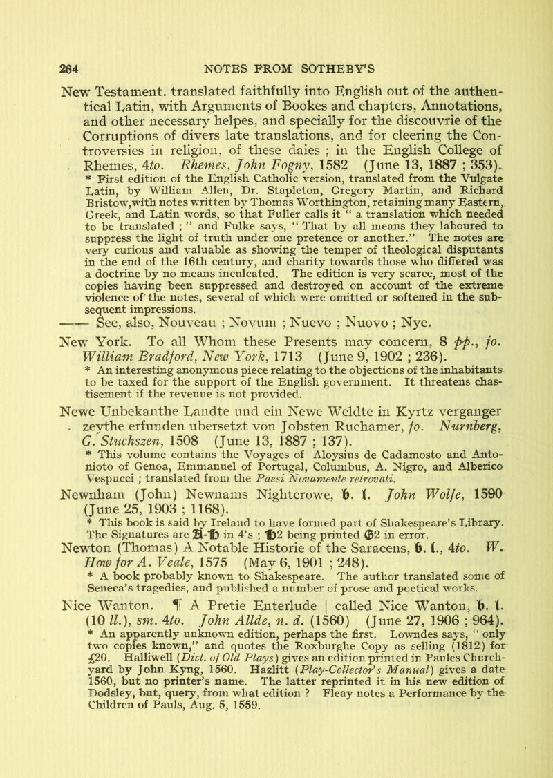 New Testament, translated faithfully into English out of the authen- tical Latin, with Arguments of Bookes and chapters, Annotations, and other necessary helpes, and specially for the discouvrie of the Corruptions of divers late translations, and for cleering the Con- troversies in religion, of these daies ; in the English College of Rhemes, Ato. Rhemes, John Fogny, 1582 (June 13, 1887 ; 353). * First edition of the English Catholic version, translated from the Vulgate Latin, by Wilham Allen, Dr. Stapleton, Gregory Martin, and Richard Bristow,with notes written by Thomas Worthington, retaining many Eastern, Greek, and Latin words, so that Fuller calls it “ a translation which needed to be translated ; ” and Fulke says, “ That by all means they laboured to suppress the light of truth under one pretence or another.” The notes are very curious and valuable as showing the temper of theological disputants in the end of the 16th century, and charity towards those who differed was a doctrine by no means inculcated. The edition is very scarce, most of the copies having been suppressed and destroyed on account of the extreme violence of the notes, several of which were omitted or softened in the sub- sequent impressions. See, also, Nouveau ; Novum ; Nuevo ; Nuovo ; Nye. New York. To all Whom these Presents may concern, 8 pp., fo. William Bradford, New York, 1713 (June 9, 1902 ; 236). * An interesting anonymous piece relating to the objections of the inhabitants to be taxed for the support of the English government. It threatens chas- tisement if the revenue is not provided. Newe Unbekanthe Landte und ein Newe Weldte in Kyrtz verganger . zeythe erf unden ubersetzt von Jobsten Ruchamer, fo. Number g, G. Stuchszen, 1508 (June 13, 1887 ; 137). * This volume contains the Voyages of Aloysius de Cadamosto and Anto- nioto of Genoa, Emmanuel of Portugal, Columbus, A. Nigro, and Alberico Vespucci ; translated from the Paesi Novamente retrovati. Newnham (John) Newnams Nightcrowe, K. John Wolfe, 1590 (June 25, 1903 ; 1168). * This book is said by Ireland to have formed part of Shakespeare’s Library. The Signatures are H-1b in 4’s ; *f)2 being printed (52 in error. Newton (Thomas) A Notable Historie of the Saracens, 'b. (., Ato. W, How for A. Veale, 1575 (May 6, 1901 ; 248). * A book probably known to Shakespeare. The author translated .some of Seneca's tragedies, and published a number of prose and poetical works. Nice Wanton. If A Pretie Enterlude | called Nice Wanton, 16. (VHl.), sm. Ato. John Allde, n. d. (1560) (June 27, 1906 ; 964). * An apparently unknown edition, perhaps the first. Lowndes says, ” oniy two copies known,” and quotes the Roxburghe Copy as selling (1812) for ;;^20. Halliwell {Diet, of Old Plays) gives an edition printed in Paules Church- yard by John Kyng, 1560. Hazlitt {Play-Collector's Manual) gives a date 1560, but no printer’s name. The latter reprinted it in his new edition of Dodsley, but, query, from what edition ? Fleay notes a Performance by the Children of Pauls, Aug. 5, 1559.