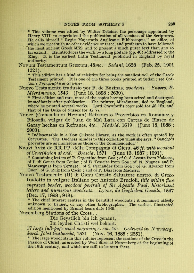 * This volume was edited by Walter Delaine, the personage appointed by Henry VIII. to superintend the publication of all versions of the Scriptures. He calls himself “ Regiae Majestatis Anglicanae Biblioscopus,” an office, of which we meet with no other evidence or trace, and professes to have followed • the most ancient Greek MSS. and to present a much purer text than any so far extant. He introduces the work by a long preface (pp. 40) addressed to the King. It is the earliest Latin Testament published in England by royal authority. Novain Testamentum Grascutn, 48mo. Sedani, 1628 (Feb. 25, 1901 1221). * This edition has a kind of celebrity for being the smallest vol. of the Greek Testament printed. It is one of the three books printed at Sedan ; see Cot* ton’s Typographical Gazetteer. Nuevo Testamento traduzio por F. de Buzinas, woodcuts. Envers, E. Mierdmanno, 1543 (June 18, 1888 ; 2630). * First edition and rare, most of the copies having been seized and destroyed immediately after publication. The printer, Mierdmann, fled to England, where he printed several works. Lord Crawford’s copy sold for 15s. and that of the Duke of Sussex for 7s. Nunez (Comendador Hernan) Refranes o Proverbios en Romance y Filosofia vulgar de Juan de Mai Lara con Cartas de Blasco de Garay heclias en Refranes, 4/o. Madrid, 1619 (June 18, 1888 ; 2003). * Indispensable in a Don Quixote library, as the work is often quoted by Cervantes. The Duchess alludes to this collection when she says, “ Sancho’s proverbs are as numerous as those of the Commendador.” Nuovi Avisi de RR.PP. della Compagnia di Giesu, 46 //. with woodcut of Crucifixion at end. Brescia, 1571 (June 13, 1887 ; 1091). * Containing letters of P. Organtino from Goa ; of C. d’Acosta from Malacca, of L. di Gonea from Coulan ; of E. Tesseira from Goa ; of N. Nugnez and P. Mascasegnas from Ternate ; of S. Fernandez from Goa ; of G. Alvarez from Onor ; of G. Ruiz from Cocin ; and of P. Diaz from Madeira. Nuovo Testamento (II) di Giesu Christo Saluatore nostro, di Greco tradotto in vulgare Italiano per Antonio Brucioli, title within fine engraved border, woodcut portrait of the Apostle Paul, historiated letters and numerous woodcuts. Lyone, da Guglielmo Gazello, 1547 (Dec. 17, 1898 ; 918). * The chief interest centres in the beautiful woodcuts ; it remained utterly unsown to Brunet, or any other bibliographer. The earliest illustrated edition mentioned by Brunet bears date 1549. Nuremberg Stations of the Cross . . Die Geystlich bin ich genant, Im leyden Christi wel bekant. 17 large full-page wood-engravings. sm. Ato. Gedruckt in Nurnberg, durch Jobst Gutknecht, 1521 (Nov. 16, 1885 ; 2251). * The large woodcuts in this volume represent the stations of the Cross in the Passion of Christ, as erected by Weit Stoss at Nuremberg at the beginning of the 16th century, and which are still to be seen there.
