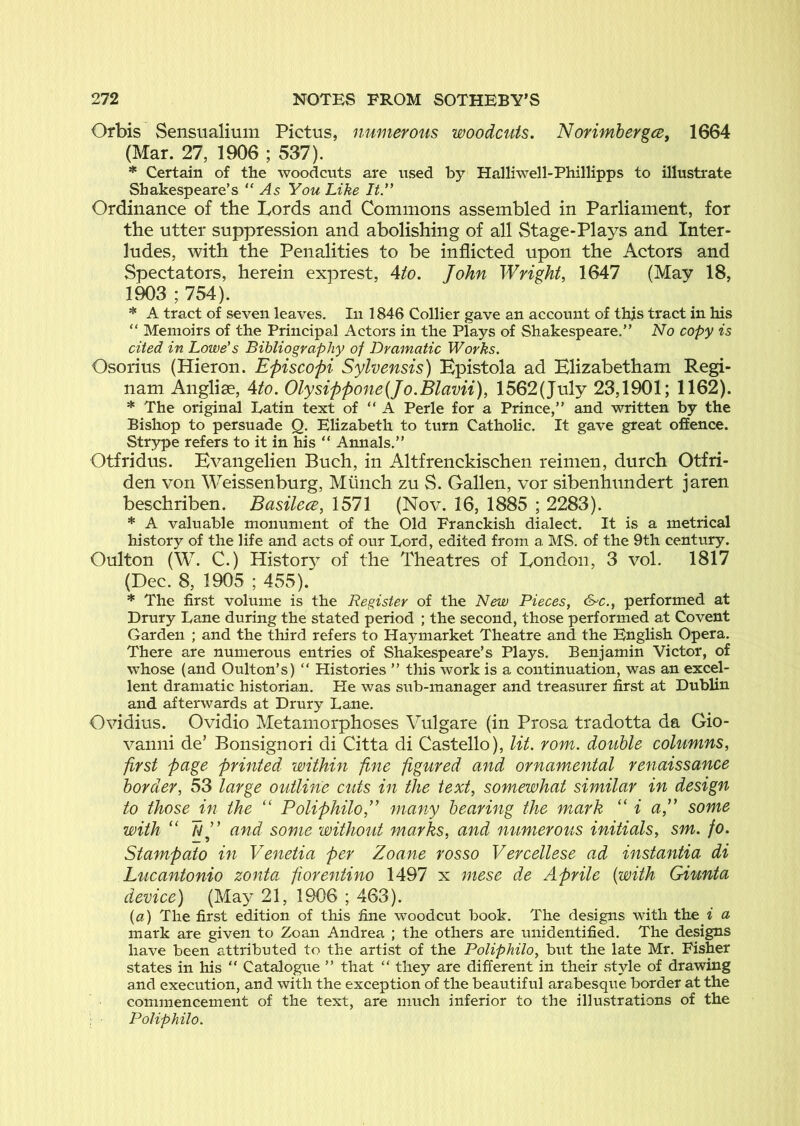 Orbis Sensualium Pictus, numerous woodcuts. Norimhergce, 1664 (Mar. 27, 1906 ; 537). * Certain of the woodcuts are u.sed by Halliwell-Phillipps to illustrate Shakespeare’s “ As You Like It” Ordinance of the Lords and Commons assembled in Parliament, for the utter suppression and abolishing of all Stage-Plays and Inter- ludes, with the Penalities to be inflicted upon the Actors and Spectators, herein exprest, Aio. John Wright, 1647 (May 18, 1903 ; 754). * A tract of seven leaves. In 1846 Collier gave an account of this tract in his “ Memoirs of the Principal Actors in the Piays of Shakespeare.” No copy is cited in Lowe's Bibliography of Dramatic Works. Osorius (Hieron. Episcopi Sylvensis) Bpistola ad Blizabetham Regi- nam Angliae, Ato. Olysippone{Jo.Blavii), 1562(July 23,1901; 1162). * The original Latin text of “ A Perle for a Prince,” and written by the Bishop to persuade Q, Elizabeth to turn Catholic. It gave great offence. Strype refers to it in his “ Annals.” Otfridus. Bvangelien Buch, in Altfrenckischen reinien, durch Otfri- den von Weissenburg, Munch zu S. Gallen, vor sibenhundert jaren beschriben. Basilece, 1571 (Nov. 16, 1885 ; 2283). * A valuable monument of the Old Franckish dialect. It is a metrical history of the life and acts of our Lord, edited from a MS. of the 9th century. Oulton (W. C.) Histor}’' of the Theatres of London, 3 vol. 1817 (Dec. 8, 1905 ; 455). * The first volume is the Register of the New Pieces, &>c., performed at Drury Lane during the stated period ; the second, those performed at Covent Garden ; and the third refers to Ha3market Theatre and the English Opera. There are numerous entries of Shakespeare’s Plays. Benjamin Victor, of whose (and Oulton’s) “ Histories ” this work is a continuation, was an excel- lent dramatic historian. He was sub-manager and treasurer first at Dublin and afterwards at Drury Lane, Ovidius. Ovidio Metamorphoses Vulgare (in Prosa tradotta da Gio- vanni de’ Bonsignori di Citta di Gastello), lit. rom. double columns, first page printed within fine figured and ornamental renaissance border, 53 large outline cuts in the text, somewhat similar in design to those in the “ Poliphilo,” many bearing the mark “ i aj some with ‘‘ and some without marks, and numerous initials, sm. fo. Stampato in Venetia per Zoane rosso Vercellese ad instantia di Lucantonio zonta fwrentino 1497 x mese d.e Aprile {with Giunta device) (Ma>^ 21, 1906 ; 463). {a) The first edition of this fine woodcut book. The designs with the i a mark are given to Zoan Andrea ; the others are unidentified. The designs have been attributed to the artist of the Poliphilo, but the late Mr, Fisher states in his “ Catalogue ” that “ they are different in their .style of drawing and execution, and with the exception of the beautiful arabesque border at the commencement of the text, are much inferior to the illu.strations of the Poliphilo.