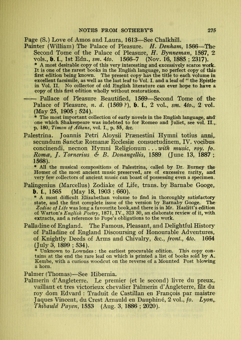 Page (S.) Love of Amos and Laura, 1613—See Chalkhill. Painter (William) The Palace of Pleasure. H. Denham, 1566—The Second Tome of the Palace of Pleasure, H. Bynneman, 1567, 2 vols., ]^. 1st Bdn., sm, Ato. 1566-7 (Nov. 16, 1885 ; 2317). * A most desirable copy of this very interesting and excessively scarce work. It is one of the rarest books in the English language, no perfect copy of this first edition being known. The present copy has the title to each volume in excellent facsimile, as well as the last leaf to Vol. I. and a leaf of “ the Epistle in Vol. II. No collector of old English literature can ever hope to have a copy of this first edition wholly without restorations. Pallace of Pleasure Beautified, 1569—Second Tome of the Palace of Pleasure, n. d. (1569 ?), 6. K., 2 vol., sm, Ato,, 2 voL (May 25, 1905 ; 524). * The most important collection of early novels in the English language, ahd'' one which Shakespeare was indebted to for Romeo and Juliet, see vol. II.,. p, 180, Timon of Athens, vol. I., p. 55, &c. Palestrina. Joannis Petri Aloysii Praenestini Hymni totius anni,- secundum Sanctae Romanae Ecclesiae consuetudinem, IV. vocibus concinendi, necnon Hymni Religionum . . . with music, roy. fo. Romce, /. Tornerius & B. Donangellis, 1589 (June 13, 1887 1568). * All the musical compositions of Palestrina, called by Dr. Burney the Homer of the most ancient music preserved, are of excessive rarity, and very few collectors of ancient music can boast of possessing even a specimen. Palingenius (Marcellus) Zodiake of Life, trans. by Barnabe Googe, b. I, 1565 (May 18, 1903 ; 660). * A most difficult Elizabethan volume to find in thoroughly satisfactory state, and the first complete issue of the version by Barnaby Googe. The Zodiac of Life was long a favourite book,and there is in Mr. Hazlitt’s edition of Warton’s English Poetry, 1871, IV., 323 30, an elaborate review of it, with extracts, and a reference to Pope’s obligations to the work. Palladine of England. The Famous, Pleasant, and Delightful History of Palladine of England Discoursing of Honourable Adventures, of Knightly Deeds of Arms and Chivalry, &c., front., Ato. 1664 (July 3, 1899 ; 534). * Unknown to Lowndes : the earliest procurable edition. This copy con- tains at the end the rare leaf on which is printed a list of books sold by A.. Kembe, with a curious woodciit on the reverse of a Mounted Post blowing a horn. Palmer (Thomas)—See Hibernia. Palmerin d’Angleterre. Le premier (et le second) livre du preux, vaillant et tres victorieux chevalier Palmerin d’Angleterre, filz du roy dom Edvard : Traduit de Castilian en Fran9ois par maistre Jaques Vincent, du Crest Arnauld en Dauphine, 2 vol., fo. Lyon, Thihauld Payen, 1553 (Aug. 3, 1886 ; 2020).