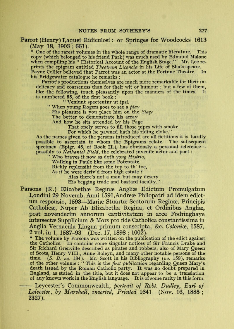 Parrot (Henrv) Eaquei Ridiculosi: or Springes for Woodcocks 1613 (May 18/1903 ; 661). * One of the rarest volumes in the whole range of dramatic literature. This copy (which belonged to his friend Park) was much used by Edmund Malone when compiling his “ Historical Account of the English Stage.” Mr. Lee re- prints the epigram entitled Theatrum Licencia in his Life of Shakespeare. Payne Collier believed that Parrot was an actor at the Fortune Theatre. In his Bridgewater catalogue he remarks : Parrot’s productions themselves are much more remarkable for their in- delicacy and coarseness than for their wit or humour ; but a few of them, like the following, touch pleasantly upon the manners of the times. It is numbered 55, of the first book: ” Veniunt spectentur ut ipsi. “ When young Rogers goes to see a play ■ His pleasure is you place him on the Stage The better to demonstrate his array And how he sits attended by his Page That onely serves to fill those pipes with smoke For which he pawned hath his riding cloke.” As the names given to the persons introduced are all fictitious it is hardly possible to ascertain to whom the Epigrams relate. The subsequent specimen (Epigr. 45, of Book II.), has obviously a personal reference— possibly to Nathaniel Field, the celebrated juvenile actor and poet: ” Who braves it now as doth yong Histrio, Walking in Paule like some Potentate. Richly replensiht from the top to th’ toe, As if he were deriv’d from high estate ? Alas there’s not a man but may descry His begging trade and bastard faculty.” Parsons (R.) KHzabethae Reginae Angliae Kdictum Promulgatum lyondini 29 Novemb. Anni 1591,Andreae Pbilopatri ad idem edict- urn responsio, 1593—Mariae Stuartae Scotorum Reginae, Principis Catholicae, Nuper Ab Blizabetha Regina, et Ordinibus Angliae, post novendecim annorum captivitatum in arce Fodringhaye intersectae Supplicium & Mors pro fide Catholica constantissima in Anglia Vernacula Lingua primum conscripta, &c. Colonize., 1587, 2 vol. in 1, 1587-93 (Dec. 17, 1898 ; 1002). ♦ The volume by Parsons was written on the publication of the edict against the Catholics. In contains some singular notices of Sir Francis Drake and Sir Richard Grenville described as pirates and robbers, also of Mary Queen of Scots, Henry VIII., Anne Boleyn, and many other notable persons of the time. (S. B. no. 184). Mr. Scott in his Bibliography {no. 159), remarks of the other volume : “ This is the pYst publication regarding Queen Mary’s death issued by the Roman Catholic party. It was no doubt prepared in England, as stated in the title, but it does not appear to be a translation of any known work in the English language. It is of some rarity in this form. Leycester’s Commonwealth, portrait of Robt. Dudley, Earl of Leicester, by Marshall, inserted. Printed 1641 (Nov. 16, 1885 ; 2327).