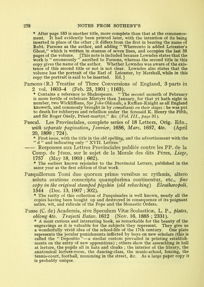 * After page 183 is another title, more complete than that at the commence- ment. It had evidently been printed later, with the intention of its being inserted in place of the other ; it differs from the first in bearing the name of Robt. Parsons as the author, and adding “ Whereunto is added Leicester’s Ghost,” which is written in stanzas of seven lines, and occupies the last 35 pages of the volume. [This note is included because Lowndes states that the work is ” erroneously ” ascribed to Parsons, whereas the second title in this copy gives the name of the author. Whether Lowndes was aware of the exis- tence of this second title or not is not clear. Lowndes also states that the volume has the portrait of the Earl of Leicester, by Marshall, while in this copy the portrait is said to be inserted. Ed. ] Parsons (R.) Treatise of Three Conversions of England, 3 parts in 2 vol. 1603^ (Feb. 25, 1901 ; 1163). * Contains a reference to Shakespeare. ” The second moneth of February is more fertile of rubricate Martyrs than January, for that yt hath eight in number, two Wickliffians, Syr John Oldcastlcy a Ruffian-Knight as all England knoweth, and commonly brought in by comediants on their stages : he was put to death for robberyes and rebellion under the foresaid K. Henry the Fifth, and Sir Roger Onely, Priest-martyr,” &c. {Vol. III., page 31). Pascal. Les Provinciales, complete series of 18 Letters, Orig. Edn., with separate pagination^ Janvier, 1656, Mars, 1657, Ato. (April 20, 1899 ; 724). * First issue, with the title in the old spelling, and the advertisement with the ” d ” and indicating only ” XVII. Lettres.” Responses aux Lettres Provinciales pnbliee contre les PP. de la Comp, de Jesus, sur le sujet de la Morale des dits Peres, Liege, 1757 (May 18, 1903 ; 662). * The earliest known rejoinder to the Provincial Letters, published in the same year as the first edition of that work. Pasquillorum Tomi duo quorum prinio versibus ac rythmis, altero soluta oratione conscript a quamplurima continentur, etc., fine copy in the original stamped pigskin (old rehacking) Eleutheropoli, 1544 (Dec. 13, 1907 ; 302). * The rarity of this collection of Pasquinades is well known, nearly all the copies having been bought up and destroyed in consequence of its poignant satire, wit, and ridicule of the Pope and the Monastic Orders. Passe (C. de) Academia, sive Speculum Vitae Scolasticae, L. P., plates, ohlongAto. Trajecti Batav. 1612 (Nov. 16, 1885 ; 2331). * A most curious and interesting book, as remarkable for the beauty of the engravings as it is valuable for the subjects they represent. They give us a wonderfully vivid idea of the school-life of the 17th century. One plate represents the jocular punishments inflicted by boys on new scholars (this is called the ” Depositio ”—a similar custom prevailed in printing establish- ments on the entry of new apprentices) ; others show the assembling in hall at lecture, the pupils all in hats and cloaks ; the interior of the library, the anatomical lecture-room, the dancing-class, the music-school, fencing, the tennis-court, football, mumming in the street, &c. As a large paper copy it is probably unique.