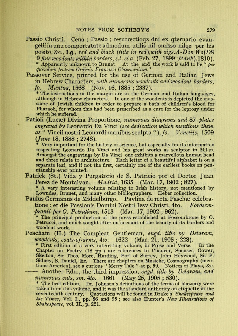 Passio Christi. Cena ; Passio ; resurrectioqz dni ex qternario evan- gelii in unu comportatate admodum utilis nil omisso nilqz per his posito,&c., red and black {title in red),with sigs.A-Din S*s{DS ^ fine woodcuts within borders, s.l. et a. (Feb. 27, 1899 \blank),\^\0). * Apparently unknown to Brunet. At the end the work is said to he “ per quendam frafrem Ordinis Francisci Ohservanium.” Passover Service, printed for the use of German and Italian Jews in Hebrew Characters, with numerous woodcuts and woodcut borders, fo. ManUia, 1568 (Nov. 16, 1885 ; 2337). * The instructions in the margin are in the German and Italian languages, although in Hebrew characters. In one of the woodcuts is depicted the mas- sacre of Jewish children in order to prepare a bath of children’s blood for Pharaoh, for whom this had been prescribed as a cure for the leprosy under which he suffered. Patioli (Fucae) Divina Proportione, numerous diagrams and 87 plates engraved by Leonardo Da Vinci {see dedication which mentions them as “ Vincii nostri Feonardi manibus scnlpta ”), fo. Venetiis, 1509 (June 18, 1888 ; 2748). * Very important for the history of science, but especially for its information respecting Leonardo Da Vinci and his great works as sculptor in Milan. Amongst the engravings by Da Vinci one exhibits a marvellous human head and three relate to architecture. Each letter of a beautiftil alphabet is on a separate leaf, and if not the first, certainly one of the earliest books on pen- nlanship ever printed. Patrick (St.) Vida y Purgatorio de S. Patricio por el Doctor Juan Perez de Montalvan, Madrid, 1635 (Mar. 17, 1902 ; 827). * A very interesting volume relating to Irish history, not mentioned by Eowndes, Brunet, and many other bibliographers. Heber collection. Patilus Germanus de Middelburgo. Pavlina de recta Paschse celebra- tione : et die Passionis Domini Nostri lesv Christi, 4to. Forosem- Pronii per 0. Petrutium, 1513 (Mar. 17, 1902 ; 962). * The principal production of the press established at Fossombrone by O. Petrucci, and much sought after on account of the beauty of its borders and woodcut work. Peacham (H.) The Compleat Gentleman, engd. title by Delaram, woodcuts, coats-of-arms, Ato. 1622 (Mar. 21, 1905 ; 228). * First edition of a very interesting volume, in Prose and Verse. In the Chapter on Poetry (18 pp.) are references to Chaucer, Spenser, Gower, Skelton, Sir Thos. More, Harding, Earl of Surrey, John Hey wood. Sir P. Sidney, S. Daniel, &c. There are chapters on Musicke, Cosmography (men- tions America), see a curious “ Merry Tale ” at p. 59. Notices of Plays, &c. Another Hdn., the third impression, engd. title by Delaram, and numerous cuts, sm. Ato. 1661 (May 25, 1905 ; 530). * The best edition. Dr. Johnson’s definitions of the terms of blazonry were taken from this volume, and it was the standard authority on etiquette in the seventeenth century. Quotations will be found in Drake’s Shakespeare and his Times, Vol. I., pp. 86 and 95 ; see also Hunter’s New Illustrations of Shakespeare, vol. II., p. 221.