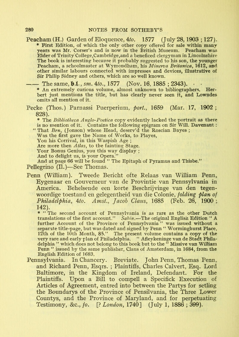 Peacham(H.) Garden of Eloquence, 4^0. 1577 (July 28,1903 ; 127). * First Edition, of which the only other copy offered for sale within many years was Mr. Corser’s and is now in the British Museum. Peacham was Elder of Trinity’College,Cambridge,and a beneficed clergyman in Lincolnshire The book is interesting because it probably suggested to his son, the younger Peacham, a schoolmaster at Wymondham, his Minerva Britanica^ 1612, and other similar labours connected with impresses and devices, illustrative of Sir Philip Sidney and others, which are so well known. The same, sm. Ato., 1577 (Nov. 16, 1885 ; 2343). • • * An extremely curious volume, almost unknown to bibliographers. Her- bert just mentions the title, but has clearly never seen it, and Lowndes omits all mention of it. Peeke (Thos.) Paruassi Puerperium, 'port., 1659 (Mar. 17, 1902 ; 828). * The Bibliotheca Anglo-Poetica copy evidently lacked the portrait as there is no mention of it. Contains the following epigram on Sir Will. Davenant: “ That Ben, (Jonson) whose Head, deserv’d tlae Roscian Bayes ; Was the first gave the Name of Works, to PI ayes. You his Corrival, in this Waspish Age ; Are more then Atlas, to the fainting Stage. Your Bonus Genius, you this way display ; And to delight us, is your Opera.” And at page 66 will be found “ The Epitaph of Pyramus and Thisbe.” Pellegrino (li.)—See Thomas. Penn (William). Tweede Bericht ofte Relaas van William Penn, Eygenaar en Gouverneur van de Provintie van Pennsylvania in America. Behelsende een korte Beschrijvinge van den tegen- woordige toestand en gelegentheid van die Colonie, folding plan of Philadelphia, Ato. Amst., Jacob Claus, 1685 (Feb. 26, 1900 ; 142). * ” The second account of Pennsylvania is as rare as the other Dutch translations of the first account.” Sabin.—The original English Edition ” A further Account of the Province of Pennsylvania ” was issued without a separate title-page, but was dated and signed by Penn “ Worminghurst Place, 12th of the 10th Month, 85.” The present volume contains a copy of the very rare and early plan of Philadelphia. “ Afleykeninge van de Stadt Phila- delphia ” which does not belong to this book but to the “ Missive van William Penn ” issued by the same publisher, Claus of Amsterdam, in 1684, from the English Edition of 1683. Pennsylvania. In Chancery. Breviate. John Penn, Thomas Penn, and Richard Penn, Esqrs. ; Plaintiffs, Charles Calvert, Esq. Lord Baltimore, in the Kingdom of Ireland, Defendant. For the Plaintiffs. Upon a Bill to compell a Specifick Execution of Articles of Agreement, entred into between the Partys for setling the Boundarys of the Province of Pensilvania, the Three Lower Countys, and the Province of Maryland, and for perpetuating Testimony, &c., fo, [? London, 1740] (July 1, 1886 ; 399).