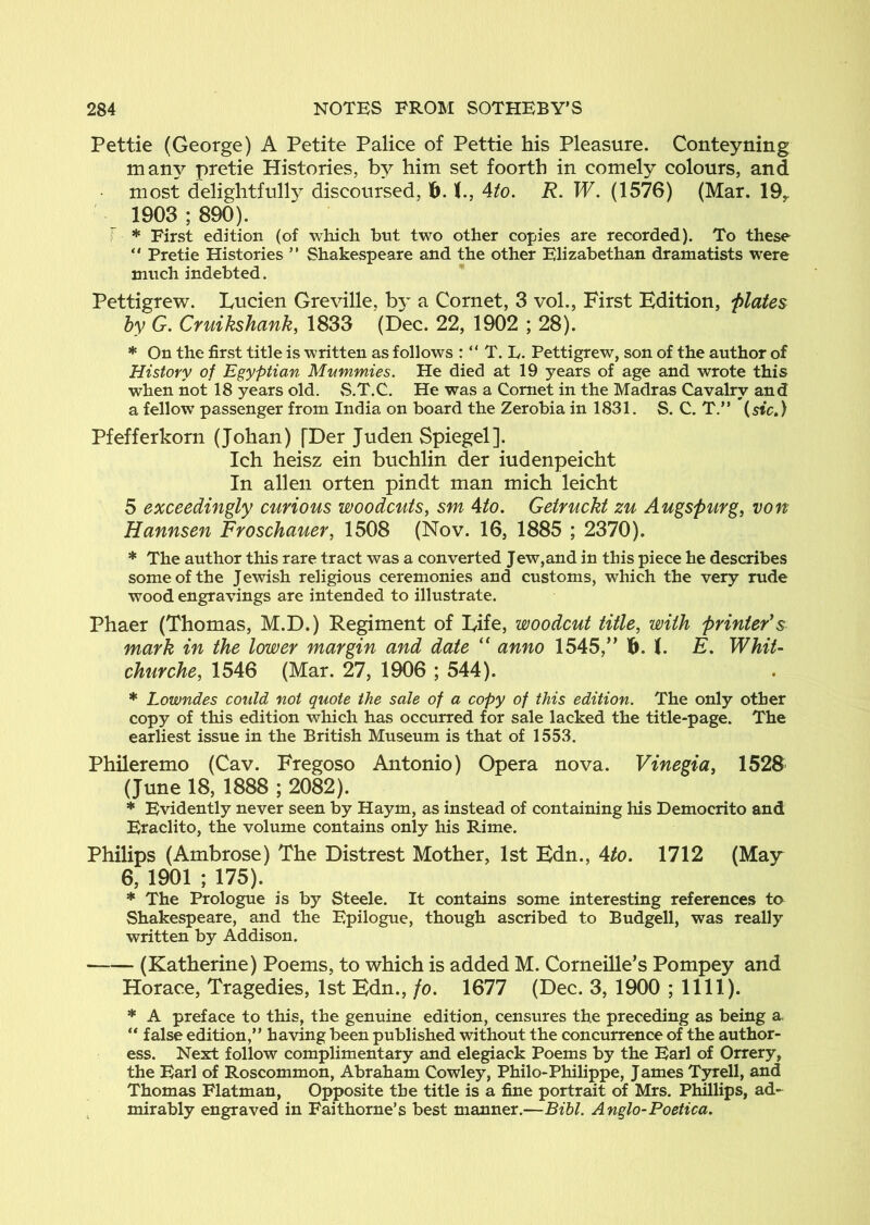 Pettie (George) A Petite Palice of Pettie his Pleasure. Conteyning many pretie Histories, by him set foorth in comely colours, and most delightfully discoursed, 16. 4/o. R. W. (1576) (Mar. 19y 1903 ; 890). f * First edition (of which bnt two other copies are recorded). To these “ Pretie Histories ” Shakespeare and the other Elizabethan dramatists were much indebted. Pettigrew. Lucien Greville, b3^ a Cornet, 3 vol., First Edition, ‘plates by G. Cruikshank, 1833 (Dec. 22, 1902 ; 28). * On the first title is written as follows : “ T. L. Pettigrew, son of the author of History of Egyptian Mwmmies. He died at 19 years of age and wrote this when not 18 years old. S.T.C. He was a Comet in the Madras Cavalry and a fellow passenger from India on board the Zerobia in 1831. S. C. T.” {sic.) Pfefferkorn (Johan) [Der Juden Spiegel]. Ich heisz ein buchlin der iudenpeicht In alien orten pindt man mich leicht 5 exceedingly curious woodcuts, sm Ato. Getruckt zu Augspurg, von Hannsen Froschauer, 1508 (ISFov. 16, 1885 ; 2370). * The author this rare tract was a converted Jew,and in this piece he describes some of the Jewish religious ceremonies and customs, which the very rude wood engravings are intended to illustrate. Phaer (Thomas, M.D.) Regiment of Life, woodcut title, with printer's mark in the lower margin and date “ anno 1545,” 6. b E. Whit- churche, 1546 (Mar. 27, 1906 ; 544). * Lowndes could not quote the sale of a copy of this edition. The only other copy of this edition which has occurred for sale lacked the title-page. The earliest issue in the British Museum is that of 1553. Phileremo (Cav. Fregoso Antonio) Opera nova. Vinegia, 1528 (June 18, 1888 ; 2082). * Evidently never seen by Haym, as instead of containing his Democrito and Eraclito, the volume contains only his Rime. Philips (Ambrose) The Distrest Mother, 1st Edn., Ato. 1712 (May 6, 1901 ; 175). * The Prologue is by Steele. It contains some interesting references to^ Shakespeare, and the Epilogue, though ascribed to Budgell, was really written by Addison. (Katherine) Poems, to which is added M. Corneille’s Pompey and Horace, Tragedies, 1st Edn., fo. 1677 (Dec. 3, 1900 ; 1111). * A preface to this, the genuine edition, censures the preceding as being a. “ false edition,” having been published without the concurrence of the author- ess. Next follow complimentary and elegiack Poems by the Earl of Orrery, the Earl of Roscommon, Abraham Cowley, Philo-Philippe, James Tyrell, and Thomas Flatman, Opposite the title is a fine portrait of Mrs. Phillips, ad- ^ mirably engraved in Faithorne’s best manner.—Bihl. Anglo-Poetica.