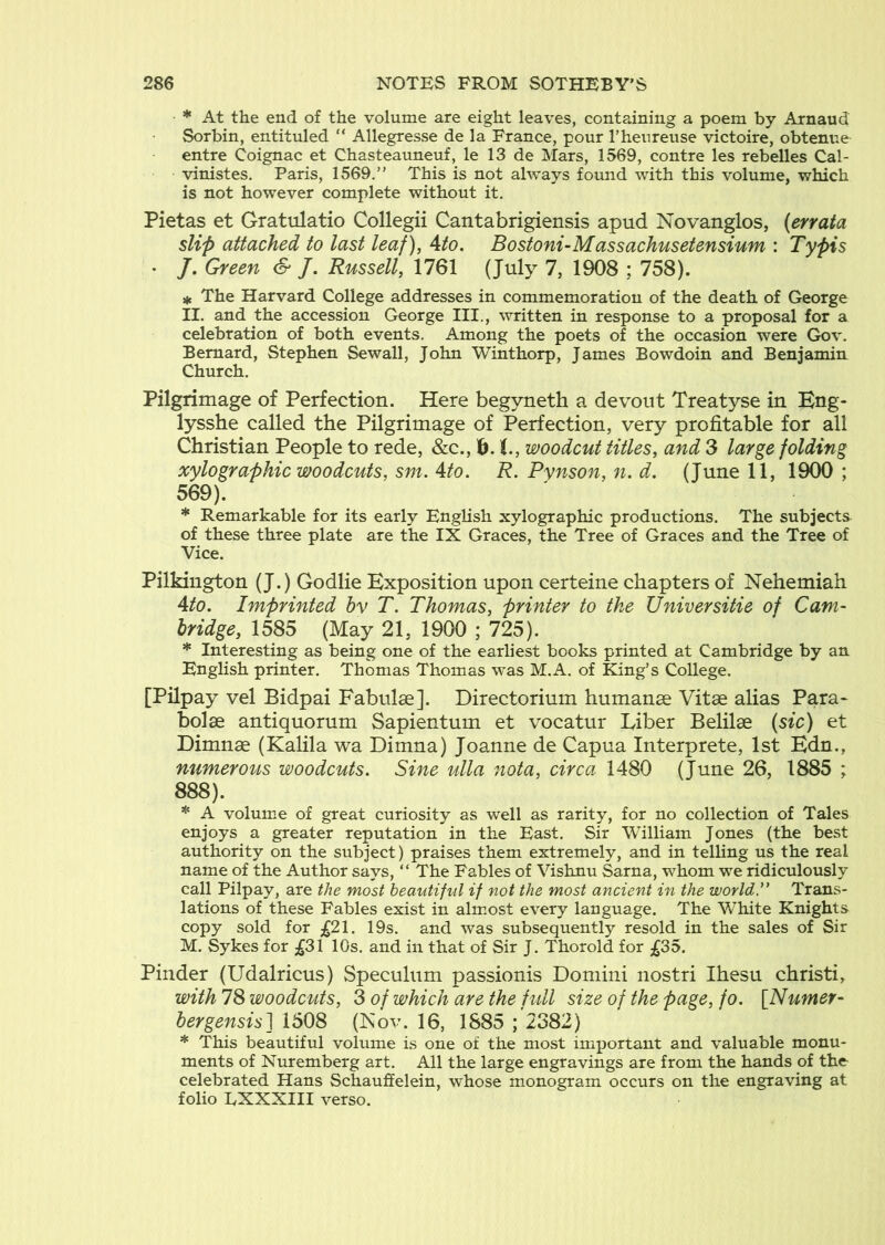 * At the end of the volume are eight leaves, containing a poem by Arnaud Sorbin, entituled “ Allegresse de la France, pour rhenreuse victoire, obtenue entre Coignac et Chasteauneuf, le 13 de Mars, 1569, contre les rebelles Cal- viuistes. Paris, 1569.” This is not always found with this volume, which is not however complete without it. Pietas et Gratulatio Collegii Cantabrigiensis apud Novanglos, (errata slip attached to last leaf), Ato. Bostoni-Massachusetensium : Typis • /. Green & J. Russell, 1761 (July 7, 1908 ; 758). ^ The Harvard College addresses in commemoration of the death of George II. and the accession George III., written in response to a proposal for a celebration of both events. Among the poets of the occasion were Gov. Bernard, Stephen Sewall, John Winthorp, James Bowdoin and Benjamin Church. Pilgrimage of Perfection. Here begyneth a devout Treatyse in Eng- lysshe called the Pilgrimage of Perfection, very profitable for all Christian People to rede, &c., iy.i., woodcut titles, and 3 large folding xylographic woodcuts, sm. Ato. R. Pynson, n. d. (June 11, 1900 ; 569). * Remarkable for its early English xylographic productions. The subjects of these three plate are the IX Graces, the Tree of Graces and the Tree of Vice. Pilkington (J.) Godlie Exposition upon certeine chapters of Nehemiah 4/0. Imprinted hv T. Thomas, printer to the Universitie of Cam- bridge, 1585 (May 21, 1900 ; 725). * Interesting as being one of the earliest books printed at Cambridge by an English printer. Thomas Thomas was M.A. of King’s College. [Pilpay vel Bidpai Fabulse]. Directorium humanse Vitse alias Para- bolae antiquorum Sapientum et vocatur Liber Belilae (sic) et Dimnae (Kalila wa Dimna) Joanne de Capua Interprete, Ist Edn., mimeroiLs woodcuts. Sine ulla nota, circa 1480 (June 26, 1885 ; 888). * A volume of great curiosity as well as rarity, for no collection of Tales enjoys a greater reputation in the East. Sir William Jones {the best authority on the subject) praises them extremely, and in telling us the real name of the Author says, “ The Fables of Vishnu Sarna, whom we ridiculously call Pilpay, are the most beautiful if not the most ancient in the worldy Trans- lations of these Fables exist in alm.ost every language. The White Knights copy sold for ;^21. 19s. and was subsequently resold in the sales of Sir M. Sykes for ;^31 10s. and in that of Sir J. Thorold for ;^35. Binder (Udalricus) Speculum passionis Domini nostri Ihesu christi, with 78 woodcuts, 3 of which are the full size of the page, fo. [Numer- bergensis] 1508 (Kov. 16, 1885 ; 2382) * This beautiful volume is one of the most important and valuable monu- ments of Nuremberg art. All the large engravings are from the hands of the celebrated Hans Schauffelein, whose monogram occurs on the engraving at folio EXXXIII verso.