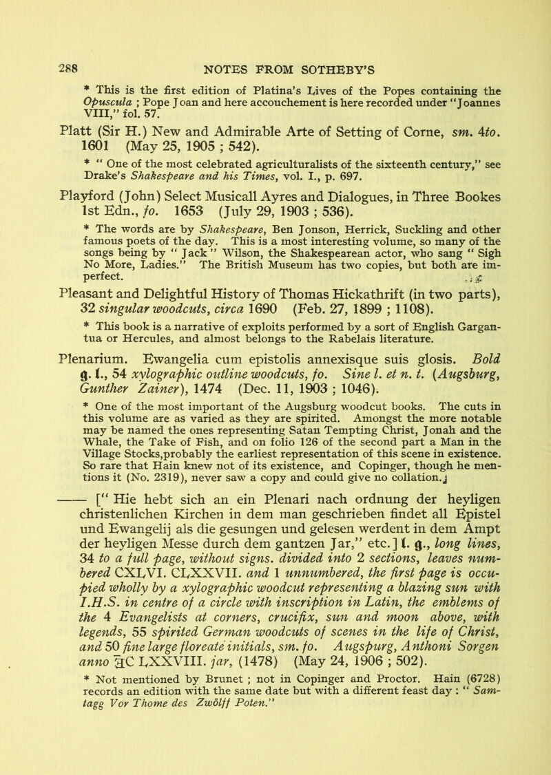 * This is the first edition of Platina’s Lives of the Popes containing the Opuscula ; Pope Joan and here accouchement is here recorded under “Joannes VIII,” fol. 57. Platt (Sir H.) New and Admirable Arte of Setting of Come, sm. Ato. 1601 (May 25, 1905 ; 542). * “ One of the most celebrated agriculturalists of the sixteenth century,” see Drake’s Shakespeare and his TimeSy vol. I,, p. 697. Plajrford (John) Select Musicall Ayres and Dialogues, in Three Bookes 1st Kdn., fo. 1653 (July 29, 1903 ; 536). * The words are by Shakespearey Ben Jonson, Herrick, Suckling and other famous poets of the day. This is a most interesting volume, so many of the songs being by “ Jack ” Wilson, the Shakespearean actor, who sang “ Sigh No More, Ladies.” The British Museum has two copies, but both are im- perfect. ,. ^ Pleasant and Delightful History of Thomas Hickathrift (in two parts), 32 singular woodcutsy circa 1690 (Feb. 27, 1899 ; 1108). * This book is a narrative of exploits performed by a sort of English Gargan- tua or Hercules, and almost belongs to the Rabelais literature. Plenarium. Bwangelia cum epistolis annexisque suis glosis. Bold g. (., 54 xylographic outline woodcuts, fo. Sine 1. et n. t. (Augsburg, Gunther Zainer), 1474 (Dec. 11, 1903 ; 1046). * One of the most important of the Augsburg woodcut books. The cuts in this volume are as varied as they are spirited. Amongst the more notable may be named the ones representing Satan Tempting Christ, Jonah and the Whale, the Take of Fish, and on folio 126 of the second part a Man in the Village Stocks,probably the earliest representation of this scene in existence. So rare that Hain knew not of its existence, and Copinger, though he men- tions it (No. 2319), never saw a copy and could give no collation, j • [“ Hie hebt sich an ein Plenari nach ordnung der heyligen christenlichen Kirchen in dem man geschrieben findet all Bpistel und Bwangelij als die gesungen und gelesen werdent in dem Ampt der heyligen Messe durch dem gantzen Jar,” etc.] (. g., long lines, 34 to a full page, without signs, divided into 2 sections, leaves num- bered CXLVI. ClyXXVII. and 1 unnumbered, the first page is occu- pied wholly by a xylographic woodcut representing a blazing sun with I.H.S. in centre of a circle with inscription in Latin, the emblems of the 4 Evangelists at corners, crucifix, sun and moon above, with legends, 55 spirited German woodcuts of scenes in the life of Christ, and 50 fine large floreate initials, sm. fo. Atigspurg, Anthoni Sorgen anno hC BXXVIII. jar, (1478) (May 24, 1906 ; 502). * Not mentioned by Brunet ; not in Copinger and Proctor. Hain (6728) records an edition with the same date but with a different feast day ; “ Sam- tagg Vor Thome des Zwolff Poten.^*