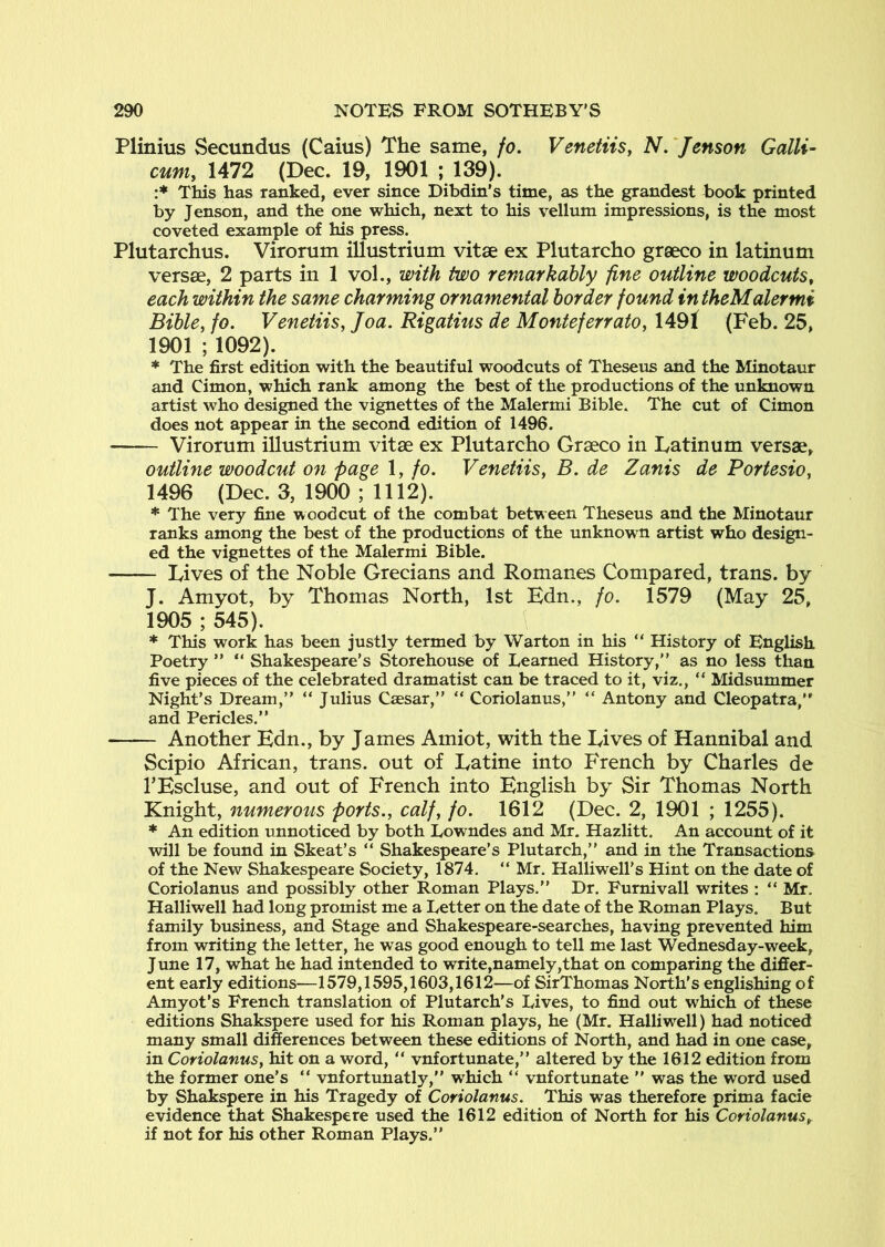 Plinius Secundus (Caius) The same, fo. VenetiiSy N,‘Jenson Gallic cuniy 1472 (Dec. 19, 1901 ; 139). :* This has ranked, ever since Dibdin's time, as the grandest book printed by Jenson, and the one which, next to his vellum impressions, is the most coveted example of his press. Plutarchus. Virorum illustrium vitse ex Plutarcho greeco in latinum versse, 2 parts in 1 vol., with two remarkably fine outline woodcuts^ each within the same charming ornamental border found intheMalermi BibUy fo. VenetiiSy Joa. Rigatius de MonteferratOy 1491 (Feb. 25, 1901 ; 1092). * The first edition with the beautiful woodcuts of Theseus and the Minotaur and Cimon, which rank among the best of the productions of the unknown artist who designed the vignettes of the Malermi Bible. The cut of Cimon does not appear in the second edition of 1496. Virorum illustrium vitae ex Plutarcho Graeco in Latinum versae, outline woodcut on page 1, fo. VenetiiSy B. de Zanis de Portesio, 1496 (Dec. 3, 1900 ; 1112). * The very fine woodcut of the combat between Theseus and the Minotaur ranks among the best of the productions of the unknown artist who design- ed the vignettes of the Malermi Bible. Lives of the Noble Grecians and Romanes Compared, trans. by J. Amyot, by Thomas North, 1st Edn., fo. 1579 (May 25, 1905 ; 545). * This work has been justly termed by Warton in his “ History of English Poetry ” “ Shakespeare’s Storehouse of Learned History,” as no less than five pieces of the celebrated dramatist can be traced to it, viz., “ Midsummer Night’s Dream,” “ Julius Caesar,” “ Coriolanus,” “ Antony and Cleopatra,” and Pericles.” Another Edn., by James Amiot, with the Lives of Hannibal and Scipio African, trans. out of La tine into French by Charles de TEscluse, and out of French into English by Sir Thomas North Knight, numerous ports.y calfy fo. 1612 (Dec. 2, 1901 ; 1255). * An edition unnoticed by both Lowndes and Mr. Hazlitt. An account of it will be found in Skeat’s “ Shakespeare’s Plutarch,” and in the Transactions of the New Shakespeare Society, 1874. “ Mr. Halliwell's Hint on the date of Coriolanus and possibly other Roman Plays.” Dr. Furnivall writes : ” Mr, Halliwell had long promist me a Letter on the date of the Roman Plays. But family business, and Stage and Shakespeare-searches, having prevented him from writing the letter, he was good enough to tell me last Wednesday-week, June 17, what he had intended to write,namely,that on comparing the differ- ent early editions—1579,1595,1603,1612—of SirThomas North’s englishing of Amyot’s French translation of Plutarch’s Lives, to find out which of these editions Shakspere used for his Roman plays, he (Mr. Halliwell) had noticed many small differences between these e^tions of North, and had in one case, in Coriolanusy hit on a word, ” vnfortunate,” altered by the 1612 edition from the former one’s ” vnfortunatly,” which ” vnfortunate ” was the word used by Shakspere in his Tragedy of Coriolanus. This was therefore prima facie evidence that Shakespere used the 1612 edition of North for his Coriolanus^ if not for his other Roman Plays.”