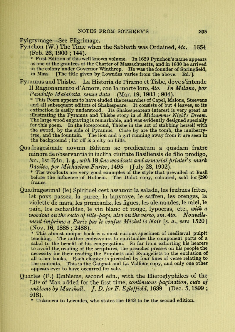 Pylgrymage—See Pilgrimage. Pynchon (W.) The Time when the Sabbath was Ordained, 4/o. 1654 (Feb. 26, ; 144). * First Edition of this well known volume. In 1629 Pynchon’s name appears as one of the grantees of the Charter of Massachusetts, and in 1630 he arrived in the colony under Governor Winthrop. He was the founder of Springfield, in Mass. [The title given by Towndes varies from the above. Ed. ]. Pyramus and Thisbe. Ta Historia de Piramo et Tisbe, dove s’intende II Ragionamento d'Amore, con la morte loro, Uo. In Milano, por Pandolfo Malatesta, senza data (Mar. 19, 1903 ; 904). * This Poem appears to have eluded the researches of Capel, Malone, Steevens and all subsequent editors of Shakespeare. It consists of but 4 leaves, so its extinction is easily understood. Its Shakespearean interest is very great as illustrating the Pyramus and Thisbe story in A Midsummer Night's Dream. The large wood engraving is remarkable, and was evidently designed specially for this poem. In the foreground, Thisbe in the act of stabbing herself with the sword, by the side of Pyramus. Close by are the tomb, the mulberry- tree, and the fountain. The lion and a girl running away from it are seen in the background ; far ofi is a city on hills. Quadragesimale novum Bditum ac predicatum a quadam fratre minore de observantia in inclita ciuitate Basiliensis de filio prodigo, &c., 1st Bdn, J. g., with 18 fine woodcuts and armorial printer's mark Basilee, per Michaelem Furter, 1495 (July 28, 1902). * The woodcuts are very good examples of the style that prevailed at Basil before the influence of Holbein. The Didot copy, coloured, sold forJ290 francs. Quadragesimal (le) Spirituel cest assauoir la salade, les feubues frites, let poys passez, la puree, la lapyroye, le saffren, les orenges, la violette de mars, les pruneaulx, les Agues, les alemandes, le miel, le pain, les eschauldez, le vin blanc et rouge, lypocras, etc., imth a woodcut on the recto of title-page, also on the verso, sm. 4to. Nouvelle- ment imprime a Paris par le veufue Michel le Noir [s. a., vers 1520] (Nov. 16, 1885 ; 2486). * This almost unique book is a most curious specimen of mediaeval pulpit teaching. The author endeavours to spiritualise the component parts of a salad to the benefit of his congregation. So far from exhorting his hearers to avoid the. reading of the scriptures, the preacher presses on his people the necessity for their reading the Prophets and Evangelists to the exclusion of all other books. Each chapter is preceded by four lines of verse relating to the contents. This is the Gaignat and Ta Vallidre copy, and only one other appears ever to have occurred for sale. •; Quarles (F.) Bmblems, second edn., with the Hieroglyphikes of the Eife of Man added for the first time, continuous pagination, cuts of emblems by Marshall. /. D. for F. Egleffield, 1639 (Dec. 5,1899 ; 918). * Unknown to Towndes, who states the 1643 to be the second edition.