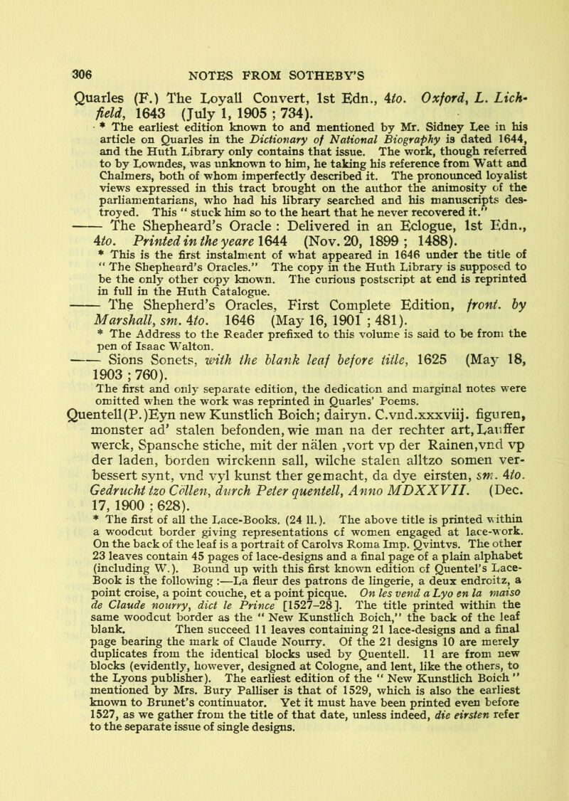 Quarles (F.) The Loyall Convert, 1st Edn., Uo. Oxford^ L. Lich^ field, 1643 (July 1, 1905 ; 734). * The earliest edition known to and mentioned by Mr. Sidney Lee in his article on Quarles in the Dictionary of National Biography is dated 1644, and the Huth Library only contains that issue. The work, though referred to by Lowndes, was unknown to him, he taking his reference from Watt and Chalmers, both of whom imperfectly described it. The pronoimced loyalist views expressed in this tract brought on the author the animosity of the parliamentarians, who had his library searched and his manuscripts des- troyed. This “ stuck him so to the heart that he never recovered it.” The Shepheard’s Oracle : Delivered in an Eclogue, 1st Edn., Ato. Printed in the yeare \QAA (Nov. 20, 1899 ; 1488). * This is the first instalment of what appeared in 1646 under the title of ” The Shepheard’s Oracles.” The copy in the Huth Library is supposed to be the only other copy known. The curious postscript at end is reprinted in full in the Huth Catalogue. The Shepherd’s Oracles, First Complete Edition, front, hy Marshall, sm. Ato. 1646 (May 16, 1901 ; 481). * The Address to the Reader prefixed to this volum.e is said to be from the pen of Isaac Walton, Sions Sonets, with the blank leaf before title, 1625 (Ma}^ 18, 1903 ; 760). The first and only separate edition, the dedication and marginal notes were omitted when the work was reprinted in Quarles’ Poems. Quentell(P.)Eyn new Kunstlich Boich; dairyn. C.vnd.xxxviij. figuren, monster ad’ stalen befonden, wie man na der rechter art,Laviffer werck, Spansche stiche, mit der nalen ,vort vp der Rainen,vnd vp der laden, borden wirckenn sail, wilche stalen alltzo somen ver- bessert synt, vnd vyl kunst ther gemacht, da dye eirsten, sm. Ato. Gedrucht tzo Cdllen, dnrch Peter quentell, Anno MDXXVII. (Dec. 17, 1900 : 628). * The first of all the Lace-Books. (24 11.). The above title is printed within a woodcut border giving representations of women engaged at lace-work. On the back of the leaf is a portrait of Carolvs Roma Imp. Qvintvs. The other 23 leaves contain 45 pages of lace-designs and a final page of a plain alphabet (including W.). Bound up with this first known edition of QuenteTs Lace- Book is the following :—La fleur des patrons de lingerie, a deux endrcitz, a point croise, a point couche, et a point picque. On les vend a Lyo en la maiso de Claude nourry, diet le Prince [1527-28]. The title printed within the same woodcut border as the ” New KunstHch Boich,” the back of the leaf blank. Then succeed 11 leaves containing 21 lace-designs and a final page bearing the mark of Claude Nourry. Of the 21 designs 10 are merely duplicates from the identical blocks used by Quentell. 11 are from new blocks (evidently, however, designed at Cologne, and lent, like the others, to the Lyons publisher). The earliest edition of the ” New Kunstlich Boich ” mentioned by Mrs. Bury Palliser is that of 1529, which is also the earliest known to Brunet’s continuator. Yet it must have been printed even before 1527, as we gather from the title of that date, unless indeed, die eirsten refer to the separate issue of single designs.