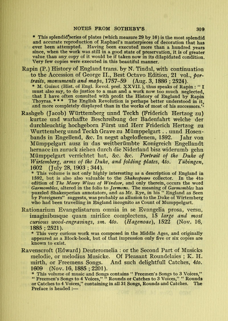 * This splendid^series of plates (which measure 29 by 16) is the most splendid and accurate reproduction of Raphael’s masterpieces of decoration that has ever been attempted. Having been executed more than a hundred years since, when the work was still in a good state of preservation, it is of greater value than any copy of it would be if taken now in its dilapidated condition. Very few copies were executed in this beautiful manner. Rapin (P.) History of England trans. by N. Tindal, with continuation to the Accession of George II., Best Octavo Edition, 21 vol., por- traits, monuments and maps, 1757-59 (Aug. 3, 1886 ; 2524). * M. Guizot (Hist, of Engl. Revol. pref. XXVII.), thus speaks of Rapin : “ I must also say, to do justice to a man and a work now too much neglected, that I have often consulted with profit the History of England by Rapin Thoyras. * * * The English Revolution is perhaps better understood in it, and more completely displayed than in the works of most of his successors.’* Rashgeb (Jacob) Wurttemberg unnd Teckh (Friderich Hertzog zu) kurtze und warhaffte Beschreibung der Badenfahrt welche der durchleuchtig hochgeborn Fiirst und Herr Friderich Hertzog zu Wurttemberg unnd Teckh Grave zu Miimppelgart. . unnd Hosen- bands in Engellend, &c. In negst abgeloffenem, 1592. Jahr von Miimppelgart ausz in das weitberiimbte Konigreich Engellandt hernace im zuruck ziehen durch die Niderland bisz widerumb gehn Miimppelgart verrichtet hat, &c. &c. Portrait of the Duke of Wirtemberg, arms of the Duke, and folding plates, Ato. Tubingen, 1602 (July 28, 1903 ; 344). * This volume is not only highly interesting as a description of England in 1592, but is also also valuable to the Shakespeare collector. In the 4to edition of The Merry Wives of Windsor, and only therein, occurs the word Garmombles, altered in the folio to Jermons. The meaning of Garmombles has puzzled Shakesperian annotators, and as Mr. Rye, in his “ England as Seen by Foreigners” suggests, was probably as allusion to the Duke of Wirtemberg who had been travelling in England incognito as Count of Mumppelgart. Rationarium Evangelistarum omnia in se Evangelia prosa, versu, imaginibusque quam mirifice complectens, 15 large and most curious wood-engravings, sm. Ato. (Hagenoae), 1522 (Nov. 16, 1885 ; 2521). * This very curious work was composed in the Middle Ages, and originally appeared as a Block-book, but of that impression only five or six copies are known to exist. Ravenscroft (Edward) Deuteromelia : or the Second Part of Musicks melodic, or melodius Musicke. Of Pleasant Roundelaies ; K. H. mirth, or Freemens Songs. And such delightfull Catches, Ato. 1609 (Nov. 16, 1885 ;2201). * This volume of music and Songs contains ” Freemen’s Songs to 3 Voices,” “ Freemen’s Songs to 4 Voices,” “ Rounds or Catches to 3 Voices,” “ Rounds or Catches to 4 Voices,” containing in all 31 Songs, Roimds and Catches. The Preface is headed :—