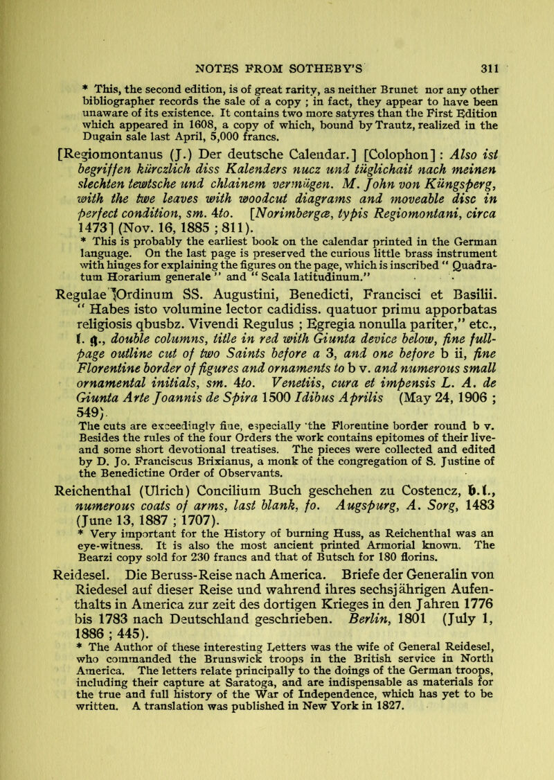 * This, the second edition, is of great rarity, as neither Brunet nor any other bibliographer records the sale of a copy ; in fact, they appear to have been unaware of its existence. It contains two more satyres than the First Edition which appeared in 1608, a copy of which, bound by Trautz, realized in the Dugain sale last April, 5,000 francs. [Regiomontanus (J.) Der deutsche Calendar.] [Colophon] : Also ist begriffen kurczlich diss Kalenders nucz und tuglichait nach meinen slechten tmtsche und chlainem vermiigen. M. John von Kungspevg, with the tme leaves with woodcut diagrams and moveable disc in perfect condition, sm. Ato. [Norimbergce, typis Regiomontani, circa 1473] (Nov. 16, 1885 ;811). * This is probably the earliest book on the calendar printed in the German language. On the last page is preserved the curious little brass instrument with hinges for explaining the figures on the page, which is inscribed ** Quadra- turn Horarium gener ale ” and “ Scala latitudinum.” Regulae lOrdinum SS. Augustini, Benedicti, Francisci et Basilii. “ Habes isto volumine lector cadidiss. quatuor primu apporbatas religiosis qbusbz. Vivendi Regulus ; Egregia nonulla pariter,** etc., 1. (|., double columns, title in red with Giunta device below, fine full- page outline cut of two Saints before a 3, and one before b ii, fine Florentine border of figures and ornaments to b v. and numerous small ornamental initials, sm. Ato. Venetiis, cur a et impensis L. A. de Giunta Arte Joannis de Spira 15001dibus Aprilis (May 24, 1906 ; 549). The cuts are e.xceedingly fine, especially ‘the Florentine border round b v. Besides the rules of the four Orders the work contains epitomes of their live- and some short devotional treatises. The pieces were collected and edited by D. Jo. Pranciscus Brixianus, a monk of the congregation of S. Justine of the Benedictine Order of Observants. Reichenthal (Ulrich) Concilium Buch geschehen zu Costencz, h.X., numerous coats of arms, last blank, fo. Augspurg, A. Sorg, 1483 (June 13, 1887 ; 1707). * Very important for the History of burning Huss, as Reichenthal was an eye-witness. It is also the most ancient printed Armorial known. The Bearzi copy sold for 230 francs and that of Butsch for 180 florins. Reidesel. Die Beruss-Reise nach America. Briefe der Generalin von Riedesel auf dieser Reise und wahrend ihres sechsj ahrigen Aufen- thalts in America zur zeit des dortigen Krieges in den Jahren 1776 bis 1783 nach Deutschland geschrieben. Berlin, 1801 (July 1, 1886 ; 445). * The Author of these interesting Eetters was the wife of General Reidesel, who commanded the Brunswick troops in the British service in North America. The letters relate principally to the doings of the German troops, including their capture at Saratoga, and are indispensable as materials for the true and full history of the War of Independence, which has yet to be written. A translation was published in New York in 1827.