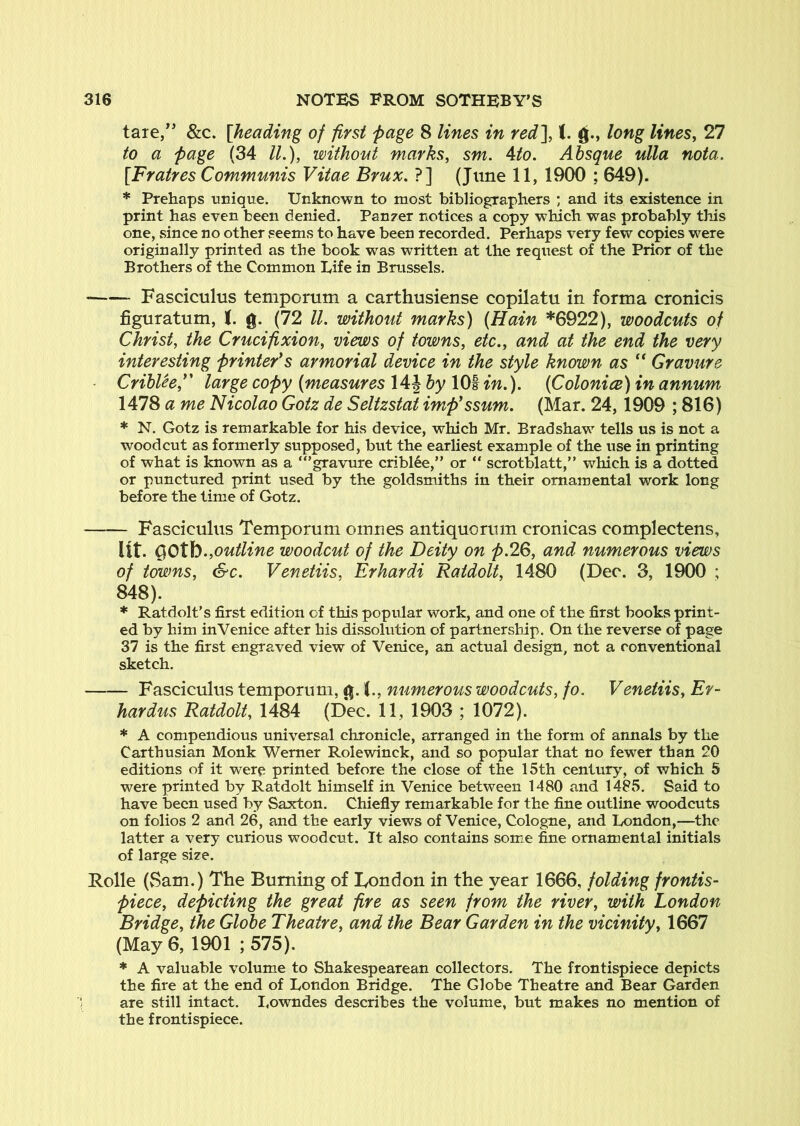 tare,” &c. [heading of first page 8 lines in red^ 1. long lines, 27 to a page (34 IL), without marks, sm. 4to. Absque ulla nota, [Fratres Communis Vitae Brux, ?] (June 11, 1900 ; 649). * Prehaps unique. Unknown to most bibliographers ; and its existence in print has even been denied. Panzer notices a copy which was probably this one, vsince no other seems to have been recorded. Perhaps very few copies were originally printed as the book was written at the request of the Prior of the Brothers of the Common Life in Brussels. • Fasciculus temporum a carthusiense copilatu in forma cronicis figuratum, t. g. (72 ll. without marks) (Hain *6922), woodcuts of Christ, the Crucifixion, views of towns, etc., and at the end the very interesting printers armorial device in the style known as ” Gravure CribUef' large copy (measures 14J by 101 in.). (Coloniee) in annum 1478 a me Nicolao Gotz de Seltzstat imp'ssum. (Mar. 24,1909 ; 816) * N. Gotz is remarkable for his device, which Mr. Bradshaw tells us is not a woodcut as formerly supposed, but the earliest example of the use in printing of what is known as a “’gravure cribl^e,’’ or “ scrotblatt,” which is a dotted or punctured print used by the goldsmiths in their ornamental work long before the time of Gotz. Fasciculus Temporum omnes antiquorum cronicas complectens, lit. Q)Otb.,outline woodcut of the Deity on p.2Q, and numerous views of towns, &c. Venetiis, Erhardi RatdoU, 1480 (Dec. 3, 1900 ; 848). * Ratdolt’s first edition of this popular work, and one of the first books print- ed by him inVenice after his dissolution of partnership. On the reverse of page 37 is the first engraved view of Venice, an actual design, not a conventional sketch. Fasciculus temporum, <^. 1., numerous woodcuts, fo. Venetiis, Er- hardus RatdoU, 1484 (Dec. 11, 1903 ; 1072). * A compendious universal chronicle, arranged in the form of annals by the Carthusian Monk Werner Rolewinck, and so popular that no fewer than 20 editions of it were printed before the close of the 15th century, of which 5 were printed by Ratdolt himself in Venice between 1480 and 1485. Said to have been used by Saxton. Chiefly remarkable for the jfine outline woodcuts on folios 2 and 26, and the early views of Venice, Cologne, and London,—the latter a very curious woodcut. It also contains somie fine ornamental initials of large size. Rolle (Sam.) The Burning of Tondon in the year 1666, folding frontis- piece, depicting the great fire as seen from the river, with London Bridge, the Globe Theatre, and the Bear Garden in the vicinity, 1667 (May 6, 1901 ; 575). * A valuable volum.e to Shakespearean collectors. The frontispiece depicts the fire at the end of London Bridge. The Globe Theatre and Bear Garden are still intact. I.owndes describes the volume, but makes no mention of the frontispiece.