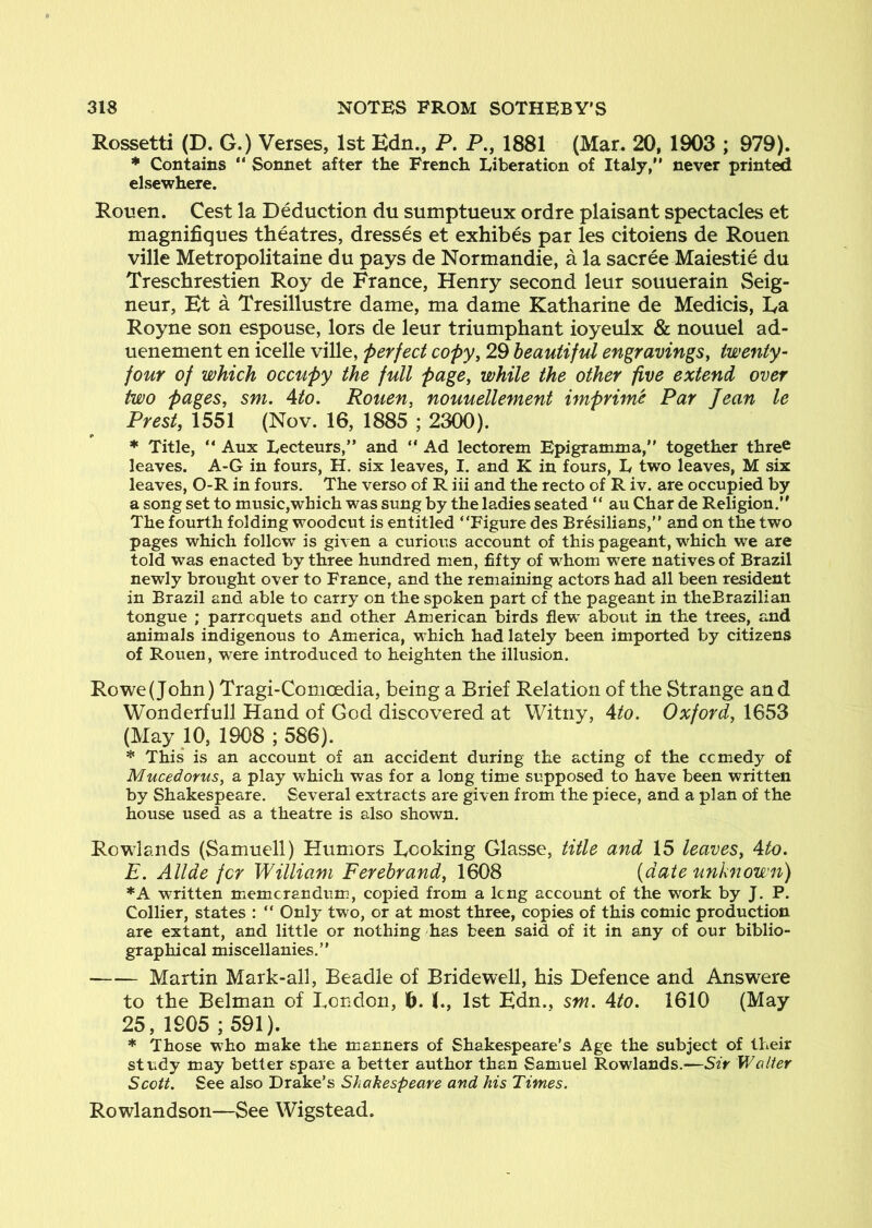 Rossetti (D. G.) Verses, 1st Edn., P. P., 1881 (Mar. 20, 1903 ; 979). * Contains “ Sonnet after the French Liberation of Italy, never print^ elsewhere. Rouen. Cest la Deduction du sumptueux ordre plaisant spectacles et magnifiques theatres, dresses et exhibes par les citoiens de Rouen ville Metropolitaine du pays de Normandie, a la sacree Maiestie du Treschrestien Roy de France, Henry second leur souuerain Seig- neur, Et a Tresillustre dame, ma dame Katharine de Medicis, Ea Royne son espouse, lors de leur triumphant ioyeulx & nouuel ad- uenement en icelle ville, perfect copy, 29 beautiful engravings, twenty- four of which occupy the full page, while the other five extend over two pages, sm. 4to. Rouen, nouuellement imprime Par Jean le Prest, 1551 (Nov. 16, 1885 ; 2300). * Title,  Aux Lecteurs, and  Ad lectorem Epigramma, together thre^ leaves. A-G in fours, H. six leaves, I. and K in fours, L two leaves, M six leaves, 0-R in fours. The verso of R iii and the recto of R iv. are occupied by a song set to music,which was sung by the ladies seated “ au Char de Religion. The fourth folding woodcut is entitled Figure des Bresilians, and on the two pages which follow is given a curious account of this pageant, which we are told was enacted by three hundred men, fifty of whom were natives of Brazil newly brought over to France, and the remaining actors had all been resident in Brazil and able to carry on the spoken part of the pageant in theBrazilian tongue ; parrcquets and other American birds flew about in the trees, and animals indigenous to America, which had lately been imported by citizens of Rouen, were introduced to heighten the illusion. Rowe (John) Tragi-Comoedia, being a Brief Relation of the Strange and Wonderfull Hand of God discovered at Witny, Ato. Oxford, 1653 (May 10, 1908 ; 586). * This* is an account of an accident during the acting of the ccmedy of Mucedorus, a play which was for a long time supposed to have been written by Shakespeare. Several extracts are given from the piece, and a plan of the house used as a theatre is also shown. Rowlands (Samuell) Humors Ecoking Glasse, title and 15 leaves, Ato. E. Allde for William Ferebrand, 1608 (date unknown) *A written memcrandum, copied from a Icng account of the work by J. P. Collier, states :  Only two, or at most three, copies of this comic production are extant, and little or nothing has been said of it in any of our biblio- graphical miscellanies. Martin Mark-all, Beadle of Bridewell, his Defence and Answere to the Belman of Eondon, f). I., 1st Edn., sm. Ato. 1610 (May 25, 1905 ; 591). * Those who make the manners of Shakespeare’s Age the subject of their study may better spare a better author than Samuel Rowlands.—Sir Walter Scott. See also Drake’s Shakespeare and his Times. Rowlandson—See Wigstead.