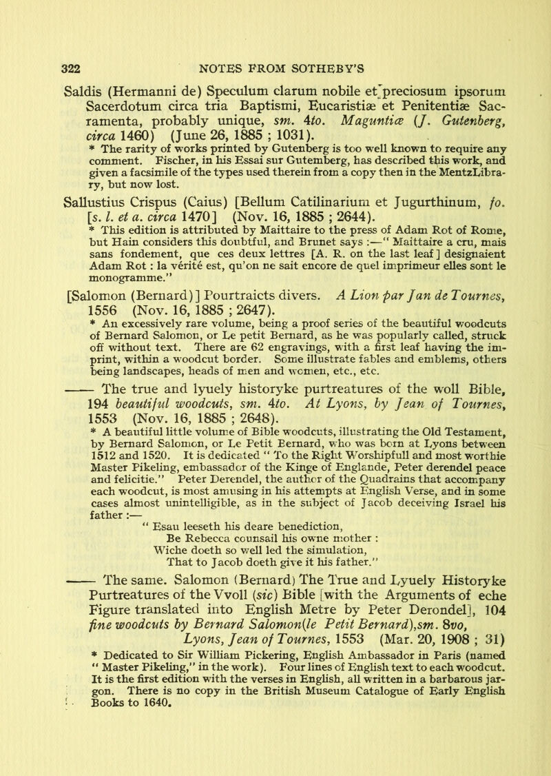 Saldis (Hermanni de) Speculum clarum nobile etjpreciosum ipsorum Sacerdotum circa tria Baptismi, Eucaristise et Penitentiae Sac- ramenta, probably unique, sm. Ato. Maguntice (/. Gutenberg, circa 1460) (June 26, 1885 ; 1031). * The rarity of works printed by Gutenberg is too well known to require any comment. Fischer, in his Essai sur Gutemberg, has described this work, and given a facsimile of the types used therein from a copy then in the MentzLibra- ry, but now lost. Sallustius Crispus (Caius) [Bellum Catilinariurn et Jugurthinum, fo, [s. L et a. circa 1470] (Nov. 16, 1885 ; 2644). * This edition is attributed by Maittaire to the press of Adam Rot of Rome, but Hain considers this doubtful, and Brunet says :—“ Maittaire a cm, mais sans fondement, que ces deux lettres [A. R. on the last leaf ] designaient Adam Rot; la verite est, qu’on ne sait encore de quel imprimeur elles sont le monogramme.” [Salomon (Bernard)] Pourtraicts divers. A Lion par Jan de Tournes, 1556 (Nov. 16, 1885 ; 2647). * An excessively rare volume, being a proof series of the beautiful v/oodcuts of Bernard Salomon, or Le petit Bernard, as he was popularly called, struck off without text. There are 62 engravings, with a first leaf having the im- print, within a woodcut border. Some illustrate fables and emblems, others being landscapes, heads of men and women, etc., etc. The true and lyuely historyke purtreatures of the woll Bible, 194 beautiful woodcuts, sm. Ato. At Lyons, by Jean of Tournes, 1553 (Nov. 16, 1885 ; 2648). * A beautiful little volume of Bible woodcuts, illustrating the Old Testament, by Bernard Salomon, or Le Petit Bernard, vrho was born at Lyons between 1512 and 1520. It is dedicated “To the Right Worshipfull and most worthie Master Pikeling, embassador of the Kinge of Englande, Peter derendel peace and felicitie.” Peter Derendel, the author of the Quadrains that accompany each woodcut, is most amusing in his attempts at English Verse, and in some cases almost unintelligible, as in the subject of Jacob deceiving Israel his father :— “ Esau leeseth his deare benediction. Be Rebecca counsail his owne mother : Wiche doeth so well led the simulation. That to Jacob doeth give it his father. The same. Salomon (Bernard) The True and Tyuely Historyke Purtreatures of the Vvoll [sic) Bible [with the Arguments of eche Figure translated into English Metre by Peter Derondel], 104 fine woodcuts by Bernard Salomon[le Petit Bernard),sm. Svo, Lyons, Jean of Tournes, 1553 (Mar. 20, 1908 ; 31) * Dedicated to Sir William Pickering, English Ambassador in Paris (named “ Master Pikeling,” in the work). Four lines of English text to each woodcut. It is the first edition with the verses in English, aU written in a barbarous jar- gon. There is no copy in the British Museum Catalogue of Early English - Books to 1640.