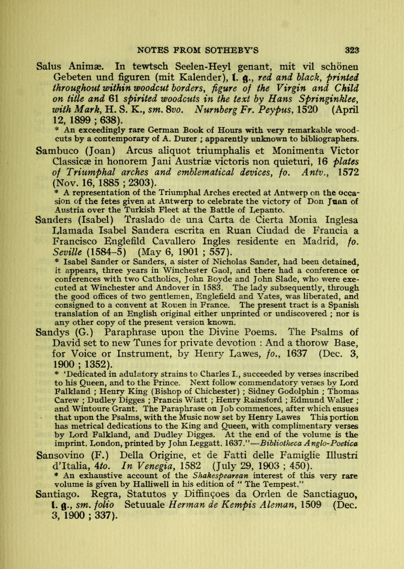 Salus Animae. In tewtsch Seelen-Heyl genant, mit vil schonen Gebeten und figuren (mit Kalender), J. g., red and black, printed throughout within woodcut borders, figure of the Virgin and Child on title and 61 spirited woodcuts in the text by Hans Springinklee, with Mark, H. S. K., sm, Svo. Numberg Fr. Peypus, 1520 (April 12, 1899 ; 638). * An exceedingly rare German Book of Hours with very remarkable wood- cuts by a contemporary of A. Durer ; apparently unknown to bibliographers. Sambuco (Joan) Arcus aliquot triumphalis et Monimenta Victor Classicae in honorem Jani Austriae victoris non quieturi, 16 plates of Triumphal arches and emblematical devices, fo. Anfv., 1572 (Nov. 16, 1885 ; 2303). * A representation of the Triumphal Arches erected at Antwerp on the occa- sion of the fetes given at Antwerp to celebrate the victory of Don Juan of Austria over the Turkish Fleet at the Battle of Lepanto. Sanders (Isabel) Traslado de una Carta de Cierta Monia Inglesa lylamada Isabel Sander a escrita en Ruan Ciudad de Francia a Francisco Bnglefild Cavallero Ingles residente en Madrid, fo. Seville (1584-5) (May 6, 1901 ; 557). * Isabel Sander or Sanders, a sister of Nicholas Sander, had been detained, it appears, three years in Winchester Gaol, and there had a conference or conferences with two Catholics, John Boyde and John Slade, who were exe- cuted at Winchester and Andover in 1583. The lady subsequently, through the good offices of two gentlemen, Englefield and Yates, was liberated, and consigned to a convent at Rouen in France. The present tract is a Spanish translation of an English original either unprinted or undiscovered ; nor is any other copy of the present version known. Sandys (G.) Paraphrase upon the Divine Poems. The Psalms Of David set to new Tunes for private devotion ; And a thorow Base, for Voice or Instrument, by Henry Dawes, fo,, 1637 (Dec. 3, 1900 ; 1352). * ‘Dedicated in adulatory strains to Charles I., succeeded by verses inscribed to his Queen, and to the Prince. Next follow commendatory verses by Eord Falkland ; Henry King (Bishop of Chichester) ; Sidney Godolphin ; Thomas Carew ; Dudley Digges ; Francis Wiatt ; Henry Rainsford ; Edmund Waller ; and Wintoure Grant. The Paraphrase on Job commences, after which ensues that upon the Psalms, with the Music now set by Henry Lawes This portion has metrical dedications to the King and Queen, with complimentary verses by Eord Falkland, and Dudley Digges. At the end of the volume is the imprint. London, printed by John Leggatt. 1637.”—Bibliotheca Anglo-Poetica Sansovino (F.) Della Origine, et de Fatti delle Famiglie Illustri d’ltalia, 4^. In Venegia, 1582 (July 29, 1903 ; 450). * An exhaustive account of the Shakespearean interest of this very rare volume is given by Halliwell in his edition of ” The Tempest.” Santiago. Regra, Statutes y Diffin9oes da Orden de Sanctiaguo, 1. g., sm. folio Setuuale Herman de Kempis Aleman, 1509 (Dec. 3, 1900 ; 337).