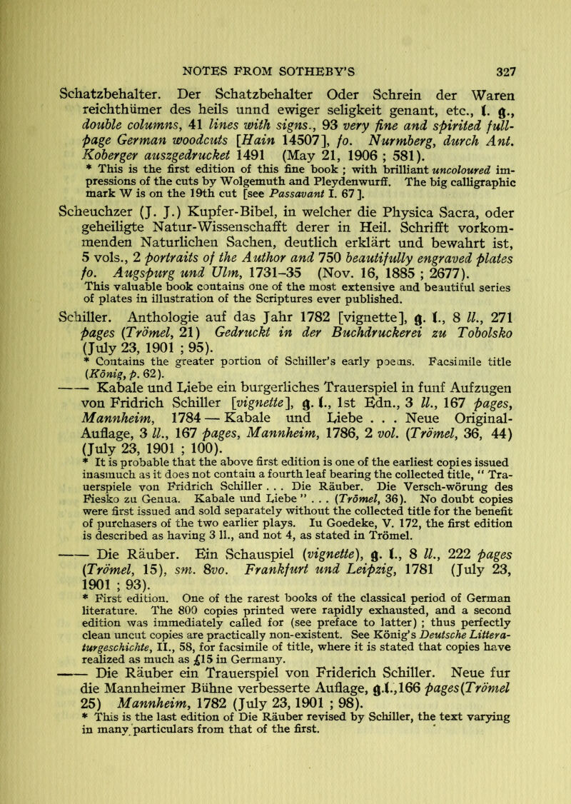 Schatzbehalter. Der Schatzbehalter Oder Schrein der Waren reichthiimer des heils unnd ewiger seligkeit genant, etc., (. g., double columns, 41 lines with signs., 93 very -fine and spirited full- page German woodcuts [Hain 14507], fo. Nurmberg, durch Ant, Koberger auszgedrucket 1491 (May 21, 1906 ; 581). This is the first edition of this fine book ; with brilliant uncoloured im- pressions of the cuts by Wolgemuth and Pleydenwurff. The big calligraphic mark W is on the 19th cut [see Passay ant I. 67 ]. Scheuchzer (J. J.) Kupfer-Bibel, in welcher die Physica vSacra, oder geheiligte Natur-Wissenschafft derer in Heil. Schrifft vorkom- menden Naturlichen Sachen, deutlich erklart und bewahrt ist, 5 vols., 2 portraits of the Author and 750 beautifully engraved plates fo. Augspurg und Ulm, 1731-35 (Nov. 16, 1885 ; 2677). This valuable book contains one of the most extensive and beautiful series of plates in illustration of the Scriptures ever published. Schiller. Anthologie anf das Jahr 1782 [vignette], g. t, 8 IL, 271 pages {Trbmel, 21) Gedruckt in der Buchdruckerei zu Tobolsko (July 23, 1901 ; 95). * Contains the greater portion of Schiller’s early poems. Facsimile title {Konig, p. 62). Kabale und Liebe ein burgerliches Trauerspiel in funf Aufzugen von Fridrich Schiller \vignette\ g. (., 1st Bdn., 3 ll., 167 pages, Mannheim, 1784 — Kabale und lyiebe . . . Neue Original- Auflage, 3 ll., 167 pages, Mannheim, 1786, 2 vol. (Tromel, 36, 44) (July 23, 1901 ; 100). ♦ It is probable that the above first edition is one of the earliest copies issued inasmuch as it does not contain a fourth leaf bearing the collected title, “ Tra- uerspiele von Fridrich Schiller . . . Die Rauber. Die Versch-worung des Fiesko zu Genua. Kabale und Eiebe ”... {Tromel, 36). No doubt copies were first issued and sold separately without the collected title for the benefit of purchasers of the two earlier plays. lu Goedeke, V. 172, the first edition is described as having 3 11., and not 4, as stated in Tromel. Die Rauber. Kin Schauspiel (vignette), g. 8 ll., 222 pages (Tromel, 15), sm. 8vo. Frankfurt und Leipzig, 1781 (July 23, 1901 ; 93). * First edition. One of the rarest books of the classical period of German literature. The 800 copies printed were rapidly exhausted, and a second edition was immediately called for (see preface to latter) ; thus perfectly clean uncut copies are practically non-existent. See Konig’s Deutsche Littera- turgeschichte, II., 58, for facsimile of title, where it is stated that copies have realized as much as ;^15 in Germany. Die Rauber ein Trauerspiel von Friderich Schiller. Neue fur die Mannheimer Biihne verbesserte Auflage, g.i.,166 pages(Trdmel 25) Mannheim, 1782 (July 23,1901 ; 98). ♦ This is the last edition of Die Rauber revised by Schiller, the text varying in many particulars from that of the first.