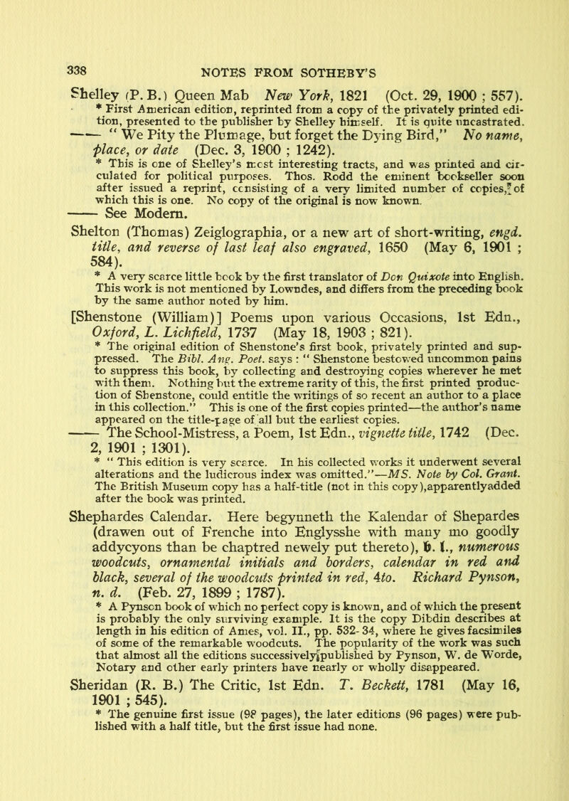 Shelley (P. B.) Queen Mab New York, 1821 (Oct. 29, 1900 ; 557). First American edition, reprinted from a copy of the privately printed edi- tion, presented to the publisher by Shelley himself. It is quite uncastrated. —^ “ We Pity the Plumage, but forget the Dying Bird, No name, place, or date (Dec. 3, 1900 ; 1242). * This is one of Shelley’s mcst interesting tracts, and was printed and cir- culated for political purposes. Thos. Rodd the eminent bookseller soon after issued a reprint, ccnsksting of a very limited number of copies,^of which this is one. No copy of the original is now known. See Modem. Shelton (Thomas) Zeiglographia, or a new art of short-writing, engd, title, and reverse of last leaf also engraved, 1650 (May 6, 1901 ; 584). * A very scarce little book by the first translator of Don Quixote into English. This work is not mentioned by Lowndes, and differs from the preceding book by the same author noted by him. [Shenstone (William)] Poems upon various Occasions, 1st Edn., Oxford, L. Lichfield, 1737 (May 18, 1903 ; 821). * The original edition of Shenstone’s first book, privately printed and sup- pressed. The Bihl. Ane. Poet, says : “ Shenstone bestowed uncommon pains to suppress this book, by collecting and destroying copies wherever he met W’ith them. Nothing but the extreme rarity of this, the first printed produc- tion of Shenstone, could entitle the writings of so recent an author to a place in this collection.” This is one of the first copies printed—the author’s name appeared on the title-page of all but the earliest copies. The School-Mistress, a Poem, 1st Edn., vignette title, 1742 (Dec. 2, 1901 ; 1301). * “ This edition is very scarce. In his collected v/orks it underwent several alterations and the ludicrous index was omitted.”—MS. Note by Col. Grant. The British Museum copy has a half-title (not in this copy ),apparentlyadded after the book was printed. Shephardes Calendar. Here begynneth the Kalendar of Shepardes (drawen out of Frenche into Englysshe with many mo goodly addycyons than be chaptred newely put thereto), 1^. (., numerous woodcuts, ornamental initials and borders, calendar in red and black, several of the woodcuts printed in red, Ato. Richard Pynson, n. d. (Feb. 27, 1899 ; 1787). * A Pynson book of which no perfect copy is known, and of which the present is probably the only surviving example. It is the copy Dibdin describes at length in his edition of Ames, vol. II., pp. 532- 34, where he gives facsimiles of some of the remarkable woodcuts. The popularity of the work was such that almost all the editions successivelyfpublished by Pynson, W. de Worde, Notary and other early printers have nearly or wholly disappeared. Sheridan (R. B.) The Critic, 1st Edn. T, Beckett, 1781 (May 16, 1901 ; 545). * The genuine first issue (98 pages), the later editions (96 pages) were pub- lished with a half title, but the first issue had none.