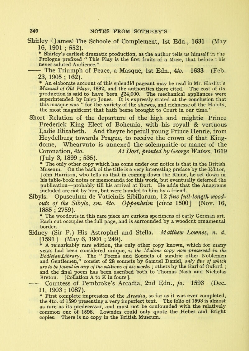 Shirley (James) The Schoole of Complement, 1st Bdn., 1631 (May 16, 1901 ; 552). * Shirley’s earliest dramatic production, as the author tells us himself in the Prologue prefixed “ This Play is the first fruits of a Muse, that before t his never saluted Audience.” The Triumph of Peace, a Masque, 1st Edn., 4fo. 1633 (Feb. 23, 1905 ; 162). * An elaborate account of this splendid pageant may be read in Mr. Hazlitt’s Manual of Old Plays, 1892, and the authorities there cited. The cost of its production is said to have been £24,000. The mechanical appliances were superintended by Inigo Jones. It is expressly stated at the conclusion that this masque was ” for the variety of the shewes, and richnesse of the Habits, the most magnificent that hath beene brought to Court in our time.” Short Relation of the departure of the high and mightie Prince Frederick King Elect of Bohemia, with his royall & vertuous Eadie Elizabeth. And theyre hopeful! yoimg Prince Henrie, from Heydelburg towards Prague, to receive the crown of that King- dome, Whearvnto is annexed the solempnitie or maner of the Coronation, 4to. At Dort, printed by George Waters, 1619 (July 3, 1899 ; 535). * The only other copy which has come under our notice is that in the British Museum. On the back of the title is a very interesting preface by the Editor, John Harrison, who tells us that in coming down the Rhine, he set down in his table-book notes or memoranda for this work, but eventually deferred the publication—^probably till his arrival at Dort. He adds that the Anagrams included are not by him, but were handed to him by a friend. Sibyls. Opusculum de Vaticiniis Sibillarum, 12 fine full-length wood- cuts of the Sibyls, sm. 4to. Oppenheim [circa 1500] (Nov. 16, 1885 ; 2759). * The woodcuts in this rare piece are curious specimens of early German art. Each cut occupies the full page, and is surrounded by a woodcut ornamental border. Sidney (Sir P.) His Astrophel and Stella. Matthew Lownes, n, d. [15911 (May 6, 1901 ; 249). * A remarkably rare edit^n, the only other copy known, which for many years had been considered unique, is the Malone copy now preserved in the BodleianLibrary. The ” Poems and Sonnets of simdrie other Noblemen and Gentlemen,” consist of 28 sonnets by Samuel Daniel, only five of which are to be found in any of the editions of his works ; others by the Bari of Oxford ; and the final poem has been ascribed both to Thomas Nash and Nicholas Breton. [Collation A to K in fours ]. Countess of Pembroke’s Arcadia, 2nd Edn., /o. 1593 (Dec. 11, 1903 ; 1087). * First complete impression of the Arcadia, so far as it was ever completed, the 4to. of 1590 presenting a very imperfect text. The folio of 1593 is almost as rare as its predecessor, and must not be confounded with the relatively common one of 1598. I./>wndes could only quote the Heber and Bright copies. There is no copy in the British Museum.