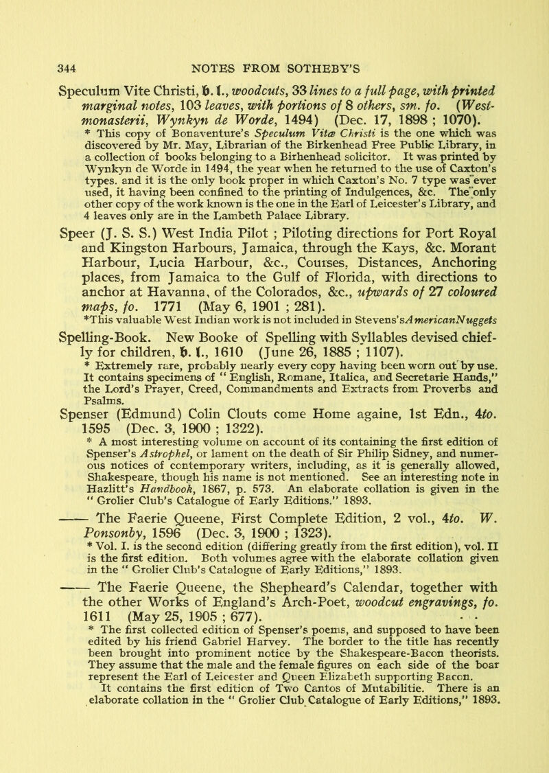 Spectiliim Vite Christi, 16.1., woodcuts, 33 lines to a full page, with printed marginal notes, 103 leaves, with portions of 8 others, sm. fo. (West' monasterii, Wynkyn de Worde, 1494) (Dec. 17, 1898 ; 1070). * This copy of Bonaventure’s Speculum Vites Christi is the one which was discovered by Mr. May, Eibrarian of the Birkenhead Free Public Library, in a collection of books belonging to a Birhenhead solicitor. It was printed by Wynkyn de Worde in 1494, the year when he returned to the use of Caxton’s types, and it is the only book proper in which Caxton’s No. 7 type was'ever used, it having been confined to the printing of Indulgences, &c. The^only other copy of the work known is the one in the Earl of Leicester’s Library, and 4 leaves only are in the Lambeth Palace Library, Speer (J. S. S.) West India Pilot ; Piloting directions for Port Royal and Kingston Harbours, Jamaica, through the Kays, &c. Morant Harbour, Kucia Harbour, &c., Courses, Distances, Anchoring places, from Jamaica to the Gulf of Florida, with directions to anchor at Havanna, of the Colorados, &c., upwards of 27 coloured maps, fo. 1771 (May 6, 1901 ; 281). *This valuable W'est Indian work is not included in Stevens'sAmericanNuggets Spelling-Book. New Booke of Spelling with Syllables devised chief- ly for children, b. (., 1610 (June 26, 1885 ; 1107). * Extremely rare, probably nearly every copy having been worn out by use. It contains specimens of “ English, Romane, Italica, and Secretarie Hands,” the Lord’s Prayer, Creed, Commandments and Extracts from Proverbs and Psalms. Spenser (Edmund) Colin Clouts come Home againe, 1st Edn., 4to. 1595 (Dec. 3, 1900 ; 1322). * A most interesting volume on account of its containing the first edition of Spenser’s Astrophel, or lament on the death of Sir Philip Sidney, and numer- ous notices of contemporary writers, including, as it is generally allowed, Shakespeare, though his name is not mentioned. See an interesting note in Hazlitt’s Handbook, 1867, p. 573. An elaborate collation is given in the ” Grolier Club’s Catalogue of Early Editions.” 1893. The Faerie Queene, First Complete Edition, 2 vol., 4to. W. Ponsonhy, 1596 (Dec. 3, 1900 ; 1323). * Vol. I. is the second edition (differing greatly from the first edition), vol. II is the first edition. Both volumies agree with the elaborate collation given in the ” Grolier Club’s Catalogue of Early Editions,” 1893. The Faerie Queene, the Shepheard’s Calendar, together with the other Works of England’s Arch-Poet, woodcut engravings, fo. 1611 (May 25, 1905 ; 677). * The first collected edition of Spenser’s poems, and supposed to have been edited by his friend Gabriel Harvey. The border to the title has recently been brought into prominent notice by the Shakespeare-Bacon theorists. They assume that the male and the female figures on each side of the boar represent the Earl of Leicester and Queen Elizabeth supporting Bacon. It contains the first edition of Two Cantos of Mutabilitie. There is an elaborate collation in the ” Grolier Club Catalogue of Early Editions,” 1893.