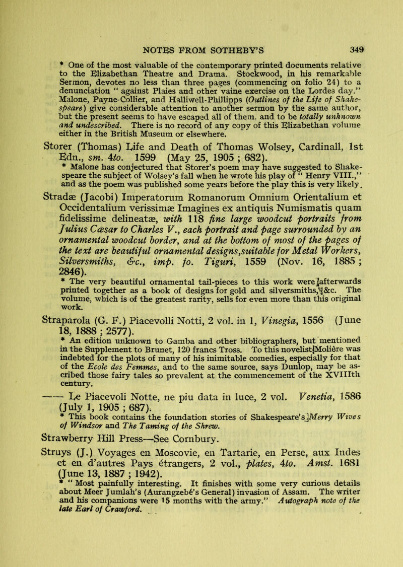 * One of the most valuable of the contemporary printed documents relative to the Elizabethan Theatre and Drama. Stockwood, in his remarkable Sermon, devotes no less than three pages (commencing on folio 24) to a denunciation “ against Plaies and other vaine exercise on the Eordes day.” Malone, Payne-Collier, and Halliwell-Phillipps {Outlines of the Life of Shake- speare) give considerable attention to another sermon by the same author, but the present seems to have escaped all of them, and to be totally unknown and undescribed. There is no record of any copy of this Elizabethan volume either in the British Museum or elsewhere. Storer (Thomas) Life and Death of Thomas Wolsey, Cardinall, 1st Bdn., sm. 4to. 1599 (May 25, 1905 ; 682). * Malone has conjectured that Storer’s poem may have suggested to Shake- speare the subject of Wolsey’s fall when he wrote his play of “ Henry VIII.,” and as the poem was published some years before the play this is very likely, Stradae (Jacobi) Imperatorum Romanorum Omnium Orientalium et Occidentalium verissimae Imagines ex antiquis Numismatis quam fidelissime delineates, with 118 fine large woodcut portraits from Julius Ccesar to Charles F., each portrait and page surrounded by an ornamental woodcut border^ and at the bottom of most of the pages of the text are beautiful ornamental designs.suitable for Metal Workers, Silversmiths, &c., imp, fo. Tiguri, 1559 (Nov. 16, 1885 ; 2846), * The very beautiful ornamental tail-pieces to this work were|afterwards printed together as a book of designs for gold and silversmiths,'^ &c. The volume, which is of the greatest rarity, sells for even more than this original work. Straparola (G. F.) PiacevolH Notti, 2 vol. in 1, Vinegia, 1556 (June 18, 1888 ; 2577). * An edition im^own to Gamba and other bibliographers, but mentioned m the Supplement to Brunet, 120 francs Tross. To this novelistjMoUere was indebted for the plots of many of his inimitable comedies, especially for that of the Ecole des Femmes, and to the same source, says Dunlop, may be as- cribed those fairy tales so prevalent at the commencement of the XVIIIth century. Le Piacevoli Notte, ne piu data in luce, 2 vol. Venetia, 1586 (July 1, 1905 ; 687). * This book contains the foimdation stories of Shakespeare’sjMerry Wives of Windsor and The Taming of the Shrew. Strawberry Hill Press—See Cornbury. Struys (J.) Voyages en Moscovie, en Tartaric, en Perse, aux Indes et en d’autres Pays etrangers, 2 vol., plates, 4to, Amst, 1681 (June 13, 1887 ; 1942). * “ Most painfully interesting. It finishes with some very curious details about Meer Jumlah’s (Aurangzeb6’s General) invasion of Assam. The writer and his companions were 15 months with the army.” Autograph note of the late Earl of Crawford,