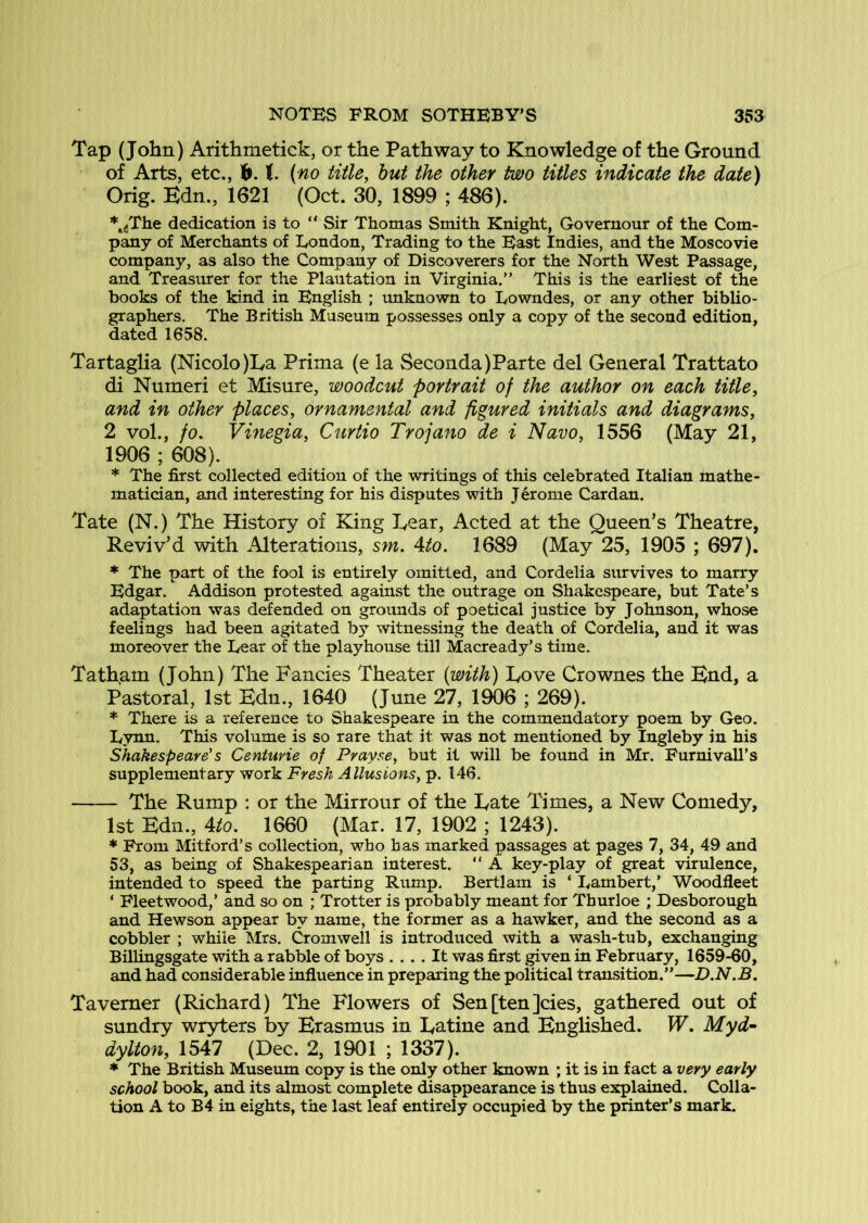 Tap (John) Arithmetick, or the Pathway to Knowledge of the Ground of Arts, etc., h. t (no title, hut the other tmo titles indicate the date) Orig. Kdn., 1621 (Oct. 30, 1899 ; 486). *^^The dedication is to “ Sir Thomas Smith Knight, Governour of the Com- pany of Merchants of London, Trading to the East Indies, and the Moscovie company, as also the Company of Discoverers for the North West Passage, and Treasurer for the Plantation in Virginia.” This is the earliest of the books of the kind in English ; tmknown to Lowndes, or any other biblio- graphers. The British Museum possesses only a copy of the second edition, dated 1658. Tartaglia (Nicolo)La Prima (e la Seconda)Parte del General Trattato di Numeri et Misure, woodcut 'portrait of the author on each title, and in other places, ornamental and figured initials and diagrams, 2 vol., fo, Vinegia, Curtio Trojano de i Navo, 1556 (May 21, 1906 ; 608). * The first collected edition of the writings of this celebrated Italian mathe- matician, and interesting for his disputes with J erome Cardan. Tate (N.) The History of King T^ear, Acted at the Queen’s Theatre, Reviv’d with Alterations, sm. Ato. 1689 (May 25, 1905 ; 697). * The part of the fool is entirely omitted, and Cordelia survives to marry Edgar. Addison protested against the outrage on ShakCvSpeare, but Tate’s adaptation was defended on grounds of poetical justice by Johnson, whose feelings had been agitated bj witnessing the death of Cordelia, and it was moreover the Lear of the playhouse till Macready’s time. Tatham (John) The Fancies Theater (with) Fove Crownes the Fnd, a Pastoral, 1st Edn., 1640 (June 27, 1906 ; 269). * There is a reference to Shakespeare in the commendatory poem by Geo. Lynn. This volume is so rare that it was not mentioned by Ingleby in his Shakespeare's Centurie of Prayse, but it will be found in Mr. Furnivall’s supplementary work Fresh Allusions, p. 146. The Rump : or the Mirrour of the Tate Times, a New Comedy, 1st Edn., Ato. 1660 (Mar. 17, 1902 ; 1243). * From Mitford’s collection, who has marked passages at pages 7, 34, 49 and 53, as being of Shakespearian interest. ” A key-play of great virulence, intended to speed the parting Rump. Bertlam is ‘ Lambert,’ Woodfleet ‘ Fleetwood,’ and so on ; Trotter is probably meant for Thurloe ; Desborough and Hewson appear by name, the former as a hawker, and the second as a cobbler ; while I\Irs. Cromwell is introduced with a wash-tub, exchanging Billingsgate with a rabble of boys .... It was first given in February, 1659-60, and had considerable influence in preparing the political transition.”—D.N.B. Taverner (Richard) The Flowers of Sen[ten]cies, gathered out of sundry wryters by Erasmus in Eatine and Englished. W. Myd- dylton, 1547 (Dec. 2, 1901 ; 1337). * The British Museum copy is the only other known ; it is in fact a very early school book, and its almost complete disappearance is thus explained. Colla- tion A to B 4 in eights, the last leaf entirely occupied by the printer’s mark.