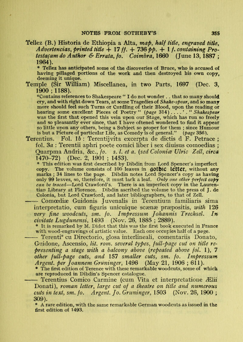 Tellez (B.) Historia de Ethiopia a Alta, map, half title, engraved title, Advertencias, printed title + 17 //. + 13Qpp. + 1 /. containing Pro- testagam do Author S' Errata, fo, Coimbra, 1660 (June 13, 1887 ; 1964). * Tellez has anticipated some of the discoveries of Bruce, who is accused of having pillaged portions of the work and then destroyed his own copy, deeming it unique. Temple (Sir William) Miscellanea, in two Parts, 1697 (Dec. 3, 1900 ; 1188). *Contains references to Shakespeare  I do not wonder . . that so many should cry, and with right down Tears, at some Tragedies of Shake-spear, and so many more should feel such Turns or Curdling of their Blood, upon the reading or hearing some excellent Pieces of Poetry ” {page 314) Shakespear was the first that opened this vein upon our Stage, which has run so freely and so pleasantly ever since, that I have oftened wondered to find it appear so little upon any others, being a Subject so proper for them ; since Humour is but a Picture of particular Life, as Comedy is of general.” {page 35fi). Terentius. Fol. \h : Terentijvita excerpta de dictis d F. Petrace ,* fol. Sa : Terentii aphri poete comici liber i sex diuisus comoedias ; Quarpma Andria, &c., fo. s. 1. et a. (sed Colonice Ulric Zell, circa 1470-72) (Dec. 2, 1901 ; 1453). * This edition was first described by Dibdin from Lord Spencer’s imperfect copy. The volume consists of 100 leaves in ^OtbiC ICttCC, without any marks ; 34 lines to the page. Dibdin notes I^ord Spencer’s copy as having only 99 leaves, so, therefore, it must lack a leaf. Only one other perfect copy can he traced—Lord Crawford’s. There is an imperfect copy in the Lauren- tian Library at Florence. Dibdin ascribed the volume to the press of J. de Colonia, but Lord Crawford, and later bibliographers, to that of Zell. Comoedise Guidonis Juvenalis in Terentium familiaris sima interpretatio, cum figuris unicuique scsense prsepositis, with 126 very fine woodcuts, sm. fo. Impressum Johannis Trechsel. In civitate Lugdunensi, 1493 (Nov. 26, 1885 ; 2889). * It is remarked by M. Didot that this was the first book executed in France with wood-engravings of artistic value. Each one occupies half of a page. Terenti” cu Directorio, glosa interlineali, comentariis Donato, Guidone, Ascensio, lit. rom. several types, full-page cut on title re- presenting a stage with a balcony above (repeated above fol. 1), 7 other full-page cuts, and 157 smaller cuts, sm. fo. Impressum Argent, per Joannem Gruninger, 1496 (May 21, 1906 ; 611). * The first edition of Terence with these remarkable woodcuts, some of which are reproduced in Dibdin’s Spencer catalogue. Terentius Comico Carmine (cum Vita et interpretatione ^lii Donati), roman letter, large cut of a theatre on title and numerous cuts in text, sm. fo. Argent. Jo. Gruninger, 1503 (Nov. 26, 1900 ; 309). * A rare edition, with the same remarkable German woodcuts as issued in the first edition of 1493.