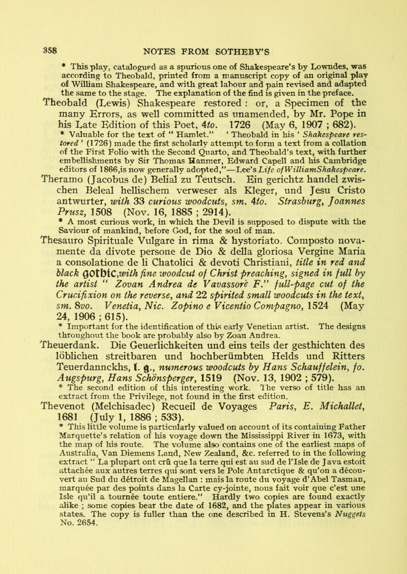 * This play, catalogued as a spurious one of Shakespeare’s by Lowndes, was according to Theobald, printed from a manuscript copy of an original play of William Shakespeare, and with great labour and pain revised and adapted the same to the stage. The explanation of the find is given in the preface. Theobald (Lewis) Shakespeare restored : or, a Specimen of the many Errors, as well committed as unamended, by Mr. Pope in his Late Edition of this Poet, 4^o. 1726 (May 6, 1907 ; 682). * Valuable for the text of “ Hamlet.” ‘ Theobald in his ‘ Shakespeare res- tored ’ (1726) made the first scholarly attempt to form a text from a collation of the First Folio with the Second Quarto, and Theobald’s text, with further embellishments by Sir Thomas Hanmer, Edward Capell and his Cambridge editors of 1866,is now generally adopted,”—Lee’s Life ofWilliamShakespeare. Theramo (Jacobus de) Belial zu Teutsch. Ein gerichtz handel zwis- chen Beleal hellischem verweser als Kleger, und Jesu Cristo antwurter, with 33 curious woodcuts, sm. Ato. Strashurg, Joannes Prusz, 1508 (Nov. 16, 1885 ; 2914). * A most curious work, in which the Devil is supposed to dispute with the Saviour of mankind, before God, for the soul of man. Thesauro Spirituale Vulgare in rima & hystoriato. Composto nova- mente da divote persone de Dio & della gloriosa Vergine Maria a consolatione de li Chatolici & devoti Christiani, title in red and black (^Ot\>iC,with fine woodcut of Christ preaching, signed in full by the artist '' Zovan Andrea de Vavassor'e F.” full-page cut of the Crucifixion on the reverse, and 22 spirited small woodcuts in the text, sm. 8vo. Venetia, Nic. Zopino e Vicentio Conipagno, 1524 (May 24, 1906 ; 615). * Important for the identification of this early Venetian artist. The designs throughout the book are probably also by Zoan Andrea. Theuerdank. Die Geuerlichkeiten und eins teils der gesthichten des Idblichen streitbaren und hochberiimbten Helds und Ritters Teuerdannckhs, (. g., numerous woodcuts by Hans Schauffelein, fo. Augspurg, Hans Schdnsperger, 1519 (Nov. 13, 1902 ; 579). * The second edition of this interesting work. The verso of title has an extract from the Privilege, not found in the first edition. Thevenot (Melchisadec) Recueil de Voyages Paris, E. Michallet, 1681 (July 1, 1886 ; 533). * This little volume is particularly valued on account of its containing Father Marquette’s relation of his voyage down the Mississippi River in 1673, with the map of his route. The volume also contains one of the earliest maps of Australia, Van Diemens Land, New Zealand, &c. referred to in the following extract “ La plupart ont cru que la terre qui est au sud de I’lsle de Java estoit attachee aux autres terres qui sont vers le Pole Antarctique & qu’on a decou- vert au Sud du detroit de Magellan : mais la route du voyage d’Abel Tasman, marquee par des points dans la Carte cy-jointe, nous fait voir que c’est une Isle qu’il a tournee toute entiere.” Hardly two copies are found exactly alike ; some copies bear the date of 1682, and the plates appear in various states. The copy is fuller than the one described in H. Stevens's Nuggets No. 2654.